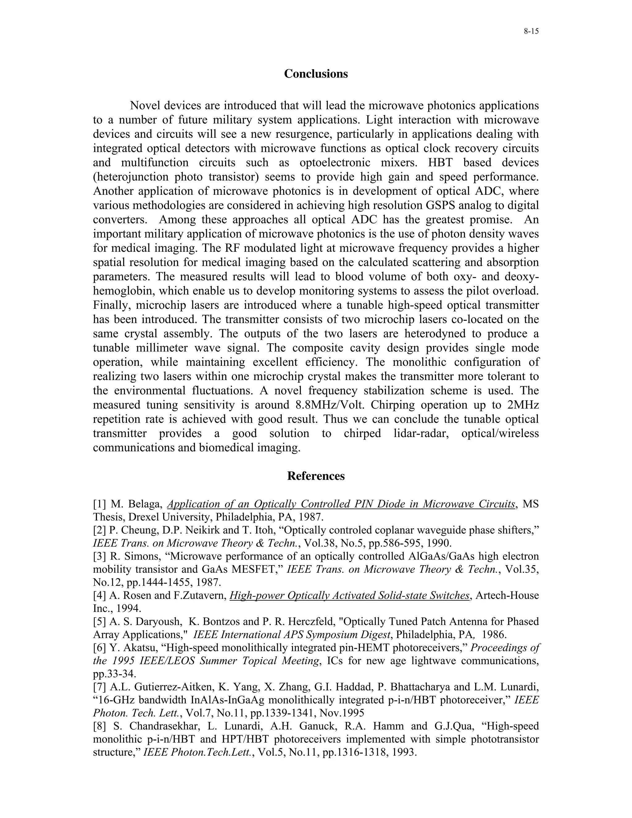 8-15




                                         Conclusions

        Novel devices are introduced that will lead the microwave photonics applications
to a number of future military system applications. Light interaction with microwave
devices and circuits will see a new resurgence, particularly in applications dealing with
integrated optical detectors with microwave functions as optical clock recovery circuits
and multifunction circuits such as optoelectronic mixers. HBT based devices
(heterojunction photo transistor) seems to provide high gain and speed performance.
Another application of microwave photonics is in development of optical ADC, where
various methodologies are considered in achieving high resolution GSPS analog to digital
converters. Among these approaches all optical ADC has the greatest promise. An
important military application of microwave photonics is the use of photon density waves
for medical imaging. The RF modulated light at microwave frequency provides a higher
spatial resolution for medical imaging based on the calculated scattering and absorption
parameters. The measured results will lead to blood volume of both oxy- and deoxy-
hemoglobin, which enable us to develop monitoring systems to assess the pilot overload.
Finally, microchip lasers are introduced where a tunable high-speed optical transmitter
has been introduced. The transmitter consists of two microchip lasers co-located on the
same crystal assembly. The outputs of the two lasers are heterodyned to produce a
tunable millimeter wave signal. The composite cavity design provides single mode
operation, while maintaining excellent efficiency. The monolithic configuration of
realizing two lasers within one microchip crystal makes the transmitter more tolerant to
the environmental fluctuations. A novel frequency stabilization scheme is used. The
measured tuning sensitivity is around 8.8MHz/Volt. Chirping operation up to 2MHz
repetition rate is achieved with good result. Thus we can conclude the tunable optical
transmitter provides a good solution to chirped lidar-radar, optical/wireless
communications and biomedical imaging.

                                          References

[1] M. Belaga, Application of an Optically Controlled PIN Diode in Microwave Circuits, MS
Thesis, Drexel University, Philadelphia, PA, 1987.
[2] P. Cheung, D.P. Neikirk and T. Itoh, “Optically controled coplanar waveguide phase shifters,”
IEEE Trans. on Microwave Theory & Techn., Vol.38, No.5, pp.586-595, 1990.
[3] R. Simons, “Microwave performance of an optically controlled AlGaAs/GaAs high electron
mobility transistor and GaAs MESFET,” IEEE Trans. on Microwave Theory & Techn., Vol.35,
No.12, pp.1444-1455, 1987.
[4] A. Rosen and F.Zutavern, High-power Optically Activated Solid-state Switches, Artech-House
Inc., 1994.
[5] A. S. Daryoush, K. Bontzos and P. R. Herczfeld, "Optically Tuned Patch Antenna for Phased
Array Applications," IEEE International APS Symposium Digest, Philadelphia, PA, 1986.
[6] Y. Akatsu, “High-speed monolithically integrated pin-HEMT photoreceivers,” Proceedings of
the 1995 IEEE/LEOS Summer Topical Meeting, ICs for new age lightwave communications,
pp.33-34.
[7] A.L. Gutierrez-Aitken, K. Yang, X. Zhang, G.I. Haddad, P. Bhattacharya and L.M. Lunardi,
“16-GHz bandwidth InAlAs-InGaAg monolithically integrated p-i-n/HBT photoreceiver,” IEEE
Photon. Tech. Lett., Vol.7, No.11, pp.1339-1341, Nov.1995
[8] S. Chandrasekhar, L. Lunardi, A.H. Ganuck, R.A. Hamm and G.J.Qua, “High-speed
monolithic p-i-n/HBT and HPT/HBT photoreceivers implemented with simple phototransistor
structure,” IEEE Photon.Tech.Lett., Vol.5, No.11, pp.1316-1318, 1993.
 