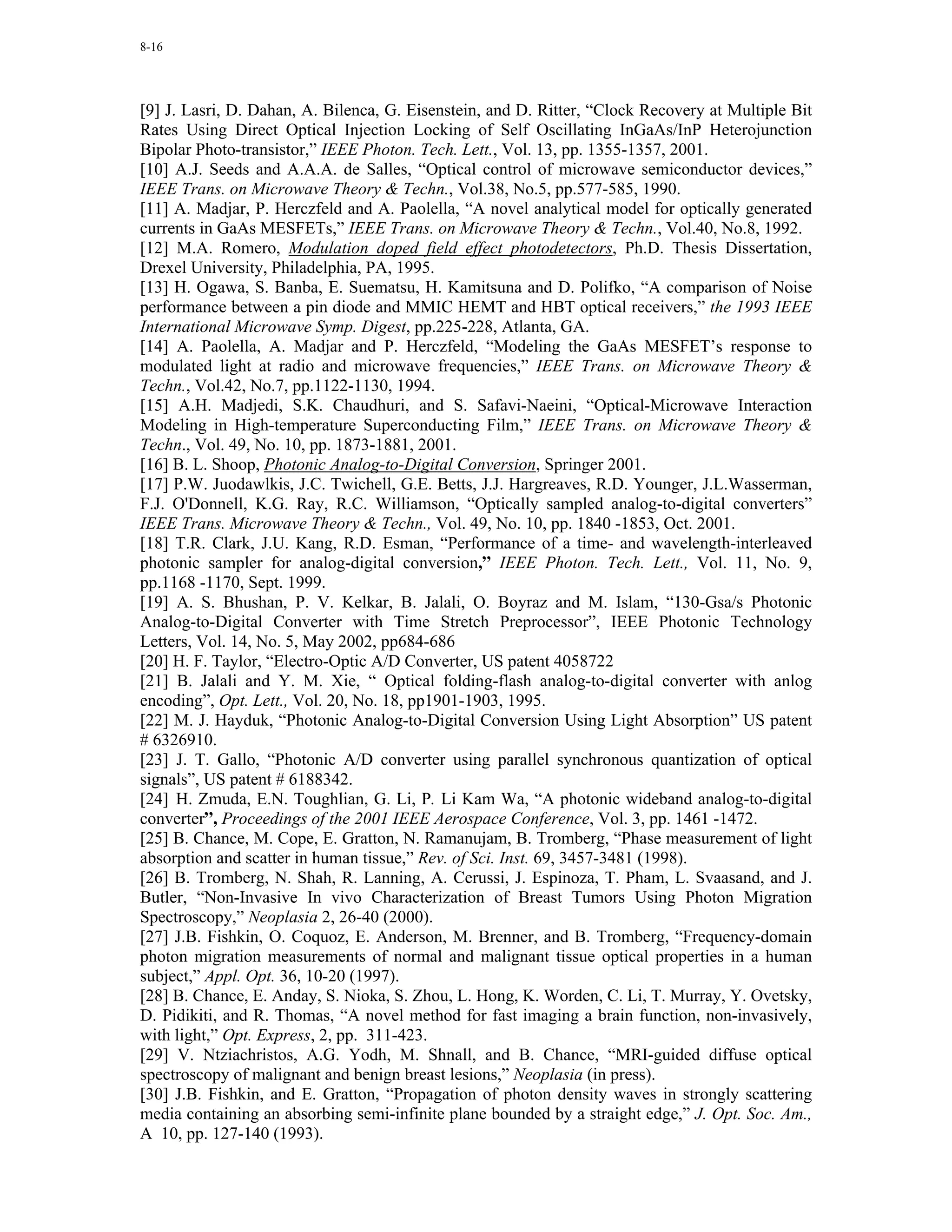 8-16




[9] J. Lasri, D. Dahan, A. Bilenca, G. Eisenstein, and D. Ritter, “Clock Recovery at Multiple Bit
Rates Using Direct Optical Injection Locking of Self Oscillating InGaAs/InP Heterojunction
Bipolar Photo-transistor,” IEEE Photon. Tech. Lett., Vol. 13, pp. 1355-1357, 2001.
[10] A.J. Seeds and A.A.A. de Salles, “Optical control of microwave semiconductor devices,”
IEEE Trans. on Microwave Theory & Techn., Vol.38, No.5, pp.577-585, 1990.
[11] A. Madjar, P. Herczfeld and A. Paolella, “A novel analytical model for optically generated
currents in GaAs MESFETs,” IEEE Trans. on Microwave Theory & Techn., Vol.40, No.8, 1992.
[12] M.A. Romero, Modulation doped field effect photodetectors, Ph.D. Thesis Dissertation,
Drexel University, Philadelphia, PA, 1995.
[13] H. Ogawa, S. Banba, E. Suematsu, H. Kamitsuna and D. Polifko, “A comparison of Noise
performance between a pin diode and MMIC HEMT and HBT optical receivers,” the 1993 IEEE
International Microwave Symp. Digest, pp.225-228, Atlanta, GA.
[14] A. Paolella, A. Madjar and P. Herczfeld, “Modeling the GaAs MESFET’s response to
modulated light at radio and microwave frequencies,” IEEE Trans. on Microwave Theory &
Techn., Vol.42, No.7, pp.1122-1130, 1994.
[15] A.H. Madjedi, S.K. Chaudhuri, and S. Safavi-Naeini, “Optical-Microwave Interaction
Modeling in High-temperature Superconducting Film,” IEEE Trans. on Microwave Theory &
Techn., Vol. 49, No. 10, pp. 1873-1881, 2001.
[16] B. L. Shoop, Photonic Analog-to-Digital Conversion, Springer 2001.
[17] P.W. Juodawlkis, J.C. Twichell, G.E. Betts, J.J. Hargreaves, R.D. Younger, J.L.Wasserman,
F.J. O'Donnell, K.G. Ray, R.C. Williamson, “Optically sampled analog-to-digital converters”
IEEE Trans. Microwave Theory & Techn., Vol. 49, No. 10, pp. 1840 -1853, Oct. 2001.
[18] T.R. Clark, J.U. Kang, R.D. Esman, “Performance of a time- and wavelength-interleaved
photonic sampler for analog-digital conversion,” IEEE Photon. Tech. Lett., Vol. 11, No. 9,
pp.1168 -1170, Sept. 1999.
[19] A. S. Bhushan, P. V. Kelkar, B. Jalali, O. Boyraz and M. Islam, “130-Gsa/s Photonic
Analog-to-Digital Converter with Time Stretch Preprocessor”, IEEE Photonic Technology
Letters, Vol. 14, No. 5, May 2002, pp684-686
[20] H. F. Taylor, “Electro-Optic A/D Converter, US patent 4058722
[21] B. Jalali and Y. M. Xie, “ Optical folding-flash analog-to-digital converter with anlog
encoding”, Opt. Lett., Vol. 20, No. 18, pp1901-1903, 1995.
[22] M. J. Hayduk, “Photonic Analog-to-Digital Conversion Using Light Absorption” US patent
# 6326910.
[23] J. T. Gallo, “Photonic A/D converter using parallel synchronous quantization of optical
signals”, US patent # 6188342.
[24] H. Zmuda, E.N. Toughlian, G. Li, P. Li Kam Wa, “A photonic wideband analog-to-digital
converter”, Proceedings of the 2001 IEEE Aerospace Conference, Vol. 3, pp. 1461 -1472.
[25] B. Chance, M. Cope, E. Gratton, N. Ramanujam, B. Tromberg, “Phase measurement of light
absorption and scatter in human tissue,” Rev. of Sci. Inst. 69, 3457-3481 (1998).
[26] B. Tromberg, N. Shah, R. Lanning, A. Cerussi, J. Espinoza, T. Pham, L. Svaasand, and J.
Butler, “Non-Invasive In vivo Characterization of Breast Tumors Using Photon Migration
Spectroscopy,” Neoplasia 2, 26-40 (2000).
[27] J.B. Fishkin, O. Coquoz, E. Anderson, M. Brenner, and B. Tromberg, “Frequency-domain
photon migration measurements of normal and malignant tissue optical properties in a human
subject,” Appl. Opt. 36, 10-20 (1997).
[28] B. Chance, E. Anday, S. Nioka, S. Zhou, L. Hong, K. Worden, C. Li, T. Murray, Y. Ovetsky,
D. Pidikiti, and R. Thomas, “A novel method for fast imaging a brain function, non-invasively,
with light,” Opt. Express, 2, pp. 311-423.
[29] V. Ntziachristos, A.G. Yodh, M. Shnall, and B. Chance, “MRI-guided diffuse optical
spectroscopy of malignant and benign breast lesions,” Neoplasia (in press).
[30] J.B. Fishkin, and E. Gratton, “Propagation of photon density waves in strongly scattering
media containing an absorbing semi-infinite plane bounded by a straight edge,” J. Opt. Soc. Am.,
A 10, pp. 127-140 (1993).
 