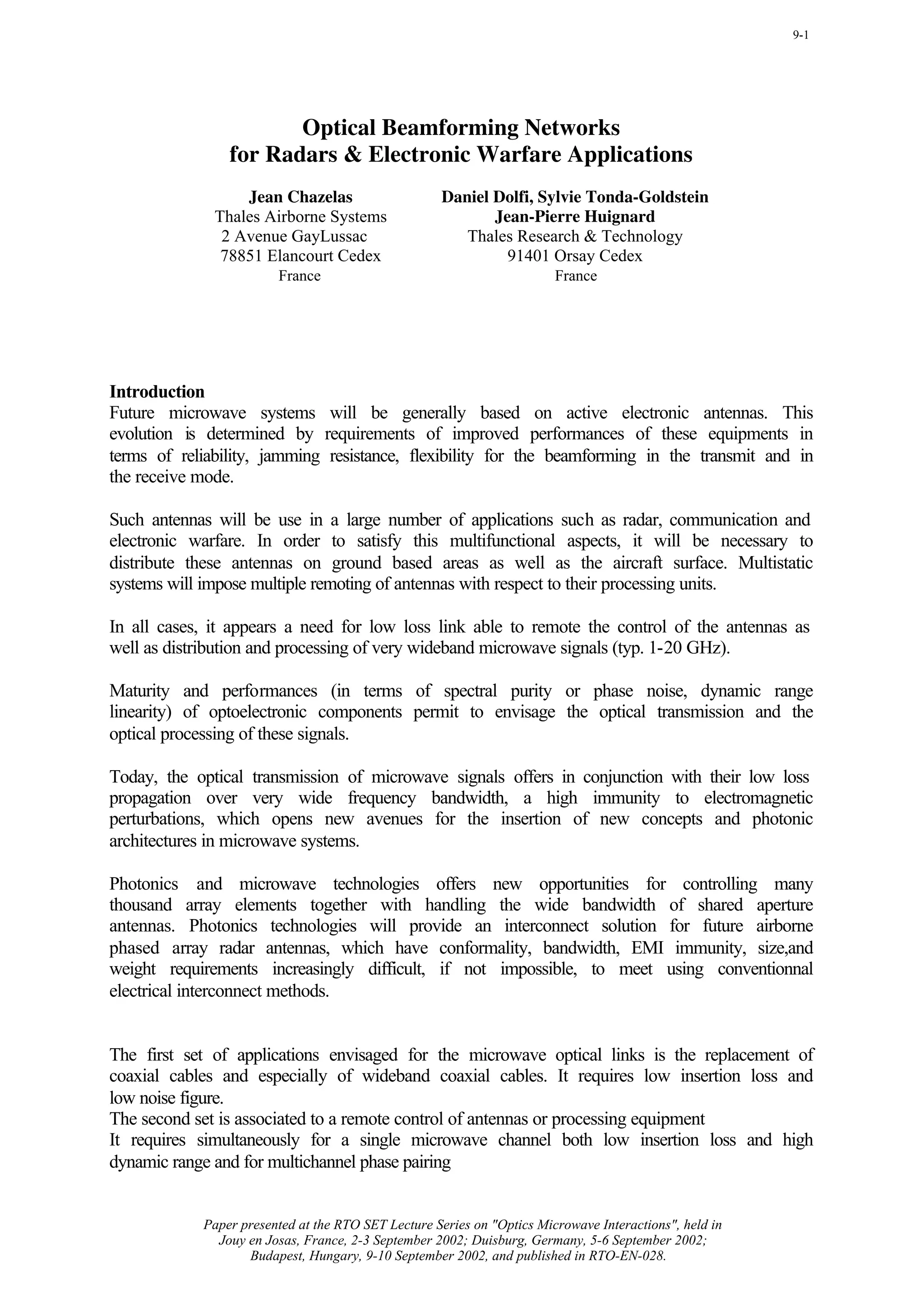 9-1




                       Optical Beamforming Networks
                for Radars & Electronic Warfare Applications
                  Jean Chazelas                     Daniel Dolfi, Sylvie Tonda-Goldstein
              Thales Airborne Systems                      Jean-Pierre Huignard
               2 Avenue GayLussac                      Thales Research & Technology
               78851 Elancourt Cedex                         91401 Orsay Cedex
                        France                                          France




Introduction
Future microwave systems will be generally based on active electronic antennas. This
evolution is determined by requirements of improved performances of these equipments in
terms of reliability, jamming resistance, flexibility for the beamforming in the transmit and in
the receive mode.

Such antennas will be use in a large number of applications such as radar, communication and
electronic warfare. In order to satisfy this multifunctional aspects, it will be necessary to
distribute these antennas on ground based areas as well as the aircraft surface. Multistatic
systems will impose multiple remoting of antennas with respect to their processing units.

In all cases, it appears a need for low loss link able to remote the control of the antennas as
well as distribution and processing of very wideband microwave signals (typ. 1-20 GHz).

Maturity and performances (in terms of spectral purity or phase noise, dynamic range
linearity) of optoelectronic components permit to envisage the optical transmission and the
optical processing of these signals.

Today, the optical transmission of microwave signals offers in conjunction with their low loss
propagation over very wide frequency bandwidth, a high immunity to electromagnetic
perturbations, which opens new avenues for the insertion of new concepts and photonic
architectures in microwave systems.

Photonics and microwave technologies offers new opportunities for controlling many
thousand array elements together with handling the wide bandwidth of shared aperture
antennas. Photonics technologies will provide an interconnect solution for future airborne
phased array radar antennas, which have conformality, bandwidth, EMI immunity, size,and
weight requirements increasingly difficult, if not impossible, to meet using conventionnal
electrical interconnect methods.


The first set of applications envisaged for the microwave optical links is the replacement of
coaxial cables and especially of wideband coaxial cables. It requires low insertion loss and
low noise figure.
The second set is associated to a remote control of antennas or processing equipment
It requires simultaneously for a single microwave channel both low insertion loss and high
dynamic range and for multichannel phase pairing


            Paper presented at the RTO SET Lecture Series on "Optics Microwave Interactions", held in
              Jouy en Josas, France, 2-3 September 2002; Duisburg, Germany, 5-6 September 2002;
                   Budapest, Hungary, 9-10 September 2002, and published in RTO-EN-028.
 
