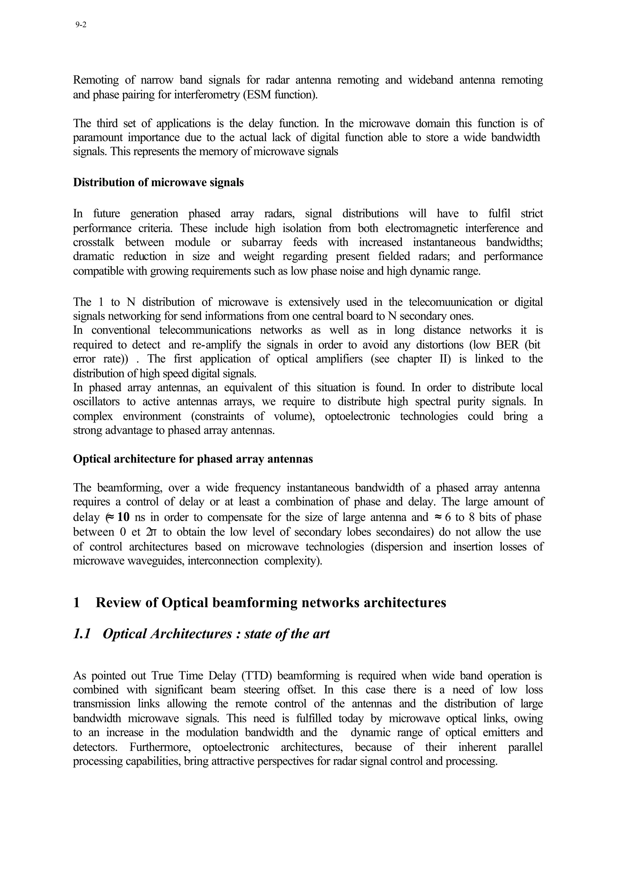 9-2




Remoting of narrow band signals for radar antenna remoting and wideband antenna remoting
and phase pairing for interferometry (ESM function).

The third set of applications is the delay function. In the microwave domain this function is of
paramount importance due to the actual lack of digital function able to store a wide bandwidth
signals. This represents the memory of microwave signals

Distribution of microwave signals

In future generation phased array radars, signal distributions will have to fulfil strict
performance criteria. These include high isolation from both electromagnetic interference and
crosstalk between module or subarray feeds with increased instantaneous bandwidths;
dramatic reduction in size and weight regarding present fielded radars; and performance
compatible with growing requirements such as low phase noise and high dynamic range.

The 1 to N distribution of microwave is extensively used in the telecomuunication or digital
signals networking for send informations from one central board to N secondary ones.
In conventional telecommunications networks as well as in long distance networks it is
required to detect and re-amplify the signals in order to avoid any distortions (low BER (bit
error rate)) . The first application of optical amplifiers (see chapter II) is linked to the
distribution of high speed digital signals.
In phased array antennas, an equivalent of this situation is found. In order to distribute local
oscillators to active antennas arrays, we require to distribute high spectral purity signals. In
complex environment (constraints of volume), optoelectronic technologies could bring a
strong advantage to phased array antennas.

Optical architecture for phased array antennas

The beamforming, over a wide frequency instantaneous bandwidth of a phased array antenna
requires a control of delay or at least a combination of phase and delay. The large amount of
delay (≈ 10 ns in order to compensate for the size of large antenna and ≈ 6 to 8 bits of phase
between 0 et 2π to obtain the low level of secondary lobes secondaires) do not allow the use
of control architectures based on microwave technologies (dispersion and insertion losses of
microwave waveguides, interconnection complexity).


1     Review of Optical beamforming networks architectures

1.1 Optical Architectures : state of the art

As pointed out True Time Delay (TTD) beamforming is required when wide band operation is
combined with significant beam steering offset. In this case there is a need of low loss
transmission links allowing the remote control of the antennas and the distribution of large
bandwidth microwave signals. This need is fulfilled today by microwave optical links, owing
to an increase in the modulation bandwidth and the dynamic range of optical emitters and
detectors. Furthermore, optoelectronic architectures, because of their inherent parallel
processing capabilities, bring attractive perspectives for radar signal control and processing.
 