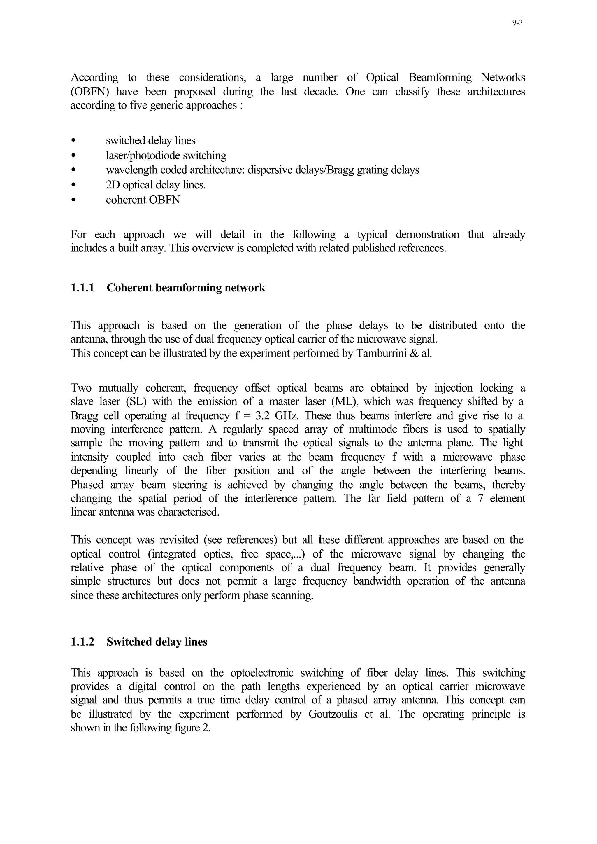 9-3




According to these considerations, a large number of Optical Beamforming Networks
(OBFN) have been proposed during the last decade. One can classify these architectures
according to five generic approaches :

•       switched delay lines
•       laser/photodiode switching
•       wavelength coded architecture: dispersive delays/Bragg grating delays
•       2D optical delay lines.
•       coherent OBFN

For each approach we will detail in the following a typical demonstration that already
includes a built array. This overview is completed with related published references.


1.1.1   Coherent beamforming network


This approach is based on the generation of the phase delays to be distributed onto the
antenna, through the use of dual frequency optical carrier of the microwave signal.
This concept can be illustrated by the experiment performed by Tamburrini & al.

Two mutually coherent, frequency offset optical beams are obtained by injection locking a
slave laser (SL) with the emission of a master laser (ML), which was frequency shifted by a
Bragg cell operating at frequency f = 3.2 GHz. These thus beams interfere and give rise to a
moving interference pattern. A regularly spaced array of multimode fibers is used to spatially
sample the moving pattern and to transmit the optical signals to the antenna plane. The light
intensity coupled into each fiber varies at the beam frequency f with a microwave phase
depending linearly of the fiber position and of the angle between the interfering beams.
Phased array beam steering is achieved by changing the angle between the beams, thereby
changing the spatial period of the interference pattern. The far field pattern of a 7 element
linear antenna was characterised.

This concept was revisited (see references) but all t ese different approaches are based on the
                                                       h
optical control (integrated optics, free space,...) of the microwave signal by changing the
relative phase of the optical components of a dual frequency beam. It provides generally
simple structures but does not permit a large frequency bandwidth operation of the antenna
since these architectures only perform phase scanning.


1.1.2   Switched delay lines

This approach is based on the optoelectronic switching of fiber delay lines. This switching
provides a digital control on the path lengths experienced by an optical carrier microwave
signal and thus permits a true time delay control of a phased array antenna. This concept can
be illustrated by the experiment performed by Goutzoulis et al. The operating principle is
shown in the following figure 2.
 