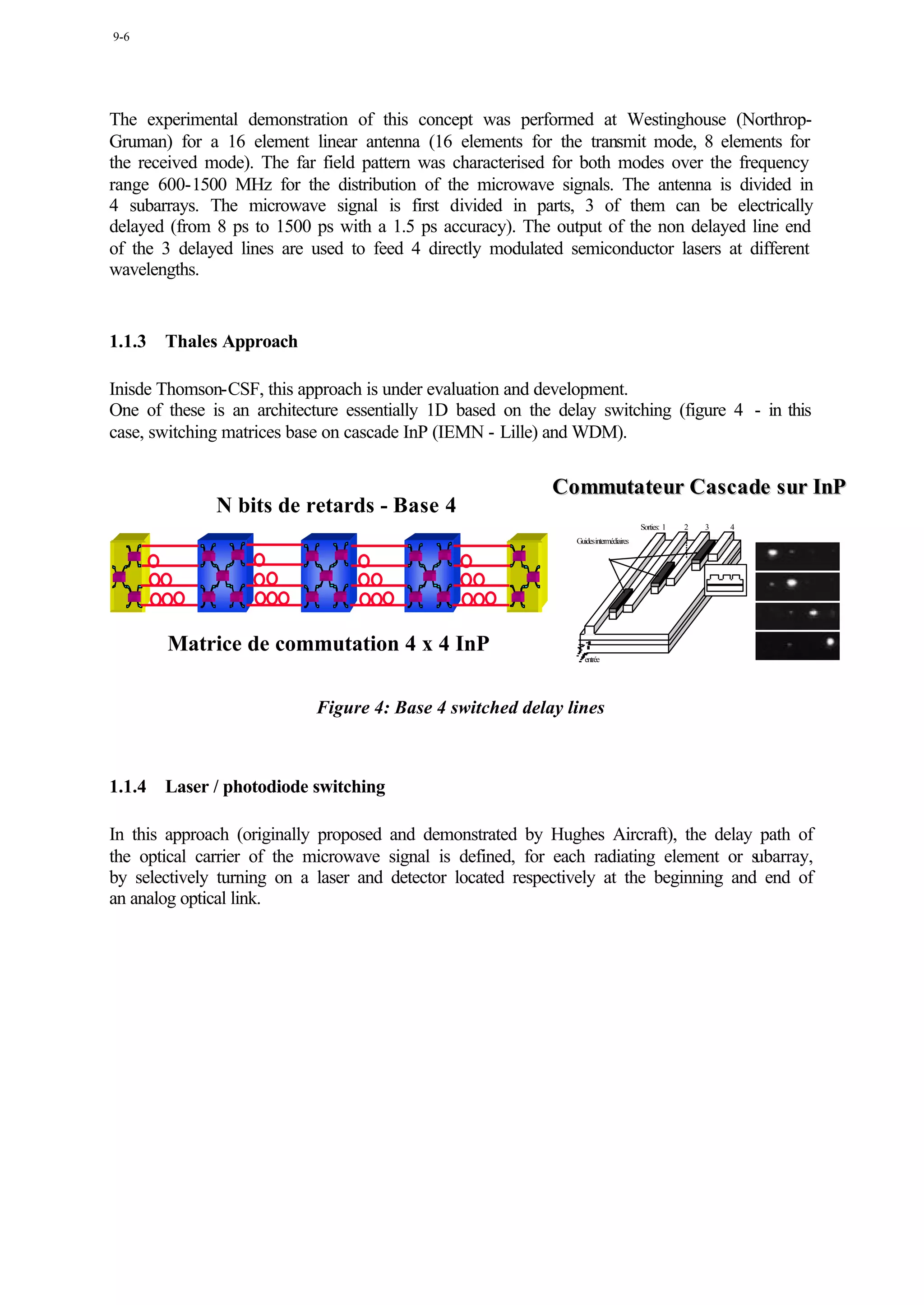9-6




The experimental demonstration of this concept was performed at Westinghouse (Northrop-
Gruman) for a 16 element linear antenna (16 elements for the transmit mode, 8 elements for
the received mode). The far field pattern was characterised for both modes over the frequency
range 600-1500 MHz for the distribution of the microwave signals. The antenna is divided in
4 subarrays. The microwave signal is first divided in parts, 3 of them can be electrically
delayed (from 8 ps to 1500 ps with a 1.5 ps accuracy). The output of the non delayed line end
of the 3 delayed lines are used to feed 4 directly modulated semiconductor lasers at different
wavelengths.


1.1.3   Thales Approach

Inisde Thomson-CSF, this approach is under evaluation and development.
One of these is an architecture essentially 1D based on the delay switching (figure 4 - in this
case, switching matrices base on cascade InP (IEMN - Lille) and WDM).


                                                            Commutateur Cas cade s ur InP
              N bits de retards - Base 4
                                                                                      Sorties: 1   2   3   4
                                                               Guidesintermédiaires




        Matrice de commutation 4 x 4 InP
                                                                  entrée




                            Figure 4: Base 4 switched delay lines



1.1.4   Laser / photodiode switching

In this approach (originally proposed and demonstrated by Hughes Aircraft), the delay path of
the optical carrier of the microwave signal is defined, for each radiating element or s ubarray,
by selectively turning on a laser and detector located respectively at the beginning and end of
an analog optical link.
 