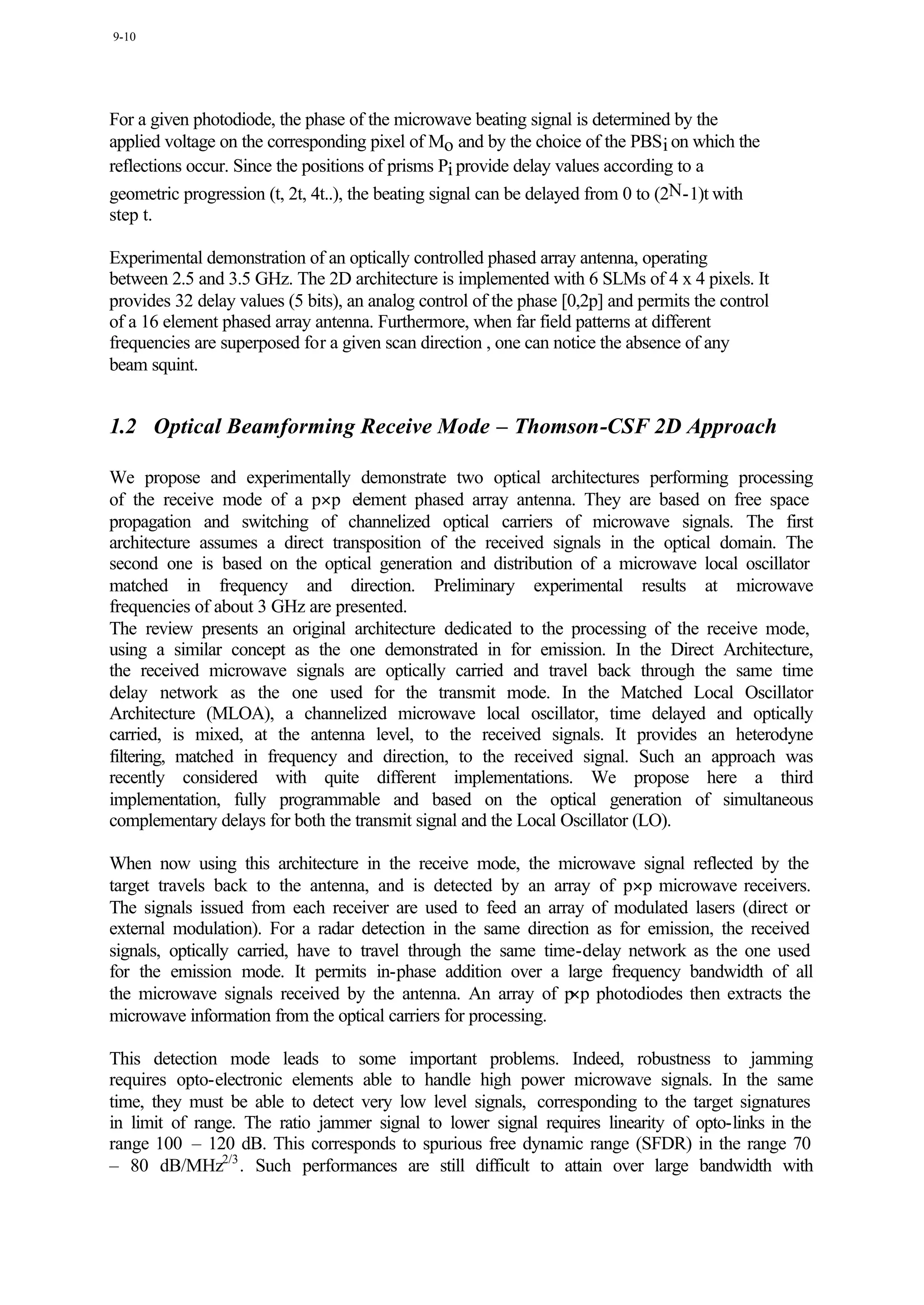 9-10




For a given photodiode, the phase of the microwave beating signal is determined by the
applied voltage on the corresponding pixel of Mo and by the choice of the PBS i on which the
reflections occur. Since the positions of prisms Pi provide delay values according to a
geometric progression (t, 2t, 4t..), the beating signal can be delayed from 0 to (2N-1)t with
step t.

Experimental demonstration of an optically controlled phased array antenna, operating
between 2.5 and 3.5 GHz. The 2D architecture is implemented with 6 SLMs of 4 x 4 pixels. It
provides 32 delay values (5 bits), an analog control of the phase [0,2p] and permits the control
of a 16 element phased array antenna. Furthermore, when far field patterns at different
frequencies are superposed for a given scan direction , one can notice the absence of any
beam squint.


1.2 Optical Beamforming Receive Mode – Thomson-CSF 2D Approach

We propose and experimentally demonstrate two optical architectures performing processing
of the receive mode of a p×p element phased array antenna. They are based on free space
propagation and switching of channelized optical carriers of microwave signals. The first
architecture assumes a direct transposition of the received signals in the optical domain. The
second one is based on the optical generation and distribution of a microwave local oscillator
matched in frequency and direction. Preliminary experimental results at microwave
frequencies of about 3 GHz are presented.
The review presents an original architecture dedicated to the processing of the receive mode,
using a similar concept as the one demonstrated in for emission. In the Direct Architecture,
the received microwave signals are optically carried and travel back through the same time
delay network as the one used for the transmit mode. In the Matched Local Oscillator
Architecture (MLOA), a channelized microwave local oscillator, time delayed and optically
carried, is mixed, at the antenna level, to the received signals. It provides an heterodyne
filtering, matched in frequency and direction, to the received signal. Such an approach was
recently considered with quite different implementations. We propose here a third
implementation, fully programmable and based on the optical generation of simultaneous
complementary delays for both the transmit signal and the Local Oscillator (LO).

When now using this architecture in the receive mode, the microwave signal reflected by the
target travels back to the antenna, and is detected by an array of p×p microwave receivers.
The signals issued from each receiver are used to feed an array of modulated lasers (direct or
external modulation). For a radar detection in the same direction as for emission, the received
signals, optically carried, have to travel through the same time-delay network as the one used
for the emission mode. It permits in-phase addition over a large frequency bandwidth of all
                                                                ×p
the microwave signals received by the antenna. An array of p photodiodes then extracts the
microwave information from the optical carriers for processing.

This detection mode leads to some important problems. Indeed, robustness to jamming
requires opto-electronic elements able to handle high power microwave signals. In the same
time, they must be able to detect very low level signals, corresponding to the target signatures
in limit of range. The ratio jammer signal to lower signal requires linearity of opto-links in the
range 100 – 120 dB. This corresponds to spurious free dynamic range (SFDR) in the range 70
– 80 dB/MHz2/3 . Such performances are still difficult to attain over large bandwidth with
 