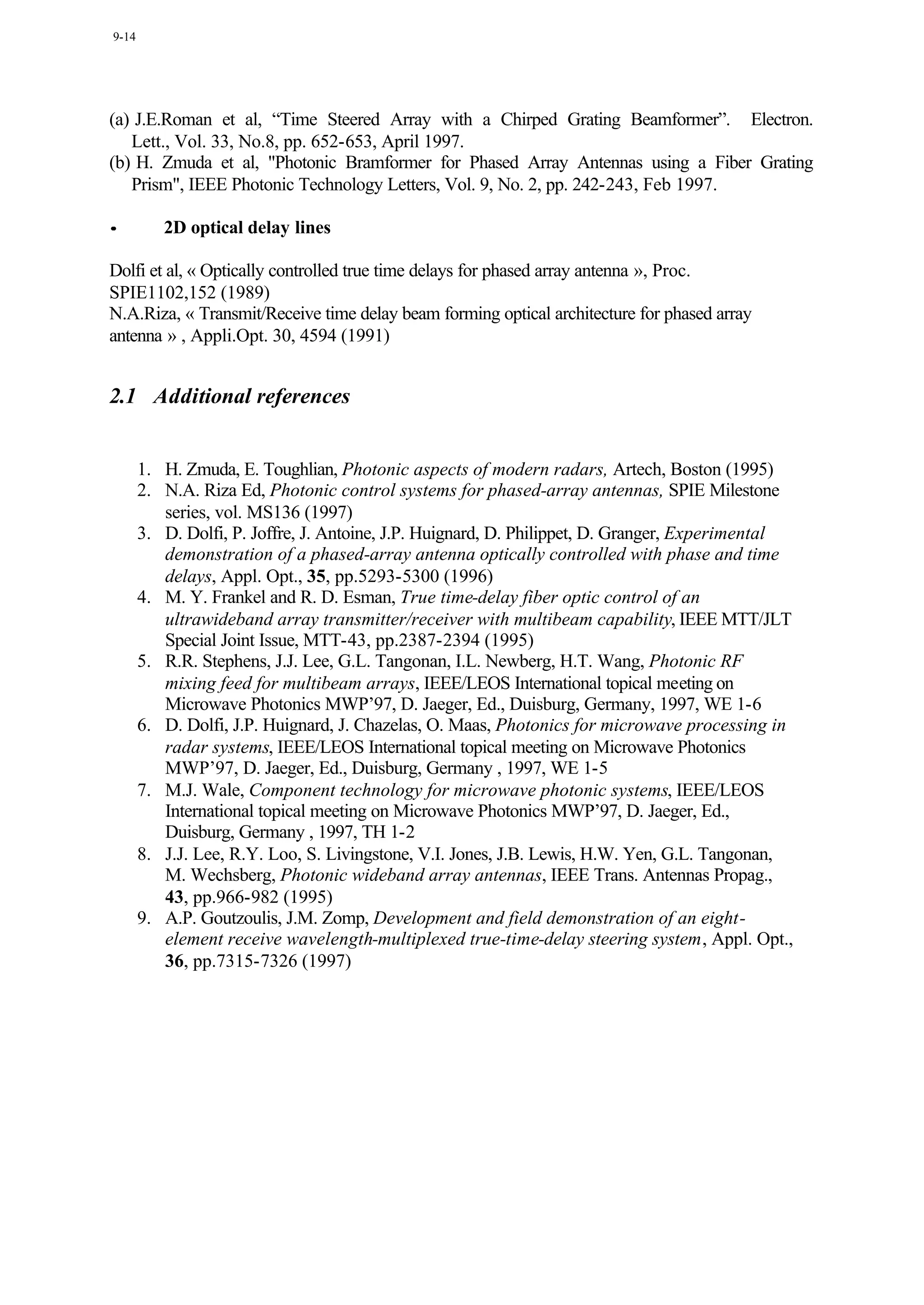 9-14




(a) J.E.Roman et al, “Time Steered Array with a Chirped Grating Beamformer”. Electron.
   Lett., Vol. 33, No.8, pp. 652-653, April 1997.
(b) H. Zmuda et al, "Photonic Bramformer for Phased Array Antennas using a Fiber Grating
   Prism", IEEE Photonic Technology Letters, Vol. 9, No. 2, pp. 242-243, Feb 1997.

•         2D optical delay lines

Dolfi et al, « Optically controlled true time delays for phased array antenna », Proc.
SPIE1102,152 (1989)
N.A.Riza, « Transmit/Receive time delay beam forming optical architecture for phased array
antenna » , Appli.Opt. 30, 4594 (1991)


2.1 Additional references


       1. H. Zmuda, E. Toughlian, Photonic aspects of modern radars, Artech, Boston (1995)
       2. N.A. Riza Ed, Photonic control systems for phased-array antennas, SPIE Milestone
          series, vol. MS136 (1997)
       3. D. Dolfi, P. Joffre, J. Antoine, J.P. Huignard, D. Philippet, D. Granger, Experimental
          demonstration of a phased-array antenna optically controlled with phase and time
          delays, Appl. Opt., 35, pp.5293-5300 (1996)
       4. M. Y. Frankel and R. D. Esman, True time-delay fiber optic control of an
          ultrawideband array transmitter/receiver with multibeam capability, IEEE MTT/JLT
          Special Joint Issue, MTT-43, pp.2387-2394 (1995)
       5. R.R. Stephens, J.J. Lee, G.L. Tangonan, I.L. Newberg, H.T. Wang, Photonic RF
          mixing feed for multibeam arrays, IEEE/LEOS International topical meeting on
          Microwave Photonics MWP’97, D. Jaeger, Ed., Duisburg, Germany, 1997, WE 1-6
       6. D. Dolfi, J.P. Huignard, J. Chazelas, O. Maas, Photonics for microwave processing in
          radar systems, IEEE/LEOS International topical meeting on Microwave Photonics
          MWP’97, D. Jaeger, Ed., Duisburg, Germany , 1997, WE 1-5
       7. M.J. Wale, Component technology for microwave photonic systems, IEEE/LEOS
          International topical meeting on Microwave Photonics MWP’97, D. Jaeger, Ed.,
          Duisburg, Germany , 1997, TH 1-2
       8. J.J. Lee, R.Y. Loo, S. Livingstone, V.I. Jones, J.B. Lewis, H.W. Yen, G.L. Tangonan,
          M. Wechsberg, Photonic wideband array antennas, IEEE Trans. Antennas Propag.,
          43, pp.966-982 (1995)
       9. A.P. Goutzoulis, J.M. Zomp, Development and field demonstration of an eight-
          element receive wavelength-multiplexed true-time-delay steering system, Appl. Opt.,
          36, pp.7315-7326 (1997)
 
