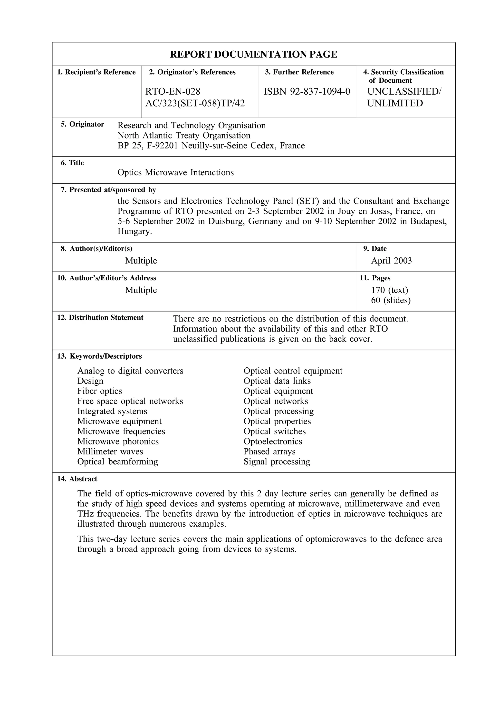 REPORT DOCUMENTATION PAGE
1. Recipient’s Reference     2. Originator’s References        3. Further Reference    4. Security Classification
                                                                                         of Document
                             RTO-EN-028                        ISBN 92-837-1094-0       UNCLASSIFIED/
                             AC/323(SET-058)TP/42                                       UNLIMITED
 5. Originator    Research and Technology Organisation
                  North Atlantic Treaty Organisation
                  BP 25, F-92201 Neuilly-sur-Seine Cedex, France
 6. Title
                  Optics Microwave Interactions
 7. Presented at/sponsored by
                  the Sensors and Electronics Technology Panel (SET) and the Consultant and Exchange
                  Programme of RTO presented on 2-3 September 2002 in Jouy en Josas, France, on
                  5-6 September 2002 in Duisburg, Germany and on 9-10 September 2002 in Budapest,
                  Hungary.
 8. Author(s)/Editor(s)                                                                9. Date
                    Multiple                                                             April 2003
10. Author’s/Editor’s Address                                                         11. Pages
                    Multiple                                                             170 (text)
                                                                                         60 (slides)
12. Distribution Statement          There are no restrictions on the distribution of this document.
                                    Information about the availability of this and other RTO
                                    unclassified publications is given on the back cover.
13. Keywords/Descriptors

      Analog to digital converters                        Optical control equipment
      Design                                              Optical data links
      Fiber optics                                        Optical equipment
      Free space optical networks                         Optical networks
      Integrated systems                                  Optical processing
      Microwave equipment                                 Optical properties
      Microwave frequencies                               Optical switches
      Microwave photonics                                 Optoelectronics
      Millimeter waves                                    Phased arrays
      Optical beamforming                                 Signal processing
14. Abstract

      The field of optics-microwave covered by this 2 day lecture series can generally be defined as
      the study of high speed devices and systems operating at microwave, millimeterwave and even
      THz frequencies. The benefits drawn by the introduction of optics in microwave techniques are
      illustrated through numerous examples.
      This two-day lecture series covers the main applications of optomicrowaves to the defence area
      through a broad approach going from devices to systems.
 