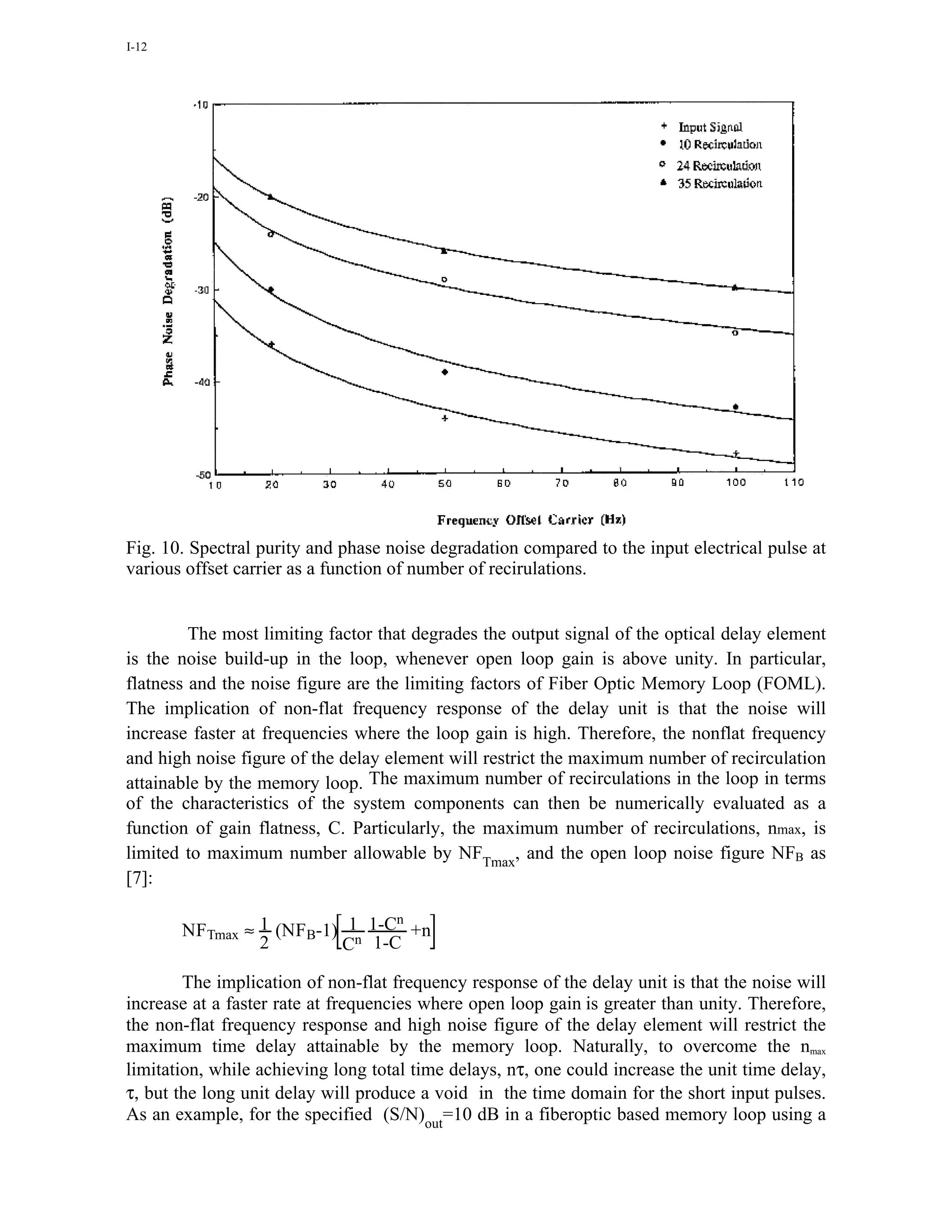 I-12




Fig. 10. Spectral purity and phase noise degradation compared to the input electrical pulse at
various offset carrier as a function of number of recirulations.


         The most limiting factor that degrades the output signal of the optical delay element
is the noise build-up in the loop, whenever open loop gain is above unity. In particular,
flatness and the noise figure are the limiting factors of Fiber Optic Memory Loop (FOML).
The implication of non-flat frequency response of the delay unit is that the noise will
increase faster at frequencies where the loop gain is high. Therefore, the nonflat frequency
and high noise figure of the delay element will restrict the maximum number of recirculation
attainable by the memory loop. The maximum number of recirculations in the loop in terms
of the characteristics of the system components can then be numerically evaluated as a
function of gain flatness, C. Particularly, the maximum number of recirculations, nmax, is
limited to maximum number allowable by NFTmax, and the open loop noise figure NFB as
[7]:

                                n
       NFTmax ≈ 1 (NFB-1) 1n 1-C +n
                2        C 1-C

        The implication of non-flat frequency response of the delay unit is that the noise will
increase at a faster rate at frequencies where open loop gain is greater than unity. Therefore,
the non-flat frequency response and high noise figure of the delay element will restrict the
maximum time delay attainable by the memory loop. Naturally, to overcome the nmax
limitation, while achieving long total time delays, nτ, one could increase the unit time delay,
τ, but the long unit delay will produce a void in the time domain for the short input pulses.
As an example, for the specified (S/N)out=10 dB in a fiberoptic based memory loop using a
 