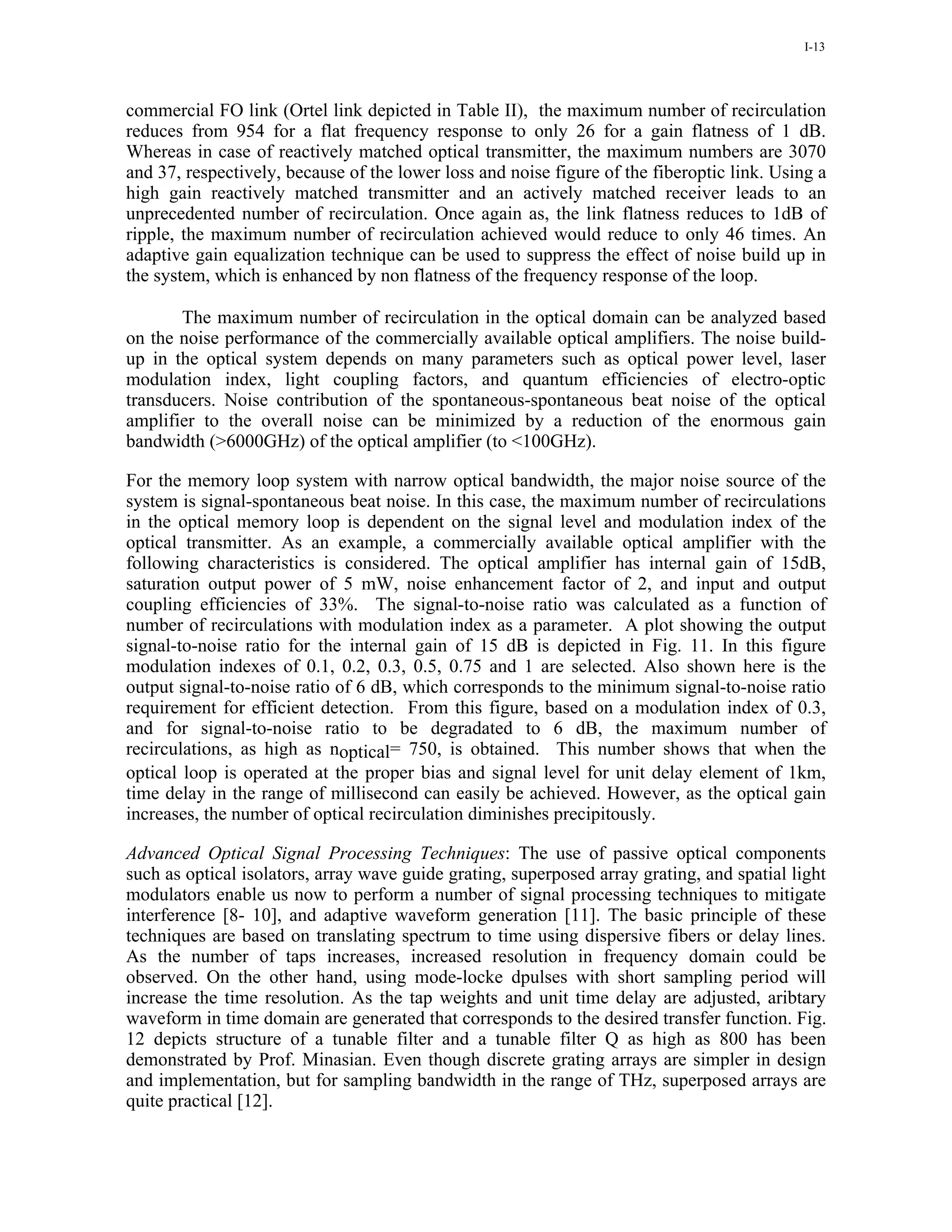 I-13




commercial FO link (Ortel link depicted in Table II), the maximum number of recirculation
reduces from 954 for a flat frequency response to only 26 for a gain flatness of 1 dB.
Whereas in case of reactively matched optical transmitter, the maximum numbers are 3070
and 37, respectively, because of the lower loss and noise figure of the fiberoptic link. Using a
high gain reactively matched transmitter and an actively matched receiver leads to an
unprecedented number of recirculation. Once again as, the link flatness reduces to 1dB of
ripple, the maximum number of recirculation achieved would reduce to only 46 times. An
adaptive gain equalization technique can be used to suppress the effect of noise build up in
the system, which is enhanced by non flatness of the frequency response of the loop.

       The maximum number of recirculation in the optical domain can be analyzed based
on the noise performance of the commercially available optical amplifiers. The noise build-
up in the optical system depends on many parameters such as optical power level, laser
modulation index, light coupling factors, and quantum efficiencies of electro-optic
transducers. Noise contribution of the spontaneous-spontaneous beat noise of the optical
amplifier to the overall noise can be minimized by a reduction of the enormous gain
bandwidth (>6000GHz) of the optical amplifier (to <100GHz).

For the memory loop system with narrow optical bandwidth, the major noise source of the
system is signal-spontaneous beat noise. In this case, the maximum number of recirculations
in the optical memory loop is dependent on the signal level and modulation index of the
optical transmitter. As an example, a commercially available optical amplifier with the
following characteristics is considered. The optical amplifier has internal gain of 15dB,
saturation output power of 5 mW, noise enhancement factor of 2, and input and output
coupling efficiencies of 33%. The signal-to-noise ratio was calculated as a function of
number of recirculations with modulation index as a parameter. A plot showing the output
signal-to-noise ratio for the internal gain of 15 dB is depicted in Fig. 11. In this figure
modulation indexes of 0.1, 0.2, 0.3, 0.5, 0.75 and 1 are selected. Also shown here is the
output signal-to-noise ratio of 6 dB, which corresponds to the minimum signal-to-noise ratio
requirement for efficient detection. From this figure, based on a modulation index of 0.3,
and for signal-to-noise ratio to be degradated to 6 dB, the maximum number of
recirculations, as high as noptical= 750, is obtained. This number shows that when the
optical loop is operated at the proper bias and signal level for unit delay element of 1km,
time delay in the range of millisecond can easily be achieved. However, as the optical gain
increases, the number of optical recirculation diminishes precipitously.

Advanced Optical Signal Processing Techniques: The use of passive optical components
such as optical isolators, array wave guide grating, superposed array grating, and spatial light
modulators enable us now to perform a number of signal processing techniques to mitigate
interference [8- 10], and adaptive waveform generation [11]. The basic principle of these
techniques are based on translating spectrum to time using dispersive fibers or delay lines.
As the number of taps increases, increased resolution in frequency domain could be
observed. On the other hand, using mode-locke dpulses with short sampling period will
increase the time resolution. As the tap weights and unit time delay are adjusted, aribtary
waveform in time domain are generated that corresponds to the desired transfer function. Fig.
12 depicts structure of a tunable filter and a tunable filter Q as high as 800 has been
demonstrated by Prof. Minasian. Even though discrete grating arrays are simpler in design
and implementation, but for sampling bandwidth in the range of THz, superposed arrays are
quite practical [12].
 
