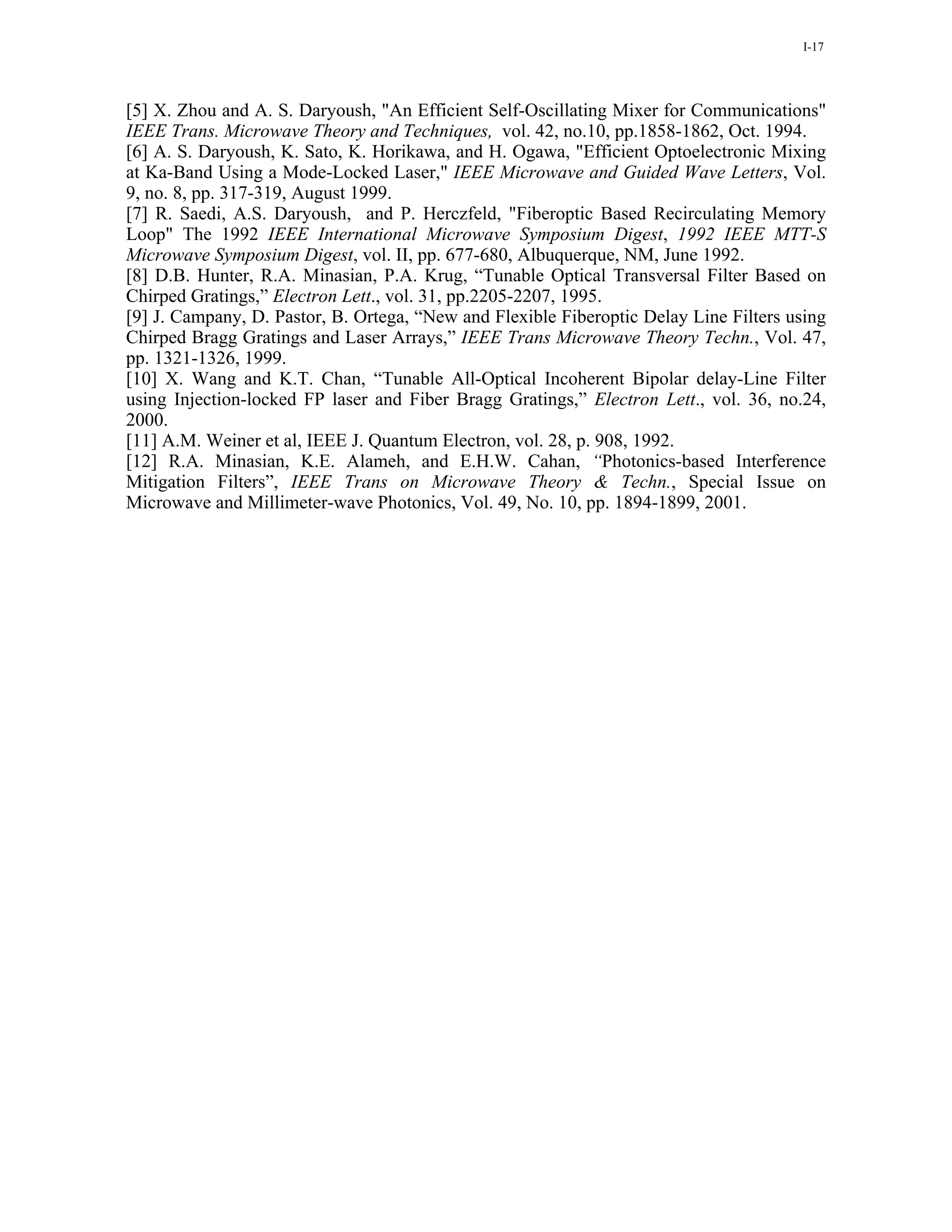 I-17




[5] X. Zhou and A. S. Daryoush, "An Efficient Self-Oscillating Mixer for Communications"
IEEE Trans. Microwave Theory and Techniques, vol. 42, no.10, pp.1858-1862, Oct. 1994.
[6] A. S. Daryoush, K. Sato, K. Horikawa, and H. Ogawa, "Efficient Optoelectronic Mixing
at Ka-Band Using a Mode-Locked Laser," IEEE Microwave and Guided Wave Letters, Vol.
9, no. 8, pp. 317-319, August 1999.
[7] R. Saedi, A.S. Daryoush, and P. Herczfeld, "Fiberoptic Based Recirculating Memory
Loop" The 1992 IEEE International Microwave Symposium Digest, 1992 IEEE MTT-S
Microwave Symposium Digest, vol. II, pp. 677-680, Albuquerque, NM, June 1992.
[8] D.B. Hunter, R.A. Minasian, P.A. Krug, “Tunable Optical Transversal Filter Based on
Chirped Gratings,” Electron Lett., vol. 31, pp.2205-2207, 1995.
[9] J. Campany, D. Pastor, B. Ortega, “New and Flexible Fiberoptic Delay Line Filters using
Chirped Bragg Gratings and Laser Arrays,” IEEE Trans Microwave Theory Techn., Vol. 47,
pp. 1321-1326, 1999.
[10] X. Wang and K.T. Chan, “Tunable All-Optical Incoherent Bipolar delay-Line Filter
using Injection-locked FP laser and Fiber Bragg Gratings,” Electron Lett., vol. 36, no.24,
2000.
[11] A.M. Weiner et al, IEEE J. Quantum Electron, vol. 28, p. 908, 1992.
[12] R.A. Minasian, K.E. Alameh, and E.H.W. Cahan, “Photonics-based Interference
Mitigation Filters”, IEEE Trans on Microwave Theory & Techn., Special Issue on
Microwave and Millimeter-wave Photonics, Vol. 49, No. 10, pp. 1894-1899, 2001.
 