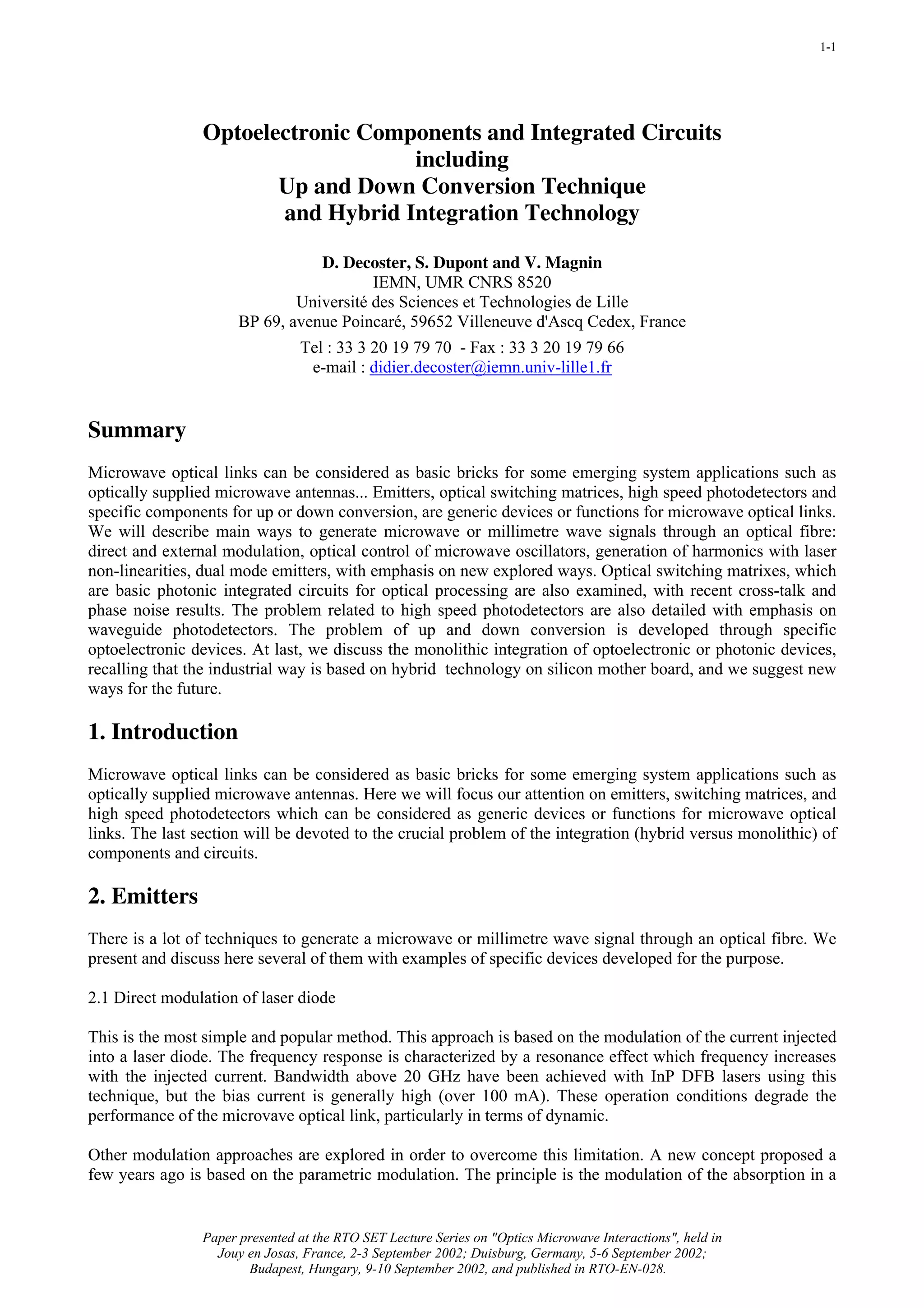 1-1




                 Optoelectronic Components and Integrated Circuits
                                    including
                        Up and Down Conversion Technique
                        and Hybrid Integration Technology

                                 D. Decoster, S. Dupont and V. Magnin
                                         IEMN, UMR CNRS 8520
                              Université des Sciences et Technologies de Lille
                      BP 69, avenue Poincaré, 59652 Villeneuve d'Ascq Cedex, France
                                Tel : 33 3 20 19 79 70 - Fax : 33 3 20 19 79 66
                                 e-mail : didier.decoster@iemn.univ-lille1.fr


Summary
Microwave optical links can be considered as basic bricks for some emerging system applications such as
optically supplied microwave antennas... Emitters, optical switching matrices, high speed photodetectors and
specific components for up or down conversion, are generic devices or functions for microwave optical links.
We will describe main ways to generate microwave or millimetre wave signals through an optical fibre:
direct and external modulation, optical control of microwave oscillators, generation of harmonics with laser
non-linearities, dual mode emitters, with emphasis on new explored ways. Optical switching matrixes, which
are basic photonic integrated circuits for optical processing are also examined, with recent cross-talk and
phase noise results. The problem related to high speed photodetectors are also detailed with emphasis on
waveguide photodetectors. The problem of up and down conversion is developed through specific
optoelectronic devices. At last, we discuss the monolithic integration of optoelectronic or photonic devices,
recalling that the industrial way is based on hybrid technology on silicon mother board, and we suggest new
ways for the future.

1. Introduction
Microwave optical links can be considered as basic bricks for some emerging system applications such as
optically supplied microwave antennas. Here we will focus our attention on emitters, switching matrices, and
high speed photodetectors which can be considered as generic devices or functions for microwave optical
links. The last section will be devoted to the crucial problem of the integration (hybrid versus monolithic) of
components and circuits.

2. Emitters
There is a lot of techniques to generate a microwave or millimetre wave signal through an optical fibre. We
present and discuss here several of them with examples of specific devices developed for the purpose.

2.1 Direct modulation of laser diode

This is the most simple and popular method. This approach is based on the modulation of the current injected
into a laser diode. The frequency response is characterized by a resonance effect which frequency increases
with the injected current. Bandwidth above 20 GHz have been achieved with InP DFB lasers using this
technique, but the bias current is generally high (over 100 mA). These operation conditions degrade the
performance of the microvave optical link, particularly in terms of dynamic.

Other modulation approaches are explored in order to overcome this limitation. A new concept proposed a
few years ago is based on the parametric modulation. The principle is the modulation of the absorption in a


                Paper presented at the RTO SET Lecture Series on "Optics Microwave Interactions", held in
                  Jouy en Josas, France, 2-3 September 2002; Duisburg, Germany, 5-6 September 2002;
                       Budapest, Hungary, 9-10 September 2002, and published in RTO-EN-028.
 