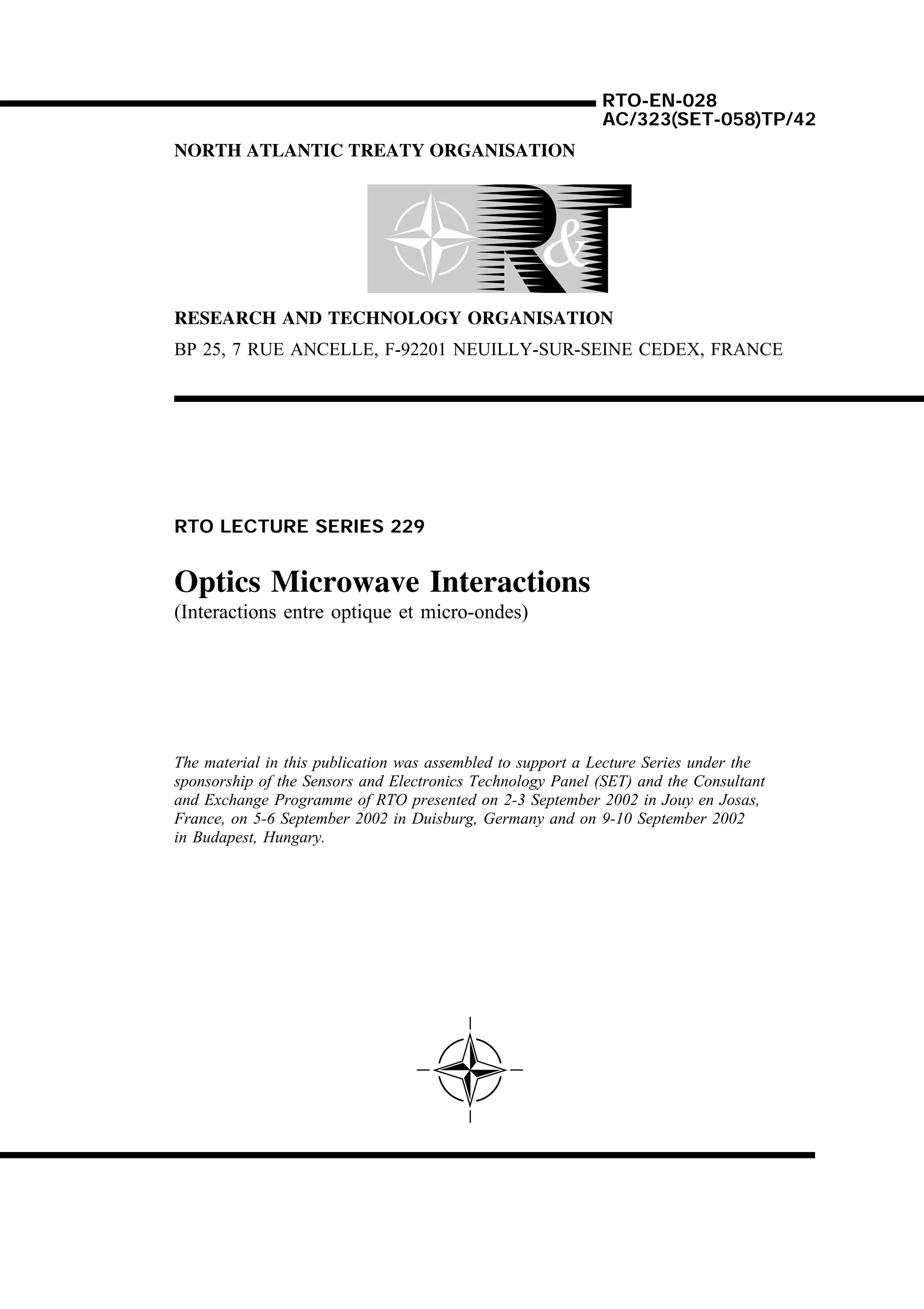 RTO-EN-028
                                                            AC/323(SET-058)TP/42
NORTH ATLANTIC TREATY ORGANISATION




RESEARCH AND TECHNOLOGY ORGANISATION
BP 25, 7 RUE ANCELLE, F-92201 NEUILLY-SUR-SEINE CEDEX, FRANCE




RTO LECTURE SERIES 229


Optics Microwave Interactions
(Interactions entre optique et micro-ondes)




The material in this publication was assembled to support a Lecture Series under the
sponsorship of the Sensors and Electronics Technology Panel (SET) and the Consultant
and Exchange Programme of RTO presented on 2-3 September 2002 in Jouy en Josas,
France, on 5-6 September 2002 in Duisburg, Germany and on 9-10 September 2002
in Budapest, Hungary.
 