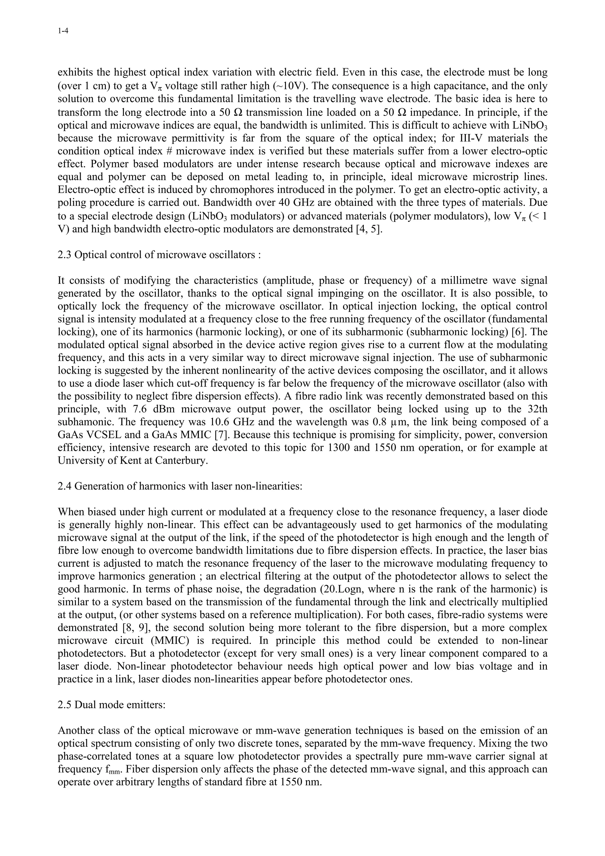 1-4




exhibits the highest optical index variation with electric field. Even in this case, the electrode must be long
(over 1 cm) to get a Vπ voltage still rather high (~10V). The consequence is a high capacitance, and the only
solution to overcome this fundamental limitation is the travelling wave electrode. The basic idea is here to
transform the long electrode into a 50 Ω transmission line loaded on a 50 Ω impedance. In principle, if the
optical and microwave indices are equal, the bandwidth is unlimited. This is difficult to achieve with LiNbO3
because the microwave permittivity is far from the square of the optical index; for III-V materials the
condition optical index # microwave index is verified but these materials suffer from a lower electro-optic
effect. Polymer based modulators are under intense research because optical and microwave indexes are
equal and polymer can be deposed on metal leading to, in principle, ideal microwave microstrip lines.
Electro-optic effect is induced by chromophores introduced in the polymer. To get an electro-optic activity, a
poling procedure is carried out. Bandwidth over 40 GHz are obtained with the three types of materials. Due
to a special electrode design (LiNbO3 modulators) or advanced materials (polymer modulators), low Vπ (< 1
V) and high bandwidth electro-optic modulators are demonstrated [4, 5].

2.3 Optical control of microwave oscillators :

It consists of modifying the characteristics (amplitude, phase or frequency) of a millimetre wave signal
generated by the oscillator, thanks to the optical signal impinging on the oscillator. It is also possible, to
optically lock the frequency of the microwave oscillator. In optical injection locking, the optical control
signal is intensity modulated at a frequency close to the free running frequency of the oscillator (fundamental
locking), one of its harmonics (harmonic locking), or one of its subharmonic (subharmonic locking) [6]. The
modulated optical signal absorbed in the device active region gives rise to a current flow at the modulating
frequency, and this acts in a very similar way to direct microwave signal injection. The use of subharmonic
locking is suggested by the inherent nonlinearity of the active devices composing the oscillator, and it allows
to use a diode laser which cut-off frequency is far below the frequency of the microwave oscillator (also with
the possibility to neglect fibre dispersion effects). A fibre radio link was recently demonstrated based on this
principle, with 7.6 dBm microwave output power, the oscillator being locked using up to the 32th
subhamonic. The frequency was 10.6 GHz and the wavelength was 0.8 µm, the link being composed of a
GaAs VCSEL and a GaAs MMIC [7]. Because this technique is promising for simplicity, power, conversion
efficiency, intensive research are devoted to this topic for 1300 and 1550 nm operation, or for example at
University of Kent at Canterbury.

2.4 Generation of harmonics with laser non-linearities:

When biased under high current or modulated at a frequency close to the resonance frequency, a laser diode
is generally highly non-linear. This effect can be advantageously used to get harmonics of the modulating
microwave signal at the output of the link, if the speed of the photodetector is high enough and the length of
fibre low enough to overcome bandwidth limitations due to fibre dispersion effects. In practice, the laser bias
current is adjusted to match the resonance frequency of the laser to the microwave modulating frequency to
improve harmonics generation ; an electrical filtering at the output of the photodetector allows to select the
good harmonic. In terms of phase noise, the degradation (20.Logn, where n is the rank of the harmonic) is
similar to a system based on the transmission of the fundamental through the link and electrically multiplied
at the output, (or other systems based on a reference multiplication). For both cases, fibre-radio systems were
demonstrated [8, 9], the second solution being more tolerant to the fibre dispersion, but a more complex
microwave circuit (MMIC) is required. In principle this method could be extended to non-linear
photodetectors. But a photodetector (except for very small ones) is a very linear component compared to a
laser diode. Non-linear photodetector behaviour needs high optical power and low bias voltage and in
practice in a link, laser diodes non-linearities appear before photodetector ones.

2.5 Dual mode emitters:

Another class of the optical microwave or mm-wave generation techniques is based on the emission of an
optical spectrum consisting of only two discrete tones, separated by the mm-wave frequency. Mixing the two
phase-correlated tones at a square low photodetector provides a spectrally pure mm-wave carrier signal at
frequency fmm. Fiber dispersion only affects the phase of the detected mm-wave signal, and this approach can
operate over arbitrary lengths of standard fibre at 1550 nm.
 