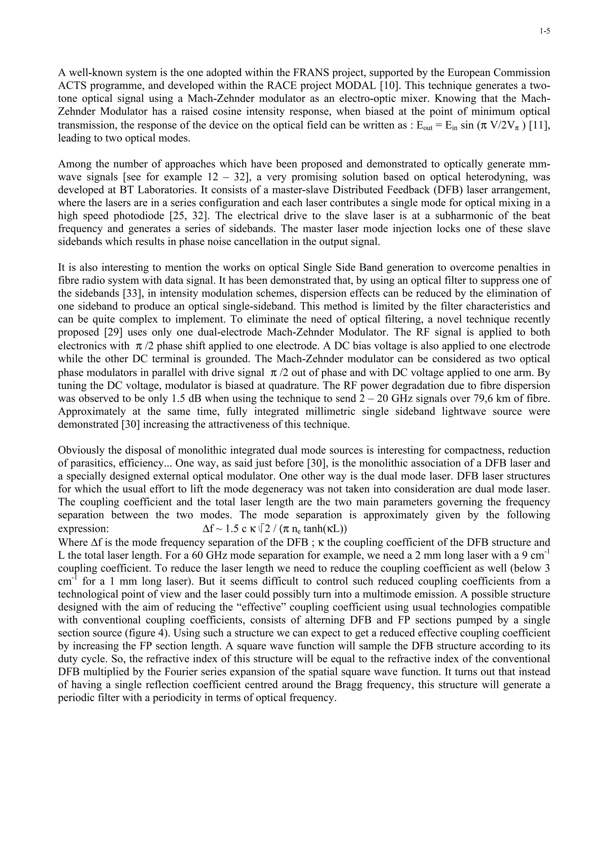 1-5




A well-known system is the one adopted within the FRANS project, supported by the European Commission
ACTS programme, and developed within the RACE project MODAL [10]. This technique generates a two-
tone optical signal using a Mach-Zehnder modulator as an electro-optic mixer. Knowing that the Mach-
Zehnder Modulator has a raised cosine intensity response, when biased at the point of minimum optical
transmission, the response of the device on the optical field can be written as : Eout = Ein sin (π V/2Vπ ) [11],
leading to two optical modes.

Among the number of approaches which have been proposed and demonstrated to optically generate mm-
wave signals [see for example 12 – 32], a very promising solution based on optical heterodyning, was
developed at BT Laboratories. It consists of a master-slave Distributed Feedback (DFB) laser arrangement,
where the lasers are in a series configuration and each laser contributes a single mode for optical mixing in a
high speed photodiode [25, 32]. The electrical drive to the slave laser is at a subharmonic of the beat
frequency and generates a series of sidebands. The master laser mode injection locks one of these slave
sidebands which results in phase noise cancellation in the output signal.

It is also interesting to mention the works on optical Single Side Band generation to overcome penalties in
fibre radio system with data signal. It has been demonstrated that, by using an optical filter to suppress one of
the sidebands [33], in intensity modulation schemes, dispersion effects can be reduced by the elimination of
one sideband to produce an optical single-sideband. This method is limited by the filter characteristics and
can be quite complex to implement. To eliminate the need of optical filtering, a novel technique recently
proposed [29] uses only one dual-electrode Mach-Zehnder Modulator. The RF signal is applied to both
electronics with π /2 phase shift applied to one electrode. A DC bias voltage is also applied to one electrode
while the other DC terminal is grounded. The Mach-Zehnder modulator can be considered as two optical
phase modulators in parallel with drive signal π /2 out of phase and with DC voltage applied to one arm. By
tuning the DC voltage, modulator is biased at quadrature. The RF power degradation due to fibre dispersion
was observed to be only 1.5 dB when using the technique to send 2 – 20 GHz signals over 79,6 km of fibre.
Approximately at the same time, fully integrated millimetric single sideband lightwave source were
demonstrated [30] increasing the attractiveness of this technique.

Obviously the disposal of monolithic integrated dual mode sources is interesting for compactness, reduction
of parasitics, efficiency... One way, as said just before [30], is the monolithic association of a DFB laser and
a specially designed external optical modulator. One other way is the dual mode laser. DFB laser structures
for which the usual effort to lift the mode degeneracy was not taken into consideration are dual mode laser.
The coupling coefficient and the total laser length are the two main parameters governing the frequency
separation between the two modes. The mode separation is approximately given by the following
expression:                       ∆f ~ 1.5 c κ 2 / (π ne tanh(κL))
Where ∆f is the mode frequency separation of the DFB ; κ the coupling coefficient of the DFB structure and
L the total laser length. For a 60 GHz mode separation for example, we need a 2 mm long laser with a 9 cm-1
coupling coefficient. To reduce the laser length we need to reduce the coupling coefficient as well (below 3
cm-1 for a 1 mm long laser). But it seems difficult to control such reduced coupling coefficients from a
technological point of view and the laser could possibly turn into a multimode emission. A possible structure
designed with the aim of reducing the “effective” coupling coefficient using usual technologies compatible
with conventional coupling coefficients, consists of alterning DFB and FP sections pumped by a single
section source (figure 4). Using such a structure we can expect to get a reduced effective coupling coefficient
by increasing the FP section length. A square wave function will sample the DFB structure according to its
duty cycle. So, the refractive index of this structure will be equal to the refractive index of the conventional
DFB multiplied by the Fourier series expansion of the spatial square wave function. It turns out that instead
of having a single reflection coefficient centred around the Bragg frequency, this structure will generate a
periodic filter with a periodicity in terms of optical frequency.
 