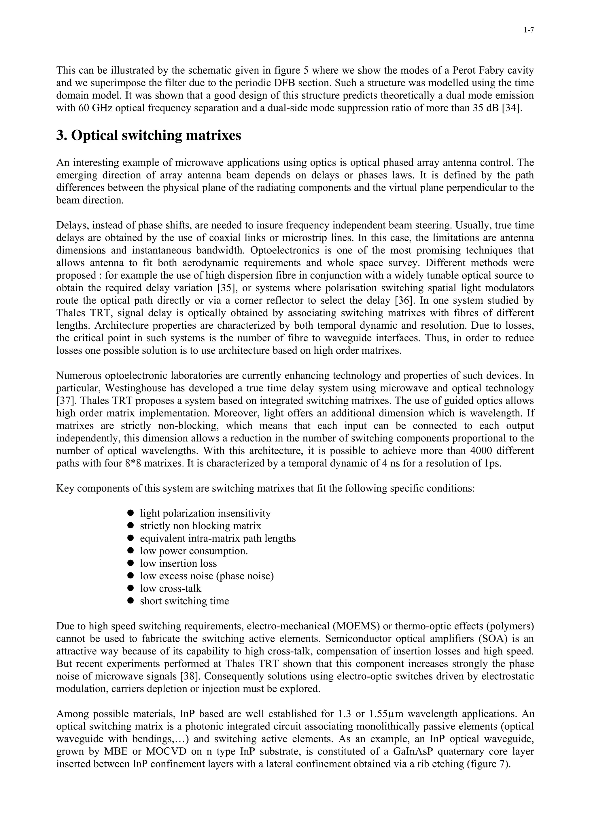 1-7




This can be illustrated by the schematic given in figure 5 where we show the modes of a Perot Fabry cavity
and we superimpose the filter due to the periodic DFB section. Such a structure was modelled using the time
domain model. It was shown that a good design of this structure predicts theoretically a dual mode emission
with 60 GHz optical frequency separation and a dual-side mode suppression ratio of more than 35 dB [34].

3. Optical switching matrixes
An interesting example of microwave applications using optics is optical phased array antenna control. The
emerging direction of array antenna beam depends on delays or phases laws. It is defined by the path
differences between the physical plane of the radiating components and the virtual plane perpendicular to the
beam direction.

Delays, instead of phase shifts, are needed to insure frequency independent beam steering. Usually, true time
delays are obtained by the use of coaxial links or microstrip lines. In this case, the limitations are antenna
dimensions and instantaneous bandwidth. Optoelectronics is one of the most promising techniques that
allows antenna to fit both aerodynamic requirements and whole space survey. Different methods were
proposed : for example the use of high dispersion fibre in conjunction with a widely tunable optical source to
obtain the required delay variation [35], or systems where polarisation switching spatial light modulators
route the optical path directly or via a corner reflector to select the delay [36]. In one system studied by
Thales TRT, signal delay is optically obtained by associating switching matrixes with fibres of different
lengths. Architecture properties are characterized by both temporal dynamic and resolution. Due to losses,
the critical point in such systems is the number of fibre to waveguide interfaces. Thus, in order to reduce
losses one possible solution is to use architecture based on high order matrixes.

Numerous optoelectronic laboratories are currently enhancing technology and properties of such devices. In
particular, Westinghouse has developed a true time delay system using microwave and optical technology
[37]. Thales TRT proposes a system based on integrated switching matrixes. The use of guided optics allows
high order matrix implementation. Moreover, light offers an additional dimension which is wavelength. If
matrixes are strictly non-blocking, which means that each input can be connected to each output
independently, this dimension allows a reduction in the number of switching components proportional to the
number of optical wavelengths. With this architecture, it is possible to achieve more than 4000 different
paths with four 8*8 matrixes. It is characterized by a temporal dynamic of 4 ns for a resolution of 1ps.

Key components of this system are switching matrixes that fit the following specific conditions:

                   light polarization insensitivity
                   strictly non blocking matrix
                   equivalent intra-matrix path lengths
                   low power consumption.
                   low insertion loss
                   low excess noise (phase noise)
                   low cross-talk
                   short switching time

Due to high speed switching requirements, electro-mechanical (MOEMS) or thermo-optic effects (polymers)
cannot be used to fabricate the switching active elements. Semiconductor optical amplifiers (SOA) is an
attractive way because of its capability to high cross-talk, compensation of insertion losses and high speed.
But recent experiments performed at Thales TRT shown that this component increases strongly the phase
noise of microwave signals [38]. Consequently solutions using electro-optic switches driven by electrostatic
modulation, carriers depletion or injection must be explored.

Among possible materials, InP based are well established for 1.3 or 1.55µm wavelength applications. An
optical switching matrix is a photonic integrated circuit associating monolithically passive elements (optical
waveguide with bendings,…) and switching active elements. As an example, an InP optical waveguide,
grown by MBE or MOCVD on n type InP substrate, is constituted of a GaInAsP quaternary core layer
inserted between InP confinement layers with a lateral confinement obtained via a rib etching (figure 7).
 