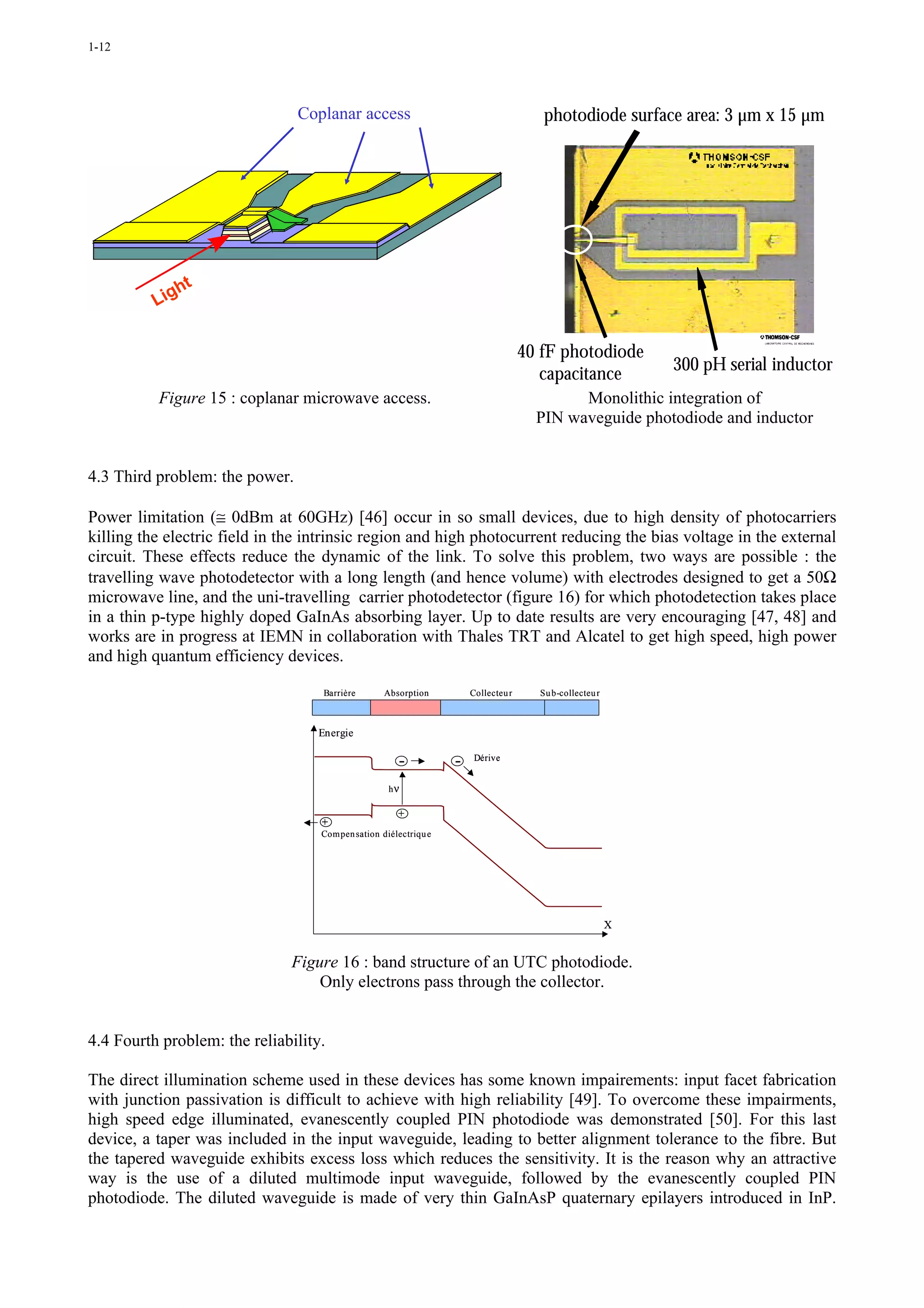 1-12




                                Coplanar access                                       photodiode surface area: 3 µm x 15 µm




             ht
          Lig

                                                                                   40 fF photodiode
                                                                                                            300 pH serial inductor
                                                                                      capacitance
          Figure 15 : coplanar microwave access.                                           Monolithic integration of
                                                                                     PIN waveguide photodiode and inductor


4.3 Third problem: the power.

Power limitation (≅ 0dBm at 60GHz) [46] occur in so small devices, due to high density of photocarriers
killing the electric field in the intrinsic region and high photocurrent reducing the bias voltage in the external
circuit. These effects reduce the dynamic of the link. To solve this problem, two ways are possible : the
travelling wave photodetector with a long length (and hence volume) with electrodes designed to get a 50Ω
microwave line, and the uni-travelling carrier photodetector (figure 16) for which photodetection takes place
in a thin p-type highly doped GaInAs absorbing layer. Up to date results are very encouraging [47, 48] and
works are in progress at IEMN in collaboration with Thales TRT and Alcatel to get high speed, high power
and high quantum efficiency devices.

                                    Barrière      Absorption         Collecteu r     Su b-collecteu r



                                   Energie

                                                      -          -    Dérive


                                                   hν

                                                     +
                                   +
                                   Compen sation diélectriqu e




                                                                                                        X


                               Figure 16 : band structure of an UTC photodiode.
                                   Only electrons pass through the collector.


4.4 Fourth problem: the reliability.

The direct illumination scheme used in these devices has some known impairements: input facet fabrication
with junction passivation is difficult to achieve with high reliability [49]. To overcome these impairments,
high speed edge illuminated, evanescently coupled PIN photodiode was demonstrated [50]. For this last
device, a taper was included in the input waveguide, leading to better alignment tolerance to the fibre. But
the tapered waveguide exhibits excess loss which reduces the sensitivity. It is the reason why an attractive
way is the use of a diluted multimode input waveguide, followed by the evanescently coupled PIN
photodiode. The diluted waveguide is made of very thin GaInAsP quaternary epilayers introduced in InP.
 