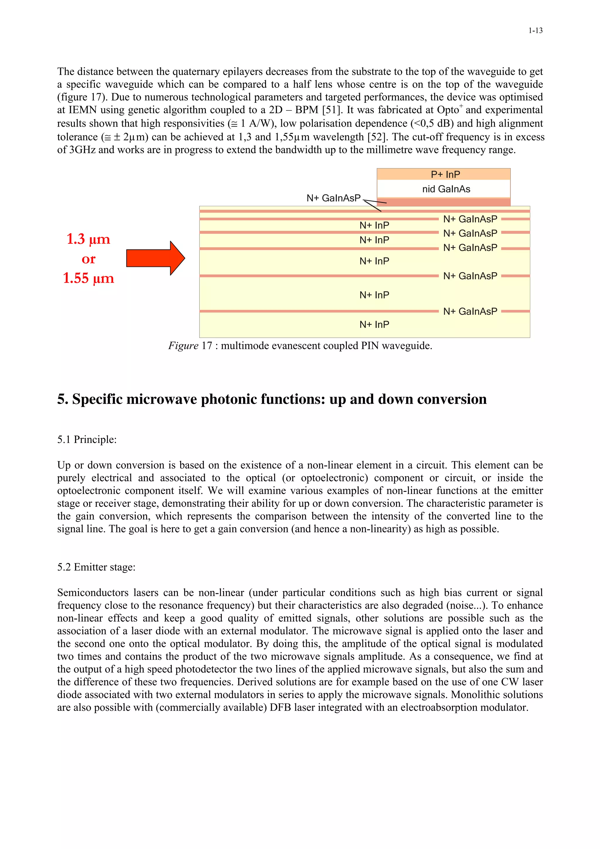 1-13




The distance between the quaternary epilayers decreases from the substrate to the top of the waveguide to get
a specific waveguide which can be compared to a half lens whose centre is on the top of the waveguide
(figure 17). Due to numerous technological parameters and targeted performances, the device was optimised
at IEMN using genetic algorithm coupled to a 2D – BPM [51]. It was fabricated at Opto+ and experimental
results shown that high responsivities (≅ 1 A/W), low polarisation dependence (<0,5 dB) and high alignment
tolerance (≅ ± 2µm) can be achieved at 1,3 and 1,55µm wavelength [52]. The cut-off frequency is in excess
of 3GHz and works are in progress to extend the bandwidth up to the millimetre wave frequency range.

                                                                                     P+ InP
                                                                                   nid GaInAs
                                                        N+ GaInAsP

                                                                                        N+ GaInAsP
                                                                     N+ InP
  1.3 µm                                                             N+ InP
                                                                                        N+ GaInAsP
                                                                                        N+ GaInAsP
     or                                                              N+ InP
 1.55 µm                                                                                N+ GaInAsP
                                                                     N+ InP
                                                                                        N+ GaInAsP
                                                                     N+ InP

                         Figure 17 : multimode evanescent coupled PIN waveguide.



5. Specific microwave photonic functions: up and down conversion

5.1 Principle:

Up or down conversion is based on the existence of a non-linear element in a circuit. This element can be
purely electrical and associated to the optical (or optoelectronic) component or circuit, or inside the
optoelectronic component itself. We will examine various examples of non-linear functions at the emitter
stage or receiver stage, demonstrating their ability for up or down conversion. The characteristic parameter is
the gain conversion, which represents the comparison between the intensity of the converted line to the
signal line. The goal is here to get a gain conversion (and hence a non-linearity) as high as possible.


5.2 Emitter stage:

Semiconductors lasers can be non-linear (under particular conditions such as high bias current or signal
frequency close to the resonance frequency) but their characteristics are also degraded (noise...). To enhance
non-linear effects and keep a good quality of emitted signals, other solutions are possible such as the
association of a laser diode with an external modulator. The microwave signal is applied onto the laser and
the second one onto the optical modulator. By doing this, the amplitude of the optical signal is modulated
two times and contains the product of the two microwave signals amplitude. As a consequence, we find at
the output of a high speed photodetector the two lines of the applied microwave signals, but also the sum and
the difference of these two frequencies. Derived solutions are for example based on the use of one CW laser
diode associated with two external modulators in series to apply the microwave signals. Monolithic solutions
are also possible with (commercially available) DFB laser integrated with an electroabsorption modulator.
 