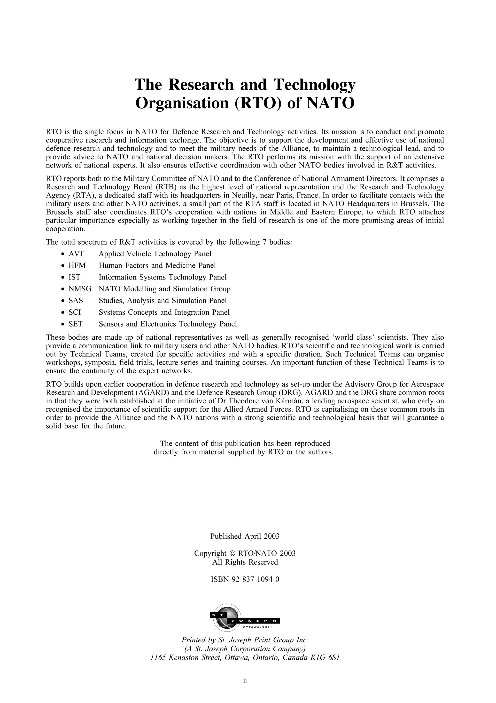 The Research and Technology
                           Organisation (RTO) of NATO
RTO is the single focus in NATO for Defence Research and Technology activities. Its mission is to conduct and promote
cooperative research and information exchange. The objective is to support the development and effective use of national
defence research and technology and to meet the military needs of the Alliance, to maintain a technological lead, and to
provide advice to NATO and national decision makers. The RTO performs its mission with the support of an extensive
network of national experts. It also ensures effective coordination with other NATO bodies involved in R&T activities.
RTO reports both to the Military Committee of NATO and to the Conference of National Armament Directors. It comprises a
Research and Technology Board (RTB) as the highest level of national representation and the Research and Technology
Agency (RTA), a dedicated staff with its headquarters in Neuilly, near Paris, France. In order to facilitate contacts with the
military users and other NATO activities, a small part of the RTA staff is located in NATO Headquarters in Brussels. The
Brussels staff also coordinates RTO’s cooperation with nations in Middle and Eastern Europe, to which RTO attaches
particular importance especially as working together in the field of research is one of the more promising areas of initial
cooperation.
The total spectrum of R&T activities is covered by the following 7 bodies:
    • AVT       Applied Vehicle Technology Panel
    • HFM       Human Factors and Medicine Panel
    • IST       Information Systems Technology Panel
    • NMSG NATO Modelling and Simulation Group
    • SAS       Studies, Analysis and Simulation Panel
    • SCI       Systems Concepts and Integration Panel
    • SET       Sensors and Electronics Technology Panel
These bodies are made up of national representatives as well as generally recognised ‘world class’ scientists. They also
provide a communication link to military users and other NATO bodies. RTO’s scientific and technological work is carried
out by Technical Teams, created for specific activities and with a specific duration. Such Technical Teams can organise
workshops, symposia, field trials, lecture series and training courses. An important function of these Technical Teams is to
ensure the continuity of the expert networks.
RTO builds upon earlier cooperation in defence research and technology as set-up under the Advisory Group for Aerospace
Research and Development (AGARD) and the Defence Research Group (DRG). AGARD and the DRG share common roots
in that they were both established at the initiative of Dr Theodore von K´ rm´ n, a leading aerospace scientist, who early on
                                                                         a a
recognised the importance of scientific support for the Allied Armed Forces. RTO is capitalising on these common roots in
order to provide the Alliance and the NATO nations with a strong scientific and technological basis that will guarantee a
solid base for the future.

                                    The content of this publication has been reproduced
                                  directly from material supplied by RTO or the authors.




                                                    Published April 2003

                                              Copyright  RTO/NATO 2003
                                                  All Rights Reserved

                                                    ISBN 92-837-1094-0




                                        Printed by St. Joseph Print Group Inc.
                                         (A St. Joseph Corporation Company)
                                1165 Kenaston Street, Ottawa, Ontario, Canada K1G 6S1

                                                              ii
 
