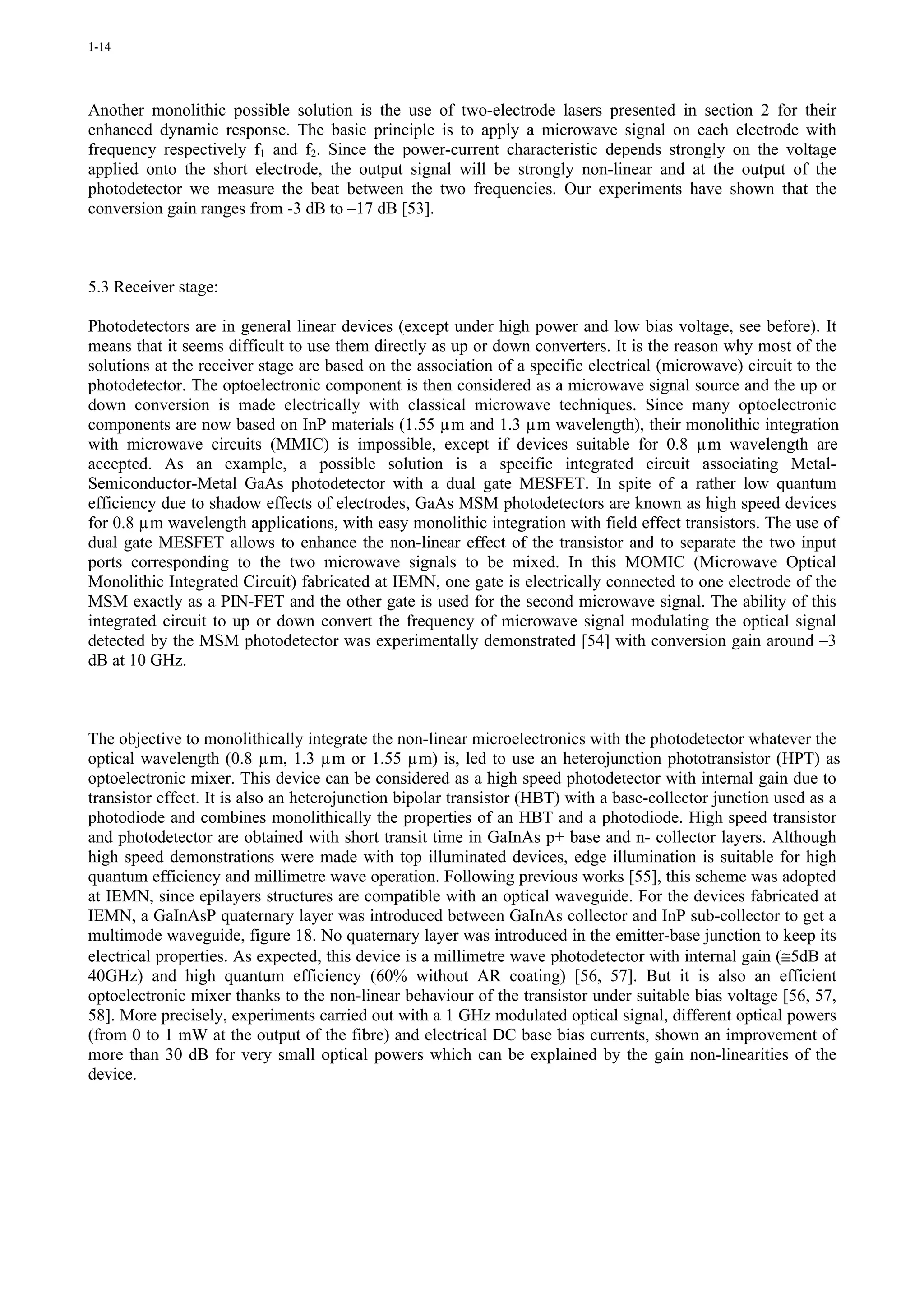 1-14




Another monolithic possible solution is the use of two-electrode lasers presented in section 2 for their
enhanced dynamic response. The basic principle is to apply a microwave signal on each electrode with
frequency respectively f1 and f2. Since the power-current characteristic depends strongly on the voltage
applied onto the short electrode, the output signal will be strongly non-linear and at the output of the
photodetector we measure the beat between the two frequencies. Our experiments have shown that the
conversion gain ranges from -3 dB to –17 dB [53].



5.3 Receiver stage:

Photodetectors are in general linear devices (except under high power and low bias voltage, see before). It
means that it seems difficult to use them directly as up or down converters. It is the reason why most of the
solutions at the receiver stage are based on the association of a specific electrical (microwave) circuit to the
photodetector. The optoelectronic component is then considered as a microwave signal source and the up or
down conversion is made electrically with classical microwave techniques. Since many optoelectronic
components are now based on InP materials (1.55 µm and 1.3 µm wavelength), their monolithic integration
with microwave circuits (MMIC) is impossible, except if devices suitable for 0.8 µm wavelength are
accepted. As an example, a possible solution is a specific integrated circuit associating Metal-
Semiconductor-Metal GaAs photodetector with a dual gate MESFET. In spite of a rather low quantum
efficiency due to shadow effects of electrodes, GaAs MSM photodetectors are known as high speed devices
for 0.8 µm wavelength applications, with easy monolithic integration with field effect transistors. The use of
dual gate MESFET allows to enhance the non-linear effect of the transistor and to separate the two input
ports corresponding to the two microwave signals to be mixed. In this MOMIC (Microwave Optical
Monolithic Integrated Circuit) fabricated at IEMN, one gate is electrically connected to one electrode of the
MSM exactly as a PIN-FET and the other gate is used for the second microwave signal. The ability of this
integrated circuit to up or down convert the frequency of microwave signal modulating the optical signal
detected by the MSM photodetector was experimentally demonstrated [54] with conversion gain around –3
dB at 10 GHz.



The objective to monolithically integrate the non-linear microelectronics with the photodetector whatever the
optical wavelength (0.8 µm, 1.3 µm or 1.55 µm) is, led to use an heterojunction phototransistor (HPT) as
optoelectronic mixer. This device can be considered as a high speed photodetector with internal gain due to
transistor effect. It is also an heterojunction bipolar transistor (HBT) with a base-collector junction used as a
photodiode and combines monolithically the properties of an HBT and a photodiode. High speed transistor
and photodetector are obtained with short transit time in GaInAs p+ base and n- collector layers. Although
high speed demonstrations were made with top illuminated devices, edge illumination is suitable for high
quantum efficiency and millimetre wave operation. Following previous works [55], this scheme was adopted
at IEMN, since epilayers structures are compatible with an optical waveguide. For the devices fabricated at
IEMN, a GaInAsP quaternary layer was introduced between GaInAs collector and InP sub-collector to get a
multimode waveguide, figure 18. No quaternary layer was introduced in the emitter-base junction to keep its
electrical properties. As expected, this device is a millimetre wave photodetector with internal gain (≅5dB at
40GHz) and high quantum efficiency (60% without AR coating) [56, 57]. But it is also an efficient
optoelectronic mixer thanks to the non-linear behaviour of the transistor under suitable bias voltage [56, 57,
58]. More precisely, experiments carried out with a 1 GHz modulated optical signal, different optical powers
(from 0 to 1 mW at the output of the fibre) and electrical DC base bias currents, shown an improvement of
more than 30 dB for very small optical powers which can be explained by the gain non-linearities of the
device.
 