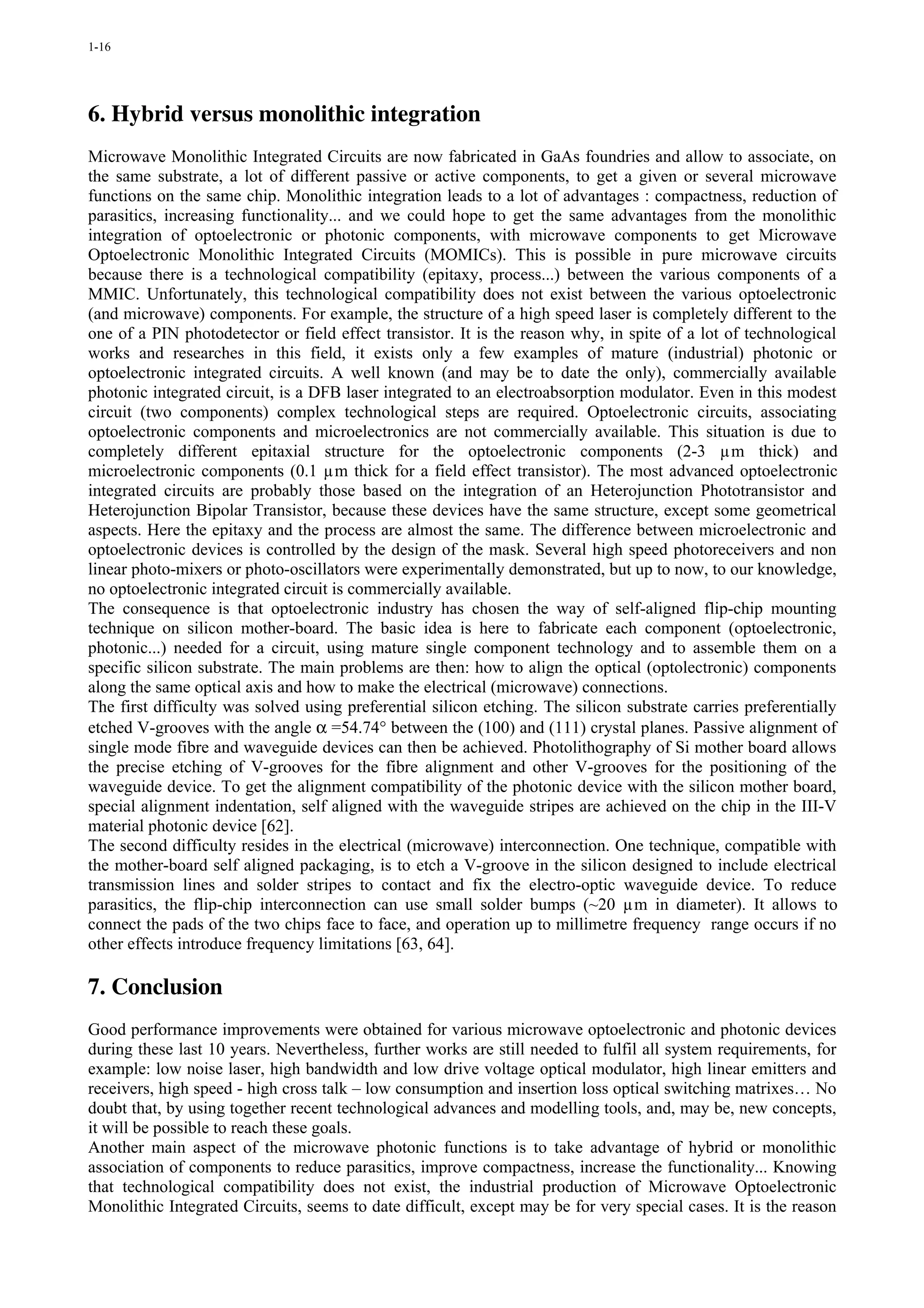 1-16




6. Hybrid versus monolithic integration
Microwave Monolithic Integrated Circuits are now fabricated in GaAs foundries and allow to associate, on
the same substrate, a lot of different passive or active components, to get a given or several microwave
functions on the same chip. Monolithic integration leads to a lot of advantages : compactness, reduction of
parasitics, increasing functionality... and we could hope to get the same advantages from the monolithic
integration of optoelectronic or photonic components, with microwave components to get Microwave
Optoelectronic Monolithic Integrated Circuits (MOMICs). This is possible in pure microwave circuits
because there is a technological compatibility (epitaxy, process...) between the various components of a
MMIC. Unfortunately, this technological compatibility does not exist between the various optoelectronic
(and microwave) components. For example, the structure of a high speed laser is completely different to the
one of a PIN photodetector or field effect transistor. It is the reason why, in spite of a lot of technological
works and researches in this field, it exists only a few examples of mature (industrial) photonic or
optoelectronic integrated circuits. A well known (and may be to date the only), commercially available
photonic integrated circuit, is a DFB laser integrated to an electroabsorption modulator. Even in this modest
circuit (two components) complex technological steps are required. Optoelectronic circuits, associating
optoelectronic components and microelectronics are not commercially available. This situation is due to
completely different epitaxial structure for the optoelectronic components (2-3 µm thick) and
microelectronic components (0.1 µm thick for a field effect transistor). The most advanced optoelectronic
integrated circuits are probably those based on the integration of an Heterojunction Phototransistor and
Heterojunction Bipolar Transistor, because these devices have the same structure, except some geometrical
aspects. Here the epitaxy and the process are almost the same. The difference between microelectronic and
optoelectronic devices is controlled by the design of the mask. Several high speed photoreceivers and non
linear photo-mixers or photo-oscillators were experimentally demonstrated, but up to now, to our knowledge,
no optoelectronic integrated circuit is commercially available.
The consequence is that optoelectronic industry has chosen the way of self-aligned flip-chip mounting
technique on silicon mother-board. The basic idea is here to fabricate each component (optoelectronic,
photonic...) needed for a circuit, using mature single component technology and to assemble them on a
specific silicon substrate. The main problems are then: how to align the optical (optolectronic) components
along the same optical axis and how to make the electrical (microwave) connections.
The first difficulty was solved using preferential silicon etching. The silicon substrate carries preferentially
etched V-grooves with the angle α =54.74° between the (100) and (111) crystal planes. Passive alignment of
single mode fibre and waveguide devices can then be achieved. Photolithography of Si mother board allows
the precise etching of V-grooves for the fibre alignment and other V-grooves for the positioning of the
waveguide device. To get the alignment compatibility of the photonic device with the silicon mother board,
special alignment indentation, self aligned with the waveguide stripes are achieved on the chip in the III-V
material photonic device [62].
The second difficulty resides in the electrical (microwave) interconnection. One technique, compatible with
the mother-board self aligned packaging, is to etch a V-groove in the silicon designed to include electrical
transmission lines and solder stripes to contact and fix the electro-optic waveguide device. To reduce
parasitics, the flip-chip interconnection can use small solder bumps (~20 µm in diameter). It allows to
connect the pads of the two chips face to face, and operation up to millimetre frequency range occurs if no
other effects introduce frequency limitations [63, 64].

7. Conclusion
Good performance improvements were obtained for various microwave optoelectronic and photonic devices
during these last 10 years. Nevertheless, further works are still needed to fulfil all system requirements, for
example: low noise laser, high bandwidth and low drive voltage optical modulator, high linear emitters and
receivers, high speed - high cross talk – low consumption and insertion loss optical switching matrixes… No
doubt that, by using together recent technological advances and modelling tools, and, may be, new concepts,
it will be possible to reach these goals.
Another main aspect of the microwave photonic functions is to take advantage of hybrid or monolithic
association of components to reduce parasitics, improve compactness, increase the functionality... Knowing
that technological compatibility does not exist, the industrial production of Microwave Optoelectronic
Monolithic Integrated Circuits, seems to date difficult, except may be for very special cases. It is the reason
 