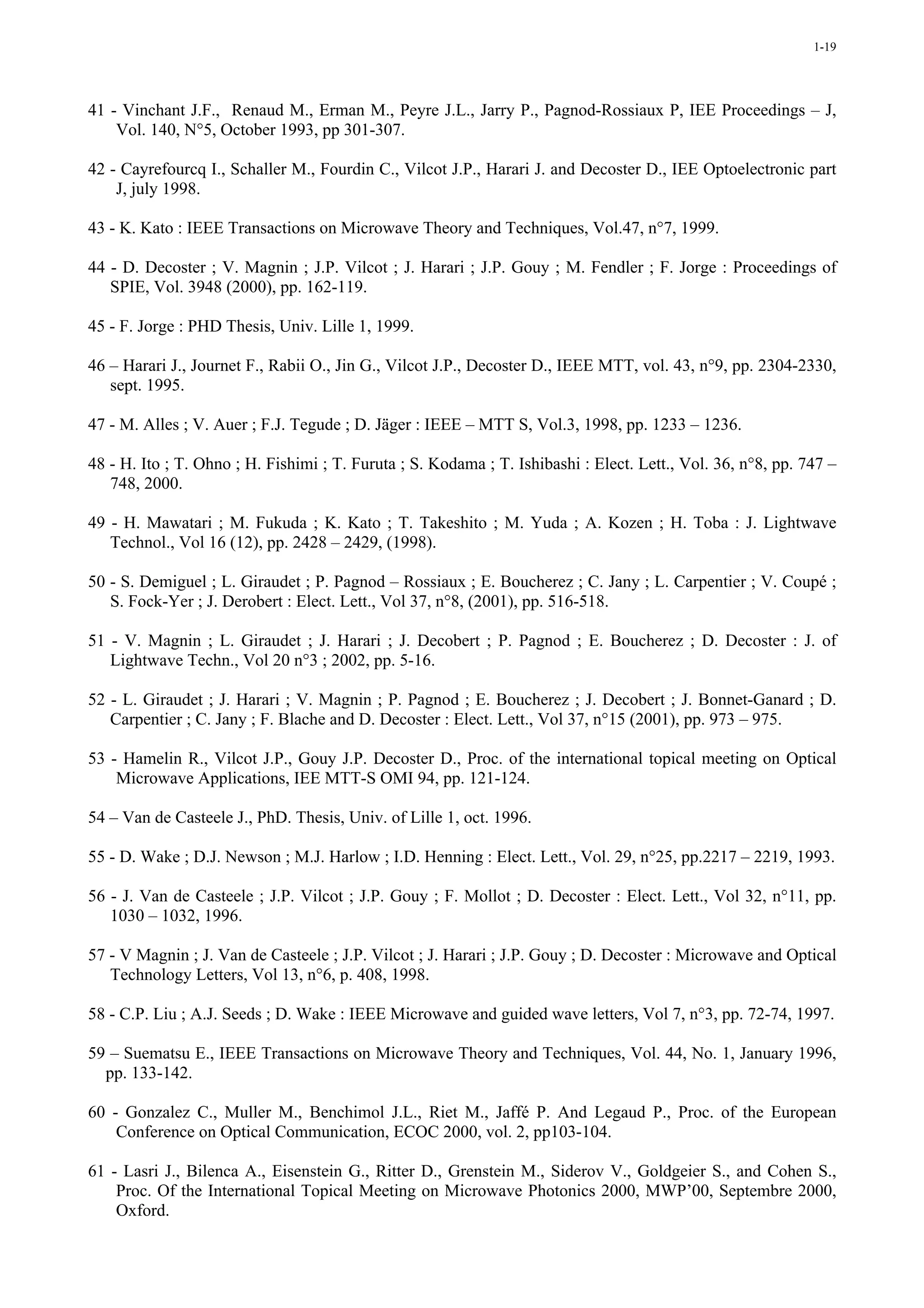 1-19




41 - Vinchant J.F., Renaud M., Erman M., Peyre J.L., Jarry P., Pagnod-Rossiaux P, IEE Proceedings – J,
    Vol. 140, N°5, October 1993, pp 301-307.

42 - Cayrefourcq I., Schaller M., Fourdin C., Vilcot J.P., Harari J. and Decoster D., IEE Optoelectronic part
    J, july 1998.

43 - K. Kato : IEEE Transactions on Microwave Theory and Techniques, Vol.47, n°7, 1999.

44 - D. Decoster ; V. Magnin ; J.P. Vilcot ; J. Harari ; J.P. Gouy ; M. Fendler ; F. Jorge : Proceedings of
   SPIE, Vol. 3948 (2000), pp. 162-119.

45 - F. Jorge : PHD Thesis, Univ. Lille 1, 1999.

46 – Harari J., Journet F., Rabii O., Jin G., Vilcot J.P., Decoster D., IEEE MTT, vol. 43, n°9, pp. 2304-2330,
   sept. 1995.

47 - M. Alles ; V. Auer ; F.J. Tegude ; D. Jäger : IEEE – MTT S, Vol.3, 1998, pp. 1233 – 1236.

48 - H. Ito ; T. Ohno ; H. Fishimi ; T. Furuta ; S. Kodama ; T. Ishibashi : Elect. Lett., Vol. 36, n°8, pp. 747 –
   748, 2000.

49 - H. Mawatari ; M. Fukuda ; K. Kato ; T. Takeshito ; M. Yuda ; A. Kozen ; H. Toba : J. Lightwave
   Technol., Vol 16 (12), pp. 2428 – 2429, (1998).

50 - S. Demiguel ; L. Giraudet ; P. Pagnod – Rossiaux ; E. Boucherez ; C. Jany ; L. Carpentier ; V. Coupé ;
   S. Fock-Yer ; J. Derobert : Elect. Lett., Vol 37, n°8, (2001), pp. 516-518.

51 - V. Magnin ; L. Giraudet ; J. Harari ; J. Decobert ; P. Pagnod ; E. Boucherez ; D. Decoster : J. of
   Lightwave Techn., Vol 20 n°3 ; 2002, pp. 5-16.

52 - L. Giraudet ; J. Harari ; V. Magnin ; P. Pagnod ; E. Boucherez ; J. Decobert ; J. Bonnet-Ganard ; D.
   Carpentier ; C. Jany ; F. Blache and D. Decoster : Elect. Lett., Vol 37, n°15 (2001), pp. 973 – 975.

53 - Hamelin R., Vilcot J.P., Gouy J.P. Decoster D., Proc. of the international topical meeting on Optical
    Microwave Applications, IEE MTT-S OMI 94, pp. 121-124.

54 – Van de Casteele J., PhD. Thesis, Univ. of Lille 1, oct. 1996.

55 - D. Wake ; D.J. Newson ; M.J. Harlow ; I.D. Henning : Elect. Lett., Vol. 29, n°25, pp.2217 – 2219, 1993.

56 - J. Van de Casteele ; J.P. Vilcot ; J.P. Gouy ; F. Mollot ; D. Decoster : Elect. Lett., Vol 32, n°11, pp.
   1030 – 1032, 1996.

57 - V Magnin ; J. Van de Casteele ; J.P. Vilcot ; J. Harari ; J.P. Gouy ; D. Decoster : Microwave and Optical
   Technology Letters, Vol 13, n°6, p. 408, 1998.

58 - C.P. Liu ; A.J. Seeds ; D. Wake : IEEE Microwave and guided wave letters, Vol 7, n°3, pp. 72-74, 1997.

59 – Suematsu E., IEEE Transactions on Microwave Theory and Techniques, Vol. 44, No. 1, January 1996,
  pp. 133-142.

60 - Gonzalez C., Muller M., Benchimol J.L., Riet M., Jaffé P. And Legaud P., Proc. of the European
    Conference on Optical Communication, ECOC 2000, vol. 2, pp103-104.

61 - Lasri J., Bilenca A., Eisenstein G., Ritter D., Grenstein M., Siderov V., Goldgeier S., and Cohen S.,
    Proc. Of the International Topical Meeting on Microwave Photonics 2000, MWP’00, Septembre 2000,
    Oxford.
 