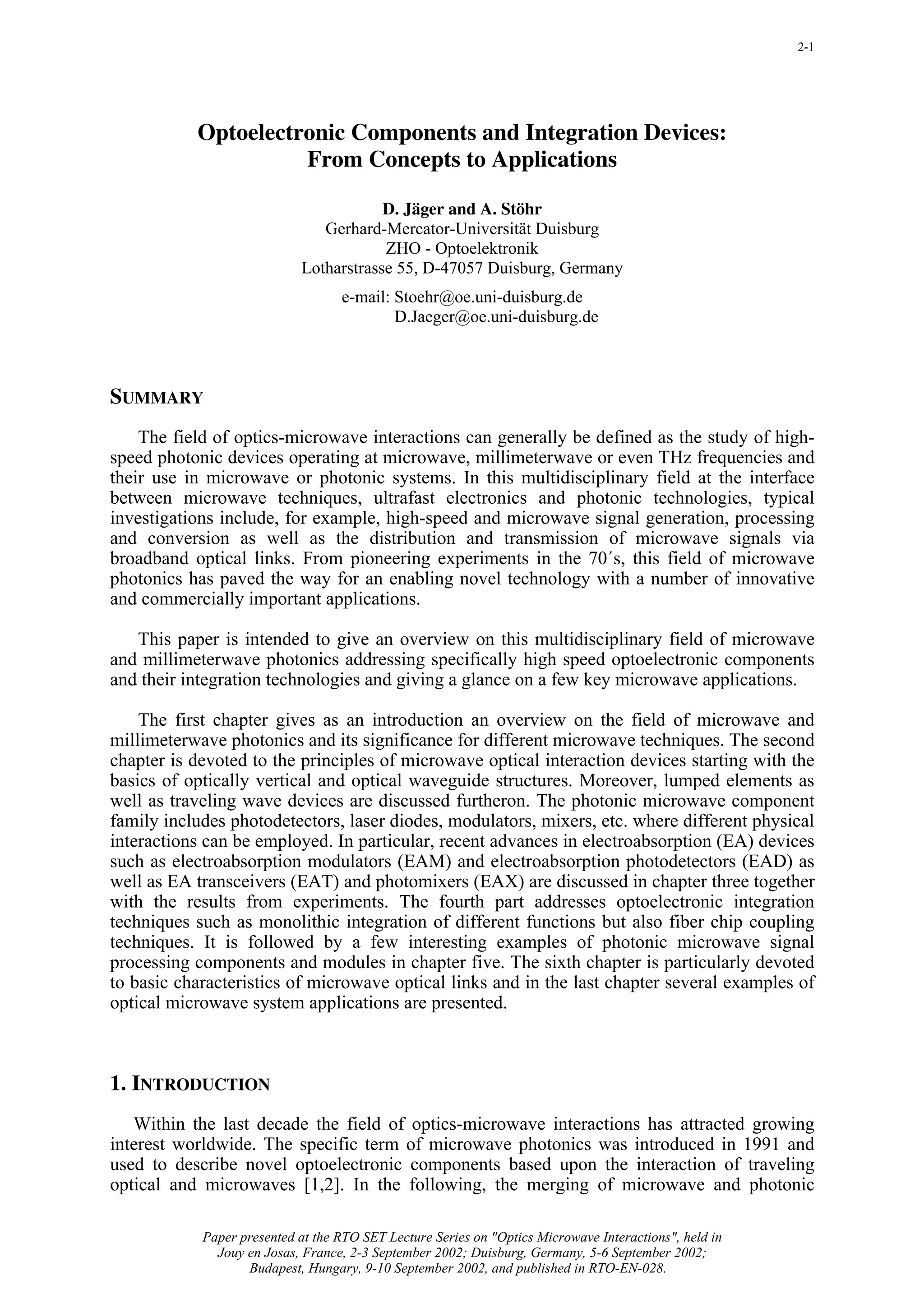 2-1




           Optoelectronic Components and Integration Devices:
                     From Concepts to Applications

                                        D. Jäger and A. Stöhr
                               Gerhard-Mercator-Universität Duisburg
                                        ZHO - Optoelektronik
                            Lotharstrasse 55, D-47057 Duisburg, Germany
                                   e-mail: Stoehr@oe.uni-duisburg.de
                                           D.Jaeger@oe.uni-duisburg.de



SUMMARY
    The field of optics-microwave interactions can generally be defined as the study of high-
speed photonic devices operating at microwave, millimeterwave or even THz frequencies and
their use in microwave or photonic systems. In this multidisciplinary field at the interface
between microwave techniques, ultrafast electronics and photonic technologies, typical
investigations include, for example, high-speed and microwave signal generation, processing
and conversion as well as the distribution and transmission of microwave signals via
broadband optical links. From pioneering experiments in the 70´s, this field of microwave
photonics has paved the way for an enabling novel technology with a number of innovative
and commercially important applications.

   This paper is intended to give an overview on this multidisciplinary field of microwave
and millimeterwave photonics addressing specifically high speed optoelectronic components
and their integration technologies and giving a glance on a few key microwave applications.

    The first chapter gives as an introduction an overview on the field of microwave and
millimeterwave photonics and its significance for different microwave techniques. The second
chapter is devoted to the principles of microwave optical interaction devices starting with the
basics of optically vertical and optical waveguide structures. Moreover, lumped elements as
well as traveling wave devices are discussed furtheron. The photonic microwave component
family includes photodetectors, laser diodes, modulators, mixers, etc. where different physical
interactions can be employed. In particular, recent advances in electroabsorption (EA) devices
such as electroabsorption modulators (EAM) and electroabsorption photodetectors (EAD) as
well as EA transceivers (EAT) and photomixers (EAX) are discussed in chapter three together
with the results from experiments. The fourth part addresses optoelectronic integration
techniques such as monolithic integration of different functions but also fiber chip coupling
techniques. It is followed by a few interesting examples of photonic microwave signal
processing components and modules in chapter five. The sixth chapter is particularly devoted
to basic characteristics of microwave optical links and in the last chapter several examples of
optical microwave system applications are presented.



1. INTRODUCTION
   Within the last decade the field of optics-microwave interactions has attracted growing
interest worldwide. The specific term of microwave photonics was introduced in 1991 and
used to describe novel optoelectronic components based upon the interaction of traveling
optical and microwaves [1,2]. In the following, the merging of microwave and photonic

            Paper presented at the RTO SET Lecture Series on "Optics Microwave Interactions", held in
              Jouy en Josas, France, 2-3 September 2002; Duisburg, Germany, 5-6 September 2002;
                   Budapest, Hungary, 9-10 September 2002, and published in RTO-EN-028.
 
