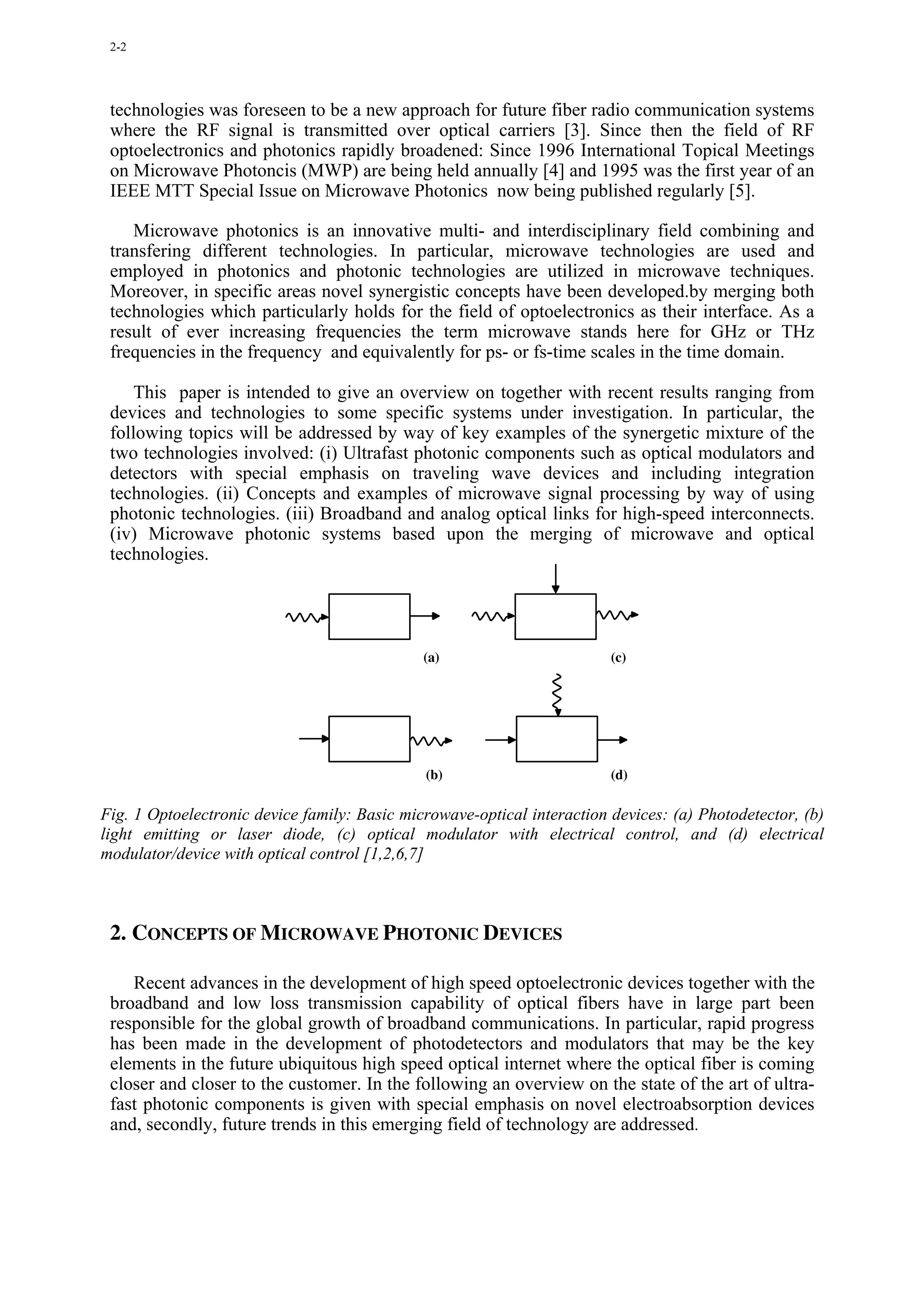2-2




 technologies was foreseen to be a new approach for future fiber radio communication systems
 where the RF signal is transmitted over optical carriers [3]. Since then the field of RF
 optoelectronics and photonics rapidly broadened: Since 1996 International Topical Meetings
 on Microwave Photoncis (MWP) are being held annually [4] and 1995 was the first year of an
 IEEE MTT Special Issue on Microwave Photonics now being published regularly [5].

    Microwave photonics is an innovative multi- and interdisciplinary field combining and
 transfering different technologies. In particular, microwave technologies are used and
 employed in photonics and photonic technologies are utilized in microwave techniques.
 Moreover, in specific areas novel synergistic concepts have been developed.by merging both
 technologies which particularly holds for the field of optoelectronics as their interface. As a
 result of ever increasing frequencies the term microwave stands here for GHz or THz
 frequencies in the frequency and equivalently for ps- or fs-time scales in the time domain.

     This paper is intended to give an overview on together with recent results ranging from
 devices and technologies to some specific systems under investigation. In particular, the
 following topics will be addressed by way of key examples of the synergetic mixture of the
 two technologies involved: (i) Ultrafast photonic components such as optical modulators and
 detectors with special emphasis on traveling wave devices and including integration
 technologies. (ii) Concepts and examples of microwave signal processing by way of using
 photonic technologies. (iii) Broadband and analog optical links for high-speed interconnects.
 (iv) Microwave photonic systems based upon the merging of microwave and optical
 technologies.




                                              (a)                        (c)




                                              (b)                        (d)

Fig. 1 Optoelectronic device family: Basic microwave-optical interaction devices: (a) Photodetector, (b)
light emitting or laser diode, (c) optical modulator with electrical control, and (d) electrical
modulator/device with optical control [1,2,6,7]



 2. CONCEPTS OF MICROWAVE PHOTONIC DEVICES

    Recent advances in the development of high speed optoelectronic devices together with the
 broadband and low loss transmission capability of optical fibers have in large part been
 responsible for the global growth of broadband communications. In particular, rapid progress
 has been made in the development of photodetectors and modulators that may be the key
 elements in the future ubiquitous high speed optical internet where the optical fiber is coming
 closer and closer to the customer. In the following an overview on the state of the art of ultra-
 fast photonic components is given with special emphasis on novel electroabsorption devices
 and, secondly, future trends in this emerging field of technology are addressed.
 