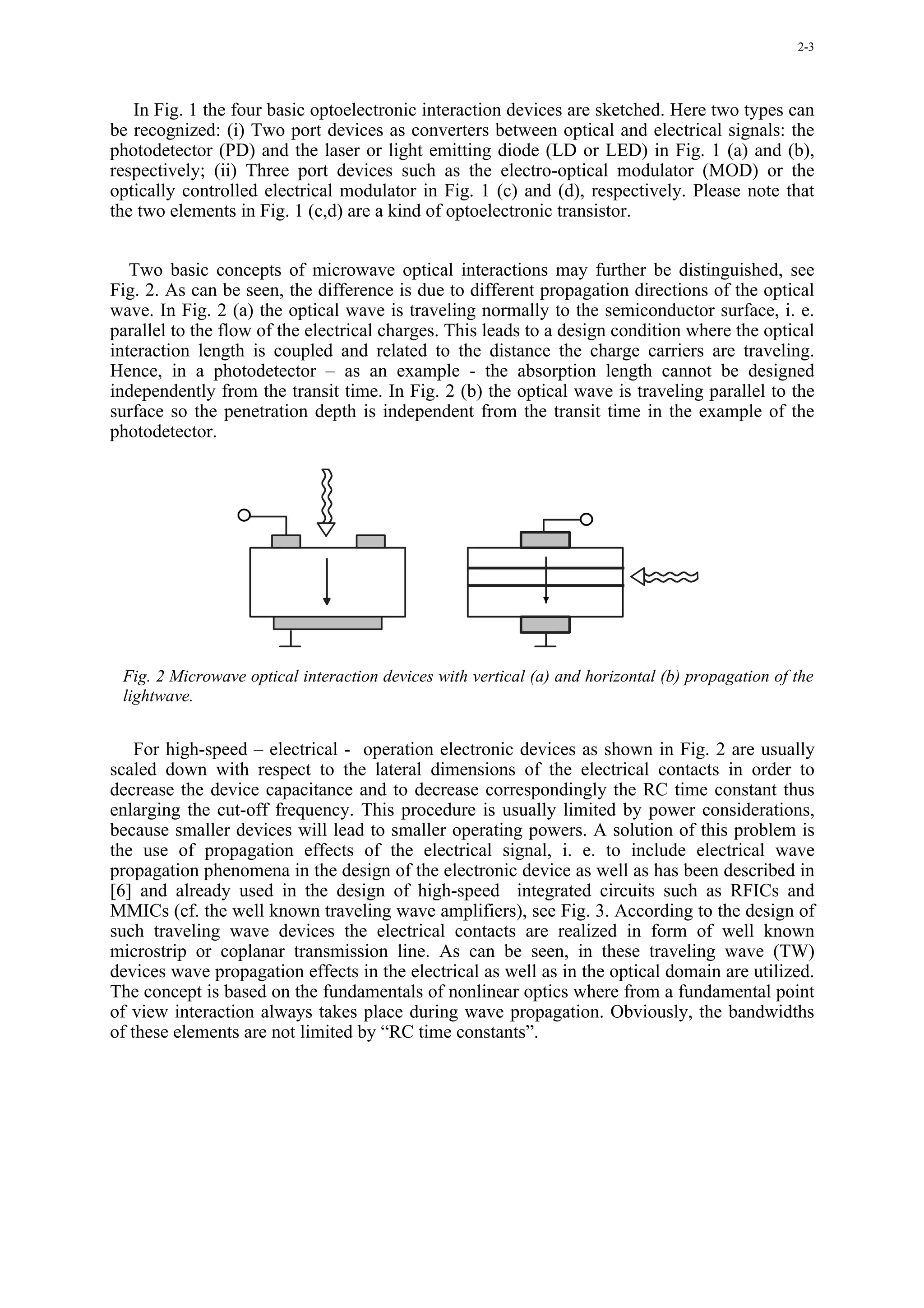 2-3




   In Fig. 1 the four basic optoelectronic interaction devices are sketched. Here two types can
be recognized: (i) Two port devices as converters between optical and electrical signals: the
photodetector (PD) and the laser or light emitting diode (LD or LED) in Fig. 1 (a) and (b),
respectively; (ii) Three port devices such as the electro-optical modulator (MOD) or the
optically controlled electrical modulator in Fig. 1 (c) and (d), respectively. Please note that
the two elements in Fig. 1 (c,d) are a kind of optoelectronic transistor.


   Two basic concepts of microwave optical interactions may further be distinguished, see
Fig. 2. As can be seen, the difference is due to different propagation directions of the optical
wave. In Fig. 2 (a) the optical wave is traveling normally to the semiconductor surface, i. e.
parallel to the flow of the electrical charges. This leads to a design condition where the optical
interaction length is coupled and related to the distance the charge carriers are traveling.
Hence, in a photodetector – as an example - the absorption length cannot be designed
independently from the transit time. In Fig. 2 (b) the optical wave is traveling parallel to the
surface so the penetration depth is independent from the transit time in the example of the
photodetector.




 Fig. 2 Microwave optical interaction devices with vertical (a) and horizontal (b) propagation of the
 lightwave.


    For high-speed – electrical - operation electronic devices as shown in Fig. 2 are usually
scaled down with respect to the lateral dimensions of the electrical contacts in order to
decrease the device capacitance and to decrease correspondingly the RC time constant thus
enlarging the cut-off frequency. This procedure is usually limited by power considerations,
because smaller devices will lead to smaller operating powers. A solution of this problem is
the use of propagation effects of the electrical signal, i. e. to include electrical wave
propagation phenomena in the design of the electronic device as well as has been described in
[6] and already used in the design of high-speed integrated circuits such as RFICs and
MMICs (cf. the well known traveling wave amplifiers), see Fig. 3. According to the design of
such traveling wave devices the electrical contacts are realized in form of well known
microstrip or coplanar transmission line. As can be seen, in these traveling wave (TW)
devices wave propagation effects in the electrical as well as in the optical domain are utilized.
The concept is based on the fundamentals of nonlinear optics where from a fundamental point
of view interaction always takes place during wave propagation. Obviously, the bandwidths
of these elements are not limited by “RC time constants”.
 
