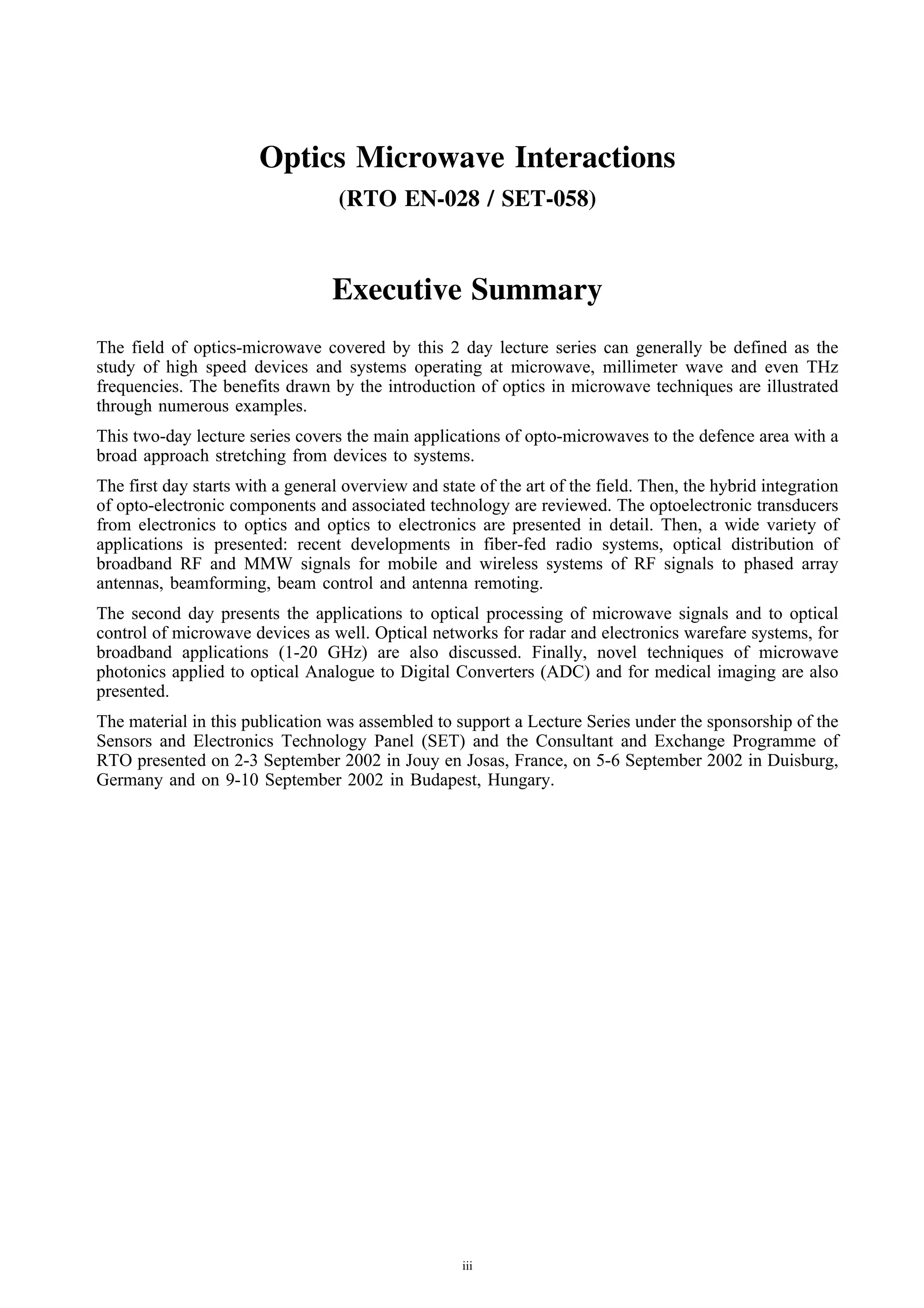Optics Microwave Interactions
                                   (RTO EN-028 / SET-058)



                                  Executive Summary
The field of optics-microwave covered by this 2 day lecture series can generally be defined as the
study of high speed devices and systems operating at microwave, millimeter wave and even THz
frequencies. The benefits drawn by the introduction of optics in microwave techniques are illustrated
through numerous examples.
This two-day lecture series covers the main applications of opto-microwaves to the defence area with a
broad approach stretching from devices to systems.
The first day starts with a general overview and state of the art of the field. Then, the hybrid integration
of opto-electronic components and associated technology are reviewed. The optoelectronic transducers
from electronics to optics and optics to electronics are presented in detail. Then, a wide variety of
applications is presented: recent developments in fiber-fed radio systems, optical distribution of
broadband RF and MMW signals for mobile and wireless systems of RF signals to phased array
antennas, beamforming, beam control and antenna remoting.
The second day presents the applications to optical processing of microwave signals and to optical
control of microwave devices as well. Optical networks for radar and electronics warefare systems, for
broadband applications (1-20 GHz) are also discussed. Finally, novel techniques of microwave
photonics applied to optical Analogue to Digital Converters (ADC) and for medical imaging are also
presented.
The material in this publication was assembled to support a Lecture Series under the sponsorship of the
Sensors and Electronics Technology Panel (SET) and the Consultant and Exchange Programme of
RTO presented on 2-3 September 2002 in Jouy en Josas, France, on 5-6 September 2002 in Duisburg,
Germany and on 9-10 September 2002 in Budapest, Hungary.




                                                     iii
 
