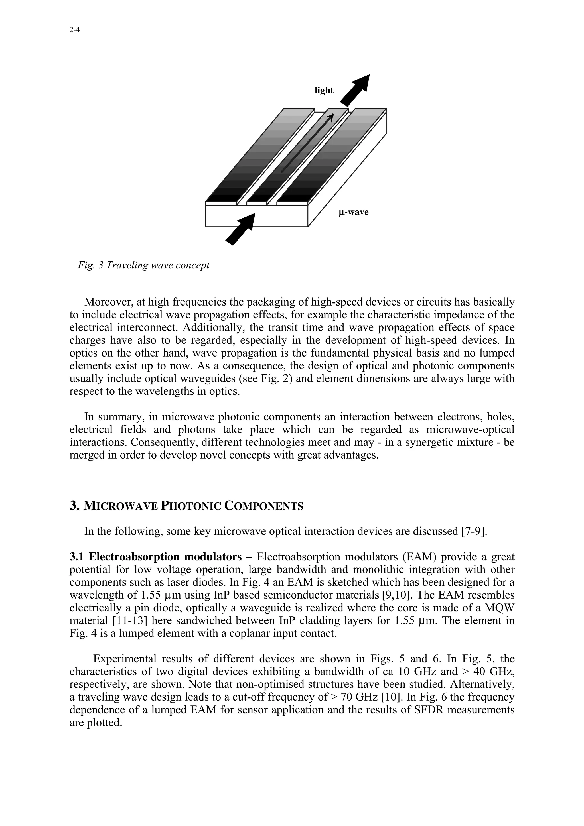 2-4




                                                      light




                                                              µ-wave




  Fig. 3 Traveling wave concept


    Moreover, at high frequencies the packaging of high-speed devices or circuits has basically
to include electrical wave propagation effects, for example the characteristic impedance of the
electrical interconnect. Additionally, the transit time and wave propagation effects of space
charges have also to be regarded, especially in the development of high-speed devices. In
optics on the other hand, wave propagation is the fundamental physical basis and no lumped
elements exist up to now. As a consequence, the design of optical and photonic components
usually include optical waveguides (see Fig. 2) and element dimensions are always large with
respect to the wavelengths in optics.

   In summary, in microwave photonic components an interaction between electrons, holes,
electrical fields and photons take place which can be regarded as microwave-optical
interactions. Consequently, different technologies meet and may - in a synergetic mixture - be
merged in order to develop novel concepts with great advantages.



3. MICROWAVE PHOTONIC COMPONENTS
      In the following, some key microwave optical interaction devices are discussed [7-9].

3.1 Electroabsorption modulators – Electroabsorption modulators (EAM) provide a great
potential for low voltage operation, large bandwidth and monolithic integration with other
components such as laser diodes. In Fig. 4 an EAM is sketched which has been designed for a
wavelength of 1.55 µm using InP based semiconductor materials [9,10]. The EAM resembles
electrically a pin diode, optically a waveguide is realized where the core is made of a MQW
material [11-13] here sandwiched between InP cladding layers for 1.55 µm. The element in
Fig. 4 is a lumped element with a coplanar input contact.

     Experimental results of different devices are shown in Figs. 5 and 6. In Fig. 5, the
characteristics of two digital devices exhibiting a bandwidth of ca 10 GHz and > 40 GHz,
respectively, are shown. Note that non-optimised structures have been studied. Alternatively,
a traveling wave design leads to a cut-off frequency of > 70 GHz [10]. In Fig. 6 the frequency
dependence of a lumped EAM for sensor application and the results of SFDR measurements
are plotted.
 