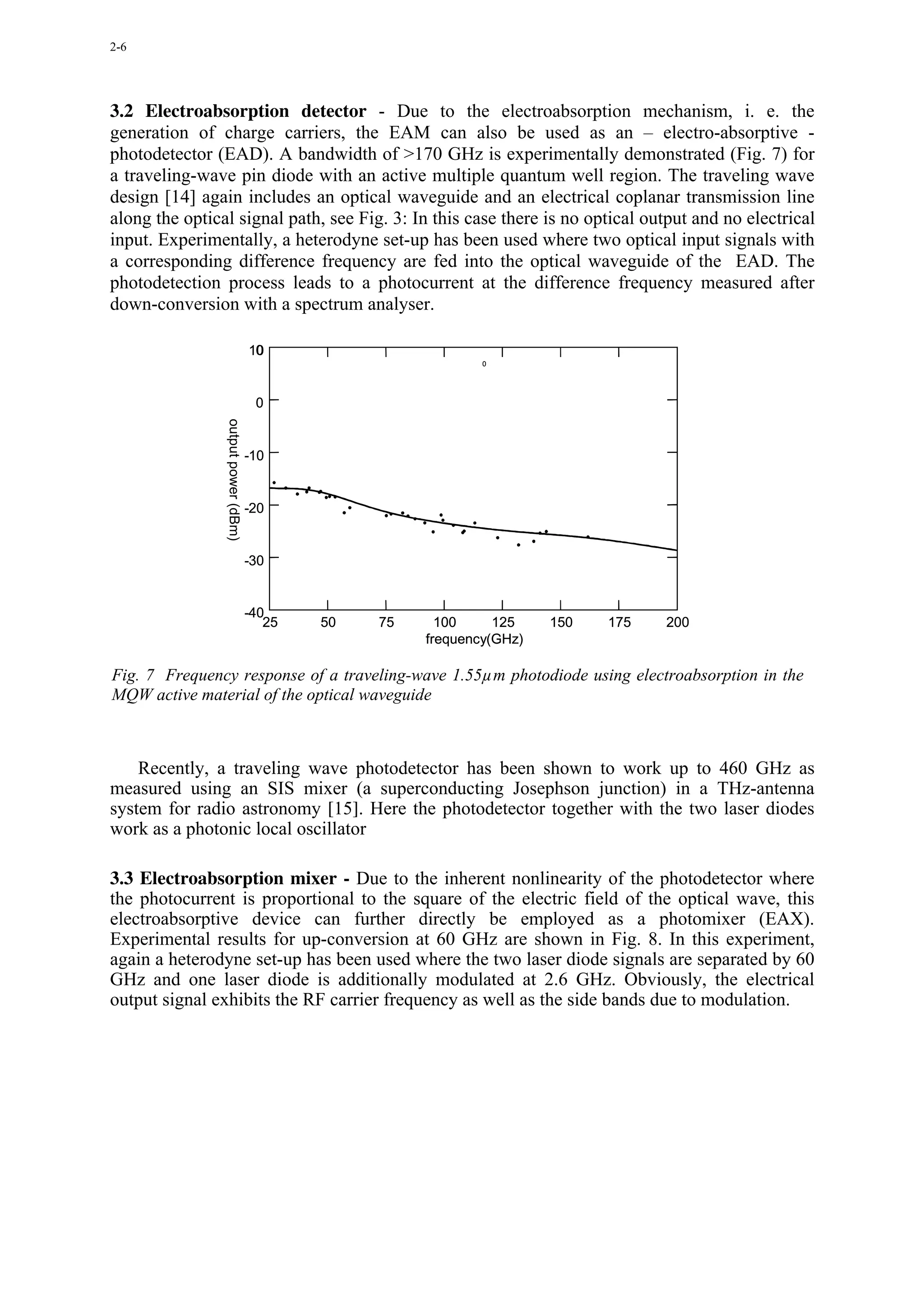 2-6




3.2 Electroabsorption detector - Due to the electroabsorption mechanism, i. e. the
generation of charge carriers, the EAM can also be used as an – electro-absorptive -
photodetector (EAD). A bandwidth of >170 GHz is experimentally demonstrated (Fig. 7) for
a traveling-wave pin diode with an active multiple quantum well region. The traveling wave
design [14] again includes an optical waveguide and an electrical coplanar transmission line
along the optical signal path, see Fig. 3: In this case there is no optical output and no electrical
input. Experimentally, a heterodyne set-up has been used where two optical input signals with
a corresponding difference frequency are fed into the optical waveguide of the EAD. The
photodetection process leads to a photocurrent at the difference frequency measured after
down-conversion with a spectrum analyser.

                                      0
                                     10
                                                               0




                                      0
                output power (dBm)




                                     -10


                                     -20


                                     -30


                                     -40
                                        25   50   75     100     125    150   175   200
                                                       frequency(GHz)

Fig. 7 Frequency response of a traveling-wave 1.55µm photodiode using electroabsorption in the
MQW active material of the optical waveguide



    Recently, a traveling wave photodetector has been shown to work up to 460 GHz as
measured using an SIS mixer (a superconducting Josephson junction) in a THz-antenna
system for radio astronomy [15]. Here the photodetector together with the two laser diodes
work as a photonic local oscillator

3.3 Electroabsorption mixer - Due to the inherent nonlinearity of the photodetector where
the photocurrent is proportional to the square of the electric field of the optical wave, this
electroabsorptive device can further directly be employed as a photomixer (EAX).
Experimental results for up-conversion at 60 GHz are shown in Fig. 8. In this experiment,
again a heterodyne set-up has been used where the two laser diode signals are separated by 60
GHz and one laser diode is additionally modulated at 2.6 GHz. Obviously, the electrical
output signal exhibits the RF carrier frequency as well as the side bands due to modulation.
 