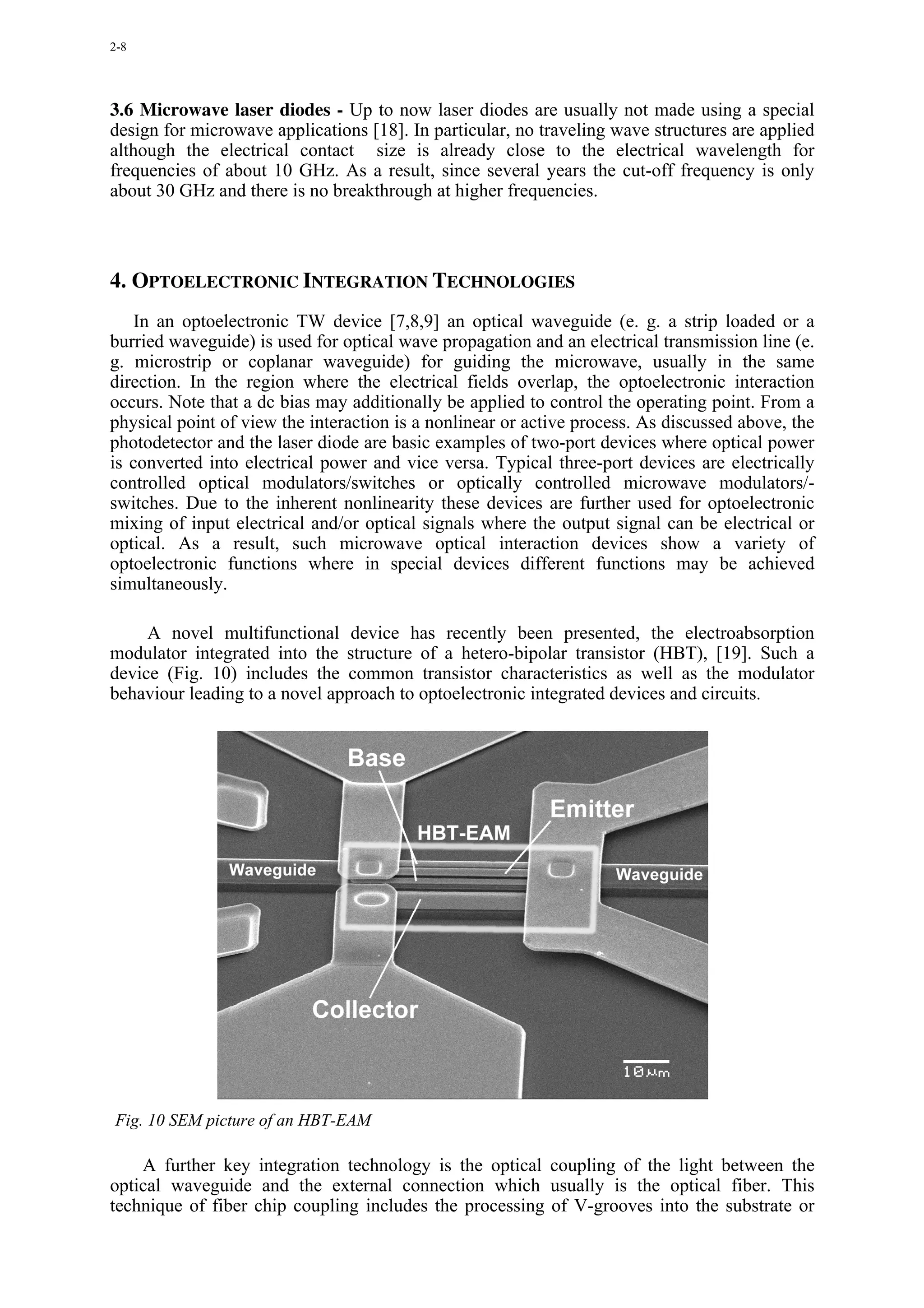 2-8




3.6 Microwave laser diodes - Up to now laser diodes are usually not made using a special
design for microwave applications [18]. In particular, no traveling wave structures are applied
although the electrical contact size is already close to the electrical wavelength for
frequencies of about 10 GHz. As a result, since several years the cut-off frequency is only
about 30 GHz and there is no breakthrough at higher frequencies.



4. OPTOELECTRONIC INTEGRATION TECHNOLOGIES
    In an optoelectronic TW device [7,8,9] an optical waveguide (e. g. a strip loaded or a
burried waveguide) is used for optical wave propagation and an electrical transmission line (e.
g. microstrip or coplanar waveguide) for guiding the microwave, usually in the same
direction. In the region where the electrical fields overlap, the optoelectronic interaction
occurs. Note that a dc bias may additionally be applied to control the operating point. From a
physical point of view the interaction is a nonlinear or active process. As discussed above, the
photodetector and the laser diode are basic examples of two-port devices where optical power
is converted into electrical power and vice versa. Typical three-port devices are electrically
controlled optical modulators/switches or optically controlled microwave modulators/-
switches. Due to the inherent nonlinearity these devices are further used for optoelectronic
mixing of input electrical and/or optical signals where the output signal can be electrical or
optical. As a result, such microwave optical interaction devices show a variety of
optoelectronic functions where in special devices different functions may be achieved
simultaneously.

     A novel multifunctional device has recently been presented, the electroabsorption
modulator integrated into the structure of a hetero-bipolar transistor (HBT), [19]. Such a
device (Fig. 10) includes the common transistor characteristics as well as the modulator
behaviour leading to a novel approach to optoelectronic integrated devices and circuits.




Fig. 10 SEM picture of an HBT-EAM

    A further key integration technology is the optical coupling of the light between the
optical waveguide and the external connection which usually is the optical fiber. This
technique of fiber chip coupling includes the processing of V-grooves into the substrate or
 