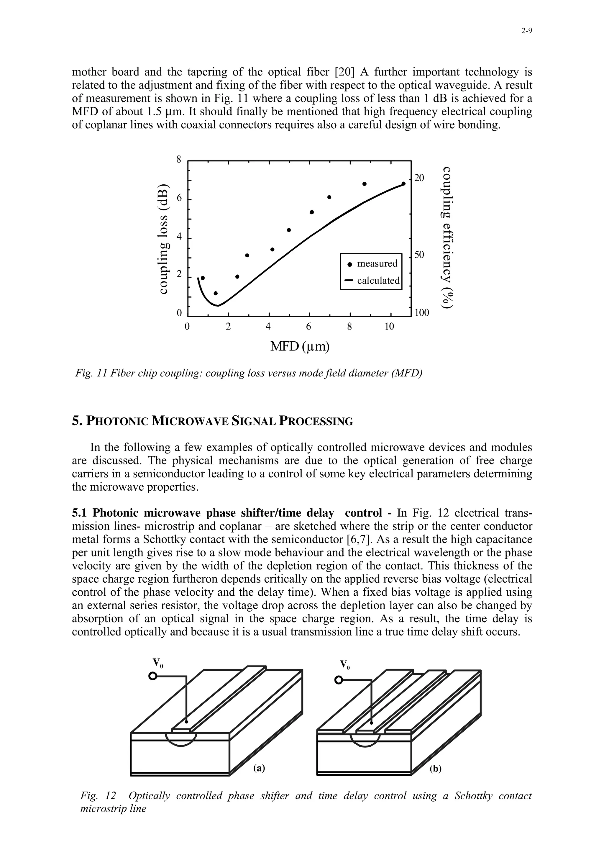 2-9




mother board and the tapering of the optical fiber [20] A further important technology is
related to the adjustment and fixing of the fiber with respect to the optical waveguide. A result
of measurement is shown in Fig. 11 where a coupling loss of less than 1 dB is achieved for a
MFD of about 1.5 µm. It should finally be mentioned that high frequency electrical coupling
of coplanar lines with coaxial connectors requires also a careful design of wire bonding.

                                       8




                                                                                              coupling efficiency (%)
                                                                                      20
                  coupling loss (dB)

                                       6


                                       4
                                                                                      50
                                                                         measured
                                       2
                                                                         calculated


                                       0                                              100
                                           0   2         4   6       8         10

                                                         MFD (µm)
Fig. 11 Fiber chip coupling: coupling loss versus mode field diameter (MFD)



5. PHOTONIC MICROWAVE SIGNAL PROCESSING
    In the following a few examples of optically controlled microwave devices and modules
are discussed. The physical mechanisms are due to the optical generation of free charge
carriers in a semiconductor leading to a control of some key electrical parameters determining
the microwave properties.

5.1 Photonic microwave phase shifter/time delay control - In Fig. 12 electrical trans-
mission lines- microstrip and coplanar – are sketched where the strip or the center conductor
metal forms a Schottky contact with the semiconductor [6,7]. As a result the high capacitance
per unit length gives rise to a slow mode behaviour and the electrical wavelength or the phase
velocity are given by the width of the depletion region of the contact. This thickness of the
space charge region furtheron depends critically on the applied reverse bias voltage (electrical
control of the phase velocity and the delay time). When a fixed bias voltage is applied using
an external series resistor, the voltage drop across the depletion layer can also be changed by
absorption of an optical signal in the space charge region. As a result, the time delay is
controlled optically and because it is a usual transmission line a true time delay shift occurs.

                V0                                                  V0




                                                   (a)                                      (b)

 Fig. 12 Optically controlled phase shifter and time delay control using a Schottky contact
 microstrip line
 