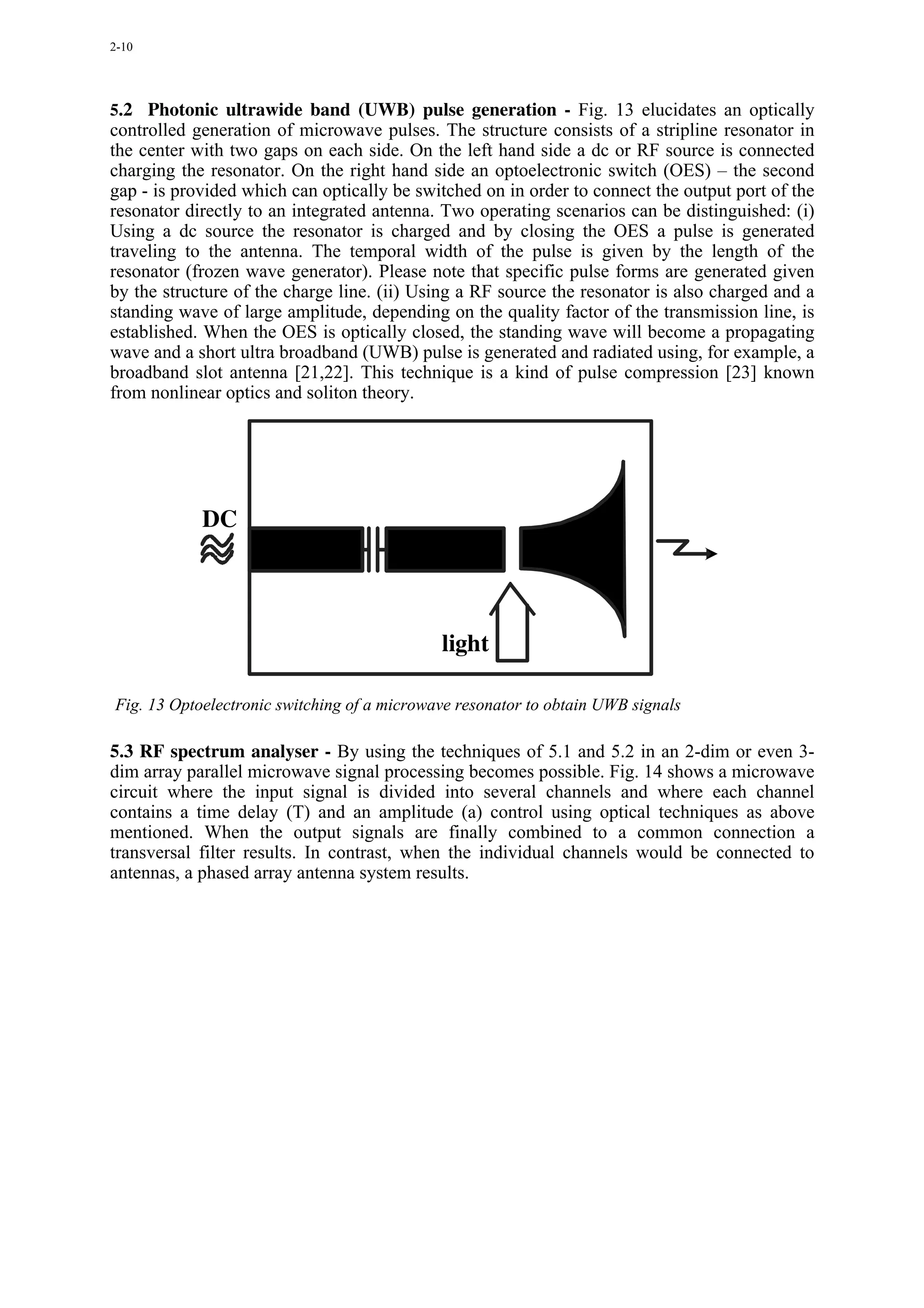 2-10




5.2 Photonic ultrawide band (UWB) pulse generation - Fig. 13 elucidates an optically
controlled generation of microwave pulses. The structure consists of a stripline resonator in
the center with two gaps on each side. On the left hand side a dc or RF source is connected
charging the resonator. On the right hand side an optoelectronic switch (OES) – the second
gap - is provided which can optically be switched on in order to connect the output port of the
resonator directly to an integrated antenna. Two operating scenarios can be distinguished: (i)
Using a dc source the resonator is charged and by closing the OES a pulse is generated
traveling to the antenna. The temporal width of the pulse is given by the length of the
resonator (frozen wave generator). Please note that specific pulse forms are generated given
by the structure of the charge line. (ii) Using a RF source the resonator is also charged and a
standing wave of large amplitude, depending on the quality factor of the transmission line, is
established. When the OES is optically closed, the standing wave will become a propagating
wave and a short ultra broadband (UWB) pulse is generated and radiated using, for example, a
broadband slot antenna [21,22]. This technique is a kind of pulse compression [23] known
from nonlinear optics and soliton theory.




            DC




                                             light

Fig. 13 Optoelectronic switching of a microwave resonator to obtain UWB signals

5.3 RF spectrum analyser - By using the techniques of 5.1 and 5.2 in an 2-dim or even 3-
dim array parallel microwave signal processing becomes possible. Fig. 14 shows a microwave
circuit where the input signal is divided into several channels and where each channel
contains a time delay (T) and an amplitude (a) control using optical techniques as above
mentioned. When the output signals are finally combined to a common connection a
transversal filter results. In contrast, when the individual channels would be connected to
antennas, a phased array antenna system results.
 