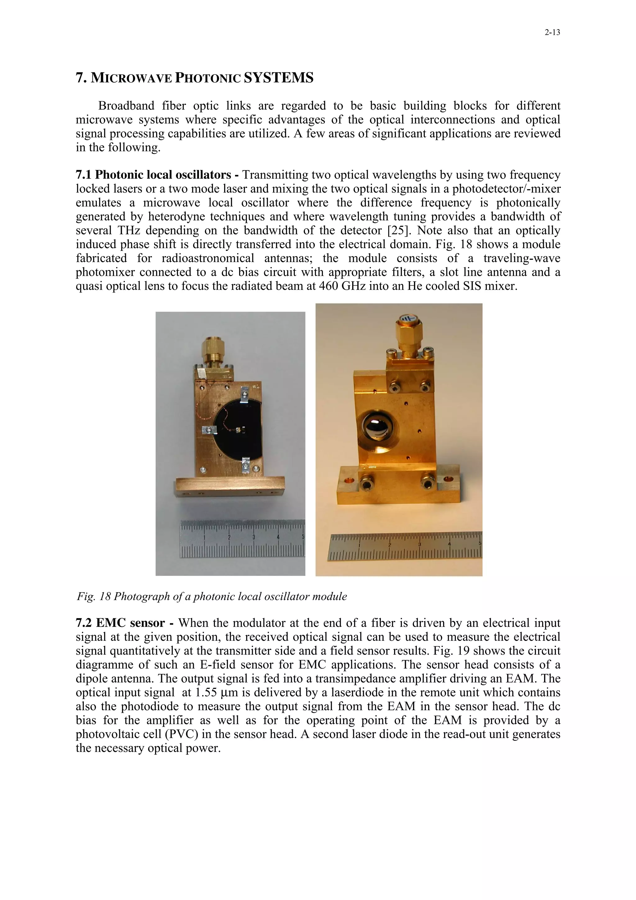 2-13




7. MICROWAVE PHOTONIC SYSTEMS
     Broadband fiber optic links are regarded to be basic building blocks for different
microwave systems where specific advantages of the optical interconnections and optical
signal processing capabilities are utilized. A few areas of significant applications are reviewed
in the following.

7.1 Photonic local oscillators - Transmitting two optical wavelengths by using two frequency
locked lasers or a two mode laser and mixing the two optical signals in a photodetector/-mixer
emulates a microwave local oscillator where the difference frequency is photonically
generated by heterodyne techniques and where wavelength tuning provides a bandwidth of
several THz depending on the bandwidth of the detector [25]. Note also that an optically
induced phase shift is directly transferred into the electrical domain. Fig. 18 shows a module
fabricated for radioastronomical antennas; the module consists of a traveling-wave
photomixer connected to a dc bias circuit with appropriate filters, a slot line antenna and a
quasi optical lens to focus the radiated beam at 460 GHz into an He cooled SIS mixer.




Fig. 18 Photograph of a photonic local oscillator module

7.2 EMC sensor - When the modulator at the end of a fiber is driven by an electrical input
signal at the given position, the received optical signal can be used to measure the electrical
signal quantitatively at the transmitter side and a field sensor results. Fig. 19 shows the circuit
diagramme of such an E-field sensor for EMC applications. The sensor head consists of a
dipole antenna. The output signal is fed into a transimpedance amplifier driving an EAM. The
optical input signal at 1.55 µm is delivered by a laserdiode in the remote unit which contains
also the photodiode to measure the output signal from the EAM in the sensor head. The dc
bias for the amplifier as well as for the operating point of the EAM is provided by a
photovoltaic cell (PVC) in the sensor head. A second laser diode in the read-out unit generates
the necessary optical power.
 