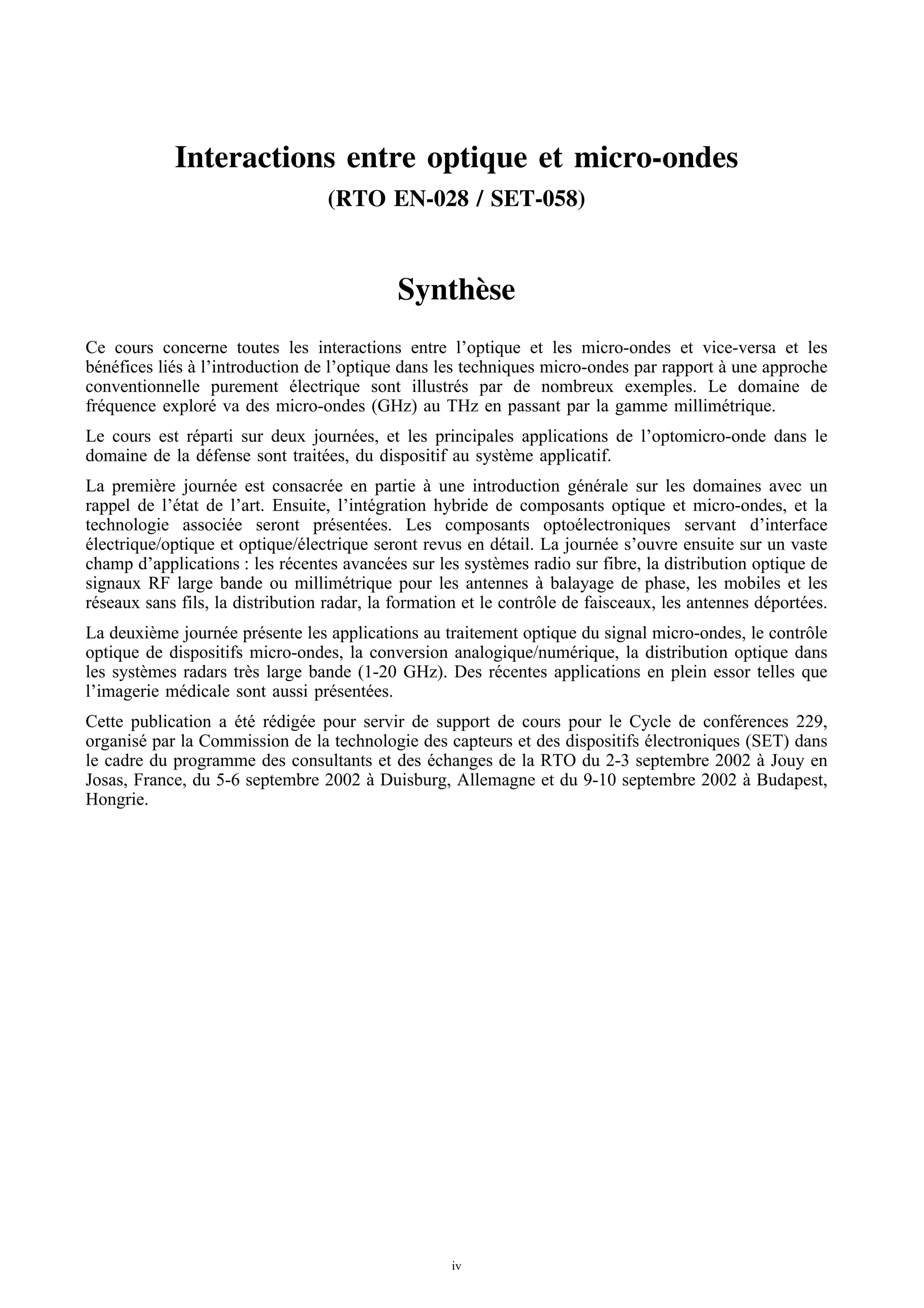 Interactions entre optique et micro-ondes
                                    (RTO EN-028 / SET-058)



                                              Synth` se
                                                   e
Ce cours concerne toutes les interactions entre l’optique et les micro-ondes et vice-versa et les
b´ n´ fices li´ s a l’introduction de l’optique dans les techniques micro-ondes par rapport a une approche
 e e          e `                                                                           `
conventionnelle purement electrique sont illustr´ s par de nombreux exemples. Le domaine de
                                 ´                      e
fr´ quence explor´ va des micro-ondes (GHz) au THz en passant par la gamme millim´ trique.
  e                  e                                                                      e
Le cours est r´ parti sur deux journ´ es, et les principales applications de l’optomicro-onde dans le
              e                       e
domaine de la d´ fense sont trait´ es, du dispositif au syst` me applicatif.
                 e               e                          e
La premi` re journ´ e est consacr´ e en partie a une introduction g´ n´ rale sur les domaines avec un
          e          e               e             `                      e e
rappel de l’´ tat de l’art. Ensuite, l’int´ gration hybride de composants optique et micro-ondes, et la
            e                              e
technologie associ´ e seront pr´ sent´ es. Les composants opto´ lectroniques servant d’interface
                      e              e     e                              e
electrique/optique et optique/´ lectrique seront revus en d´ tail. La journ´ e s’ouvre ensuite sur un vaste
´                                e                            e               e
champ d’applications : les r´ centes avanc´ es sur les syst` mes radio sur fibre, la distribution optique de
                               e              e              e
signaux RF large bande ou millim´ trique pour les antennes a balayage de phase, les mobiles et les
                                       e                           `
r´ seaux sans fils, la distribution radar, la formation et le contrˆ le de faisceaux, les antennes d´ port´ es.
 e                                                                 o                                e     e
La deuxi` me journ´ e pr´ sente les applications au traitement optique du signal micro-ondes, le contrˆ le
          e        e      e                                                                           o
optique de dispositifs micro-ondes, la conversion analogique/num´ rique, la distribution optique dans
                                                                     e
les syst` mes radars tr` s large bande (1-20 GHz). Des r´ centes applications en plein essor telles que
        e              e                                   e
l’imagerie m´ dicale sont aussi pr´ sent´ es.
             e                     e     e
Cette publication a et´ r´ dig´ e pour servir de support de cours pour le Cycle de conf´ rences 229,
                     ´e e e                                                              e
organis´ par la Commission de la technologie des capteurs et des dispositifs electroniques (SET) dans
        e                                                                    ´
le cadre du programme des consultants et des echanges de la RTO du 2-3 septembre 2002 a Jouy en
                                                ´                                            `
Josas, France, du 5-6 septembre 2002 a Duisburg, Allemagne et du 9-10 septembre 2002 a Budapest,
                                        `                                                  `
Hongrie.




                                                      iv
 
