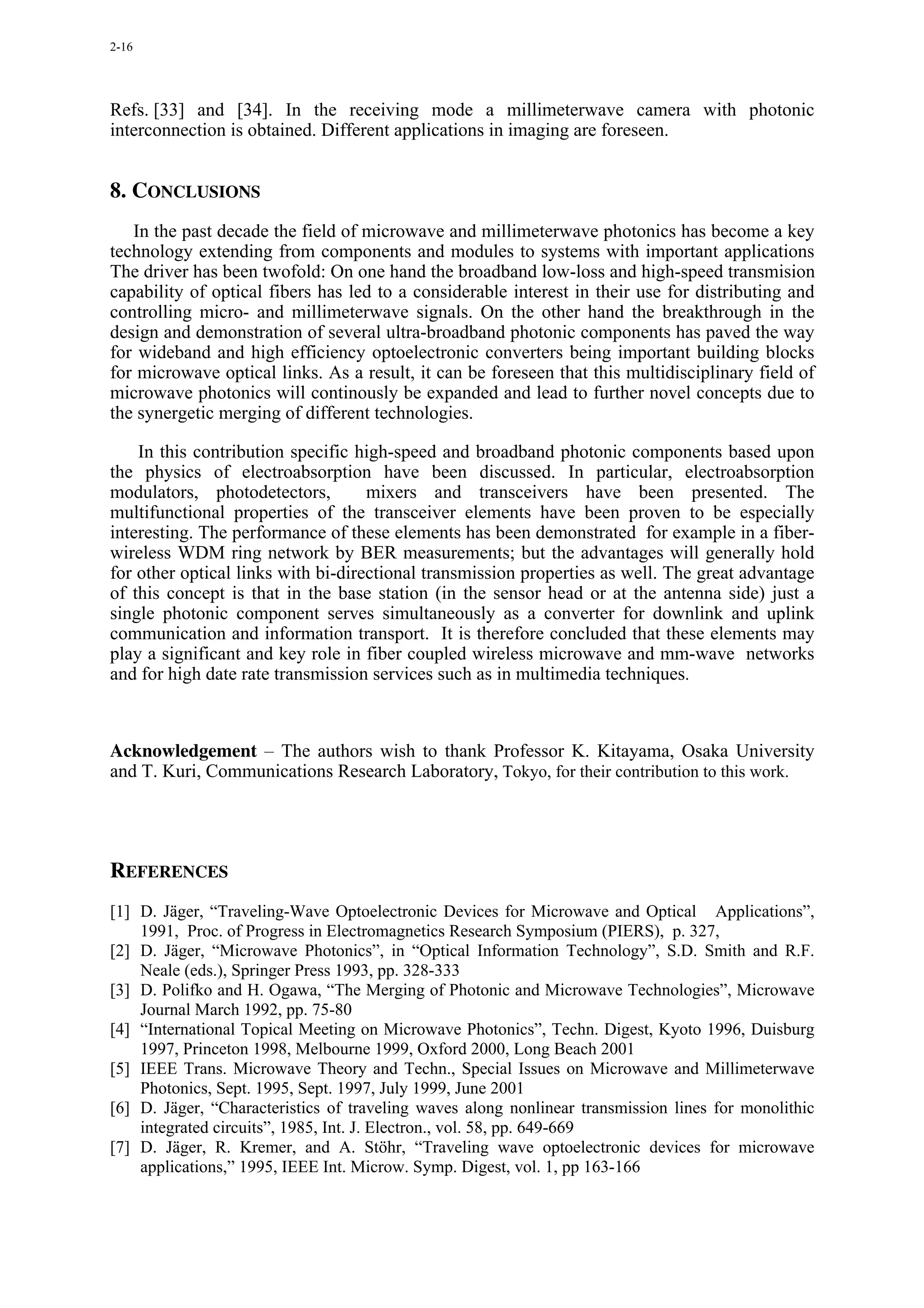 2-16




Refs. [33] and [34]. In the receiving mode a millimeterwave camera with photonic
interconnection is obtained. Different applications in imaging are foreseen.


8. CONCLUSIONS
   In the past decade the field of microwave and millimeterwave photonics has become a key
technology extending from components and modules to systems with important applications
The driver has been twofold: On one hand the broadband low-loss and high-speed transmision
capability of optical fibers has led to a considerable interest in their use for distributing and
controlling micro- and millimeterwave signals. On the other hand the breakthrough in the
design and demonstration of several ultra-broadband photonic components has paved the way
for wideband and high efficiency optoelectronic converters being important building blocks
for microwave optical links. As a result, it can be foreseen that this multidisciplinary field of
microwave photonics will continously be expanded and lead to further novel concepts due to
the synergetic merging of different technologies.

    In this contribution specific high-speed and broadband photonic components based upon
the physics of electroabsorption have been discussed. In particular, electroabsorption
modulators, photodetectors,         mixers and transceivers have been presented. The
multifunctional properties of the transceiver elements have been proven to be especially
interesting. The performance of these elements has been demonstrated for example in a fiber-
wireless WDM ring network by BER measurements; but the advantages will generally hold
for other optical links with bi-directional transmission properties as well. The great advantage
of this concept is that in the base station (in the sensor head or at the antenna side) just a
single photonic component serves simultaneously as a converter for downlink and uplink
communication and information transport. It is therefore concluded that these elements may
play a significant and key role in fiber coupled wireless microwave and mm-wave networks
and for high date rate transmission services such as in multimedia techniques.



Acknowledgement – The authors wish to thank Professor K. Kitayama, Osaka University
and T. Kuri, Communications Research Laboratory, Tokyo, for their contribution to this work.




REFERENCES
[1] D. Jäger, “Traveling-Wave Optoelectronic Devices for Microwave and Optical Applications”,
    1991, Proc. of Progress in Electromagnetics Research Symposium (PIERS), p. 327,
[2] D. Jäger, “Microwave Photonics”, in “Optical Information Technology”, S.D. Smith and R.F.
    Neale (eds.), Springer Press 1993, pp. 328-333
[3] D. Polifko and H. Ogawa, “The Merging of Photonic and Microwave Technologies”, Microwave
    Journal March 1992, pp. 75-80
[4] “International Topical Meeting on Microwave Photonics”, Techn. Digest, Kyoto 1996, Duisburg
    1997, Princeton 1998, Melbourne 1999, Oxford 2000, Long Beach 2001
[5] IEEE Trans. Microwave Theory and Techn., Special Issues on Microwave and Millimeterwave
    Photonics, Sept. 1995, Sept. 1997, July 1999, June 2001
[6] D. Jäger, “Characteristics of traveling waves along nonlinear transmission lines for monolithic
    integrated circuits”, 1985, Int. J. Electron., vol. 58, pp. 649-669
[7] D. Jäger, R. Kremer, and A. Stöhr, “Traveling wave optoelectronic devices for microwave
    applications,” 1995, IEEE Int. Microw. Symp. Digest, vol. 1, pp 163-166
 