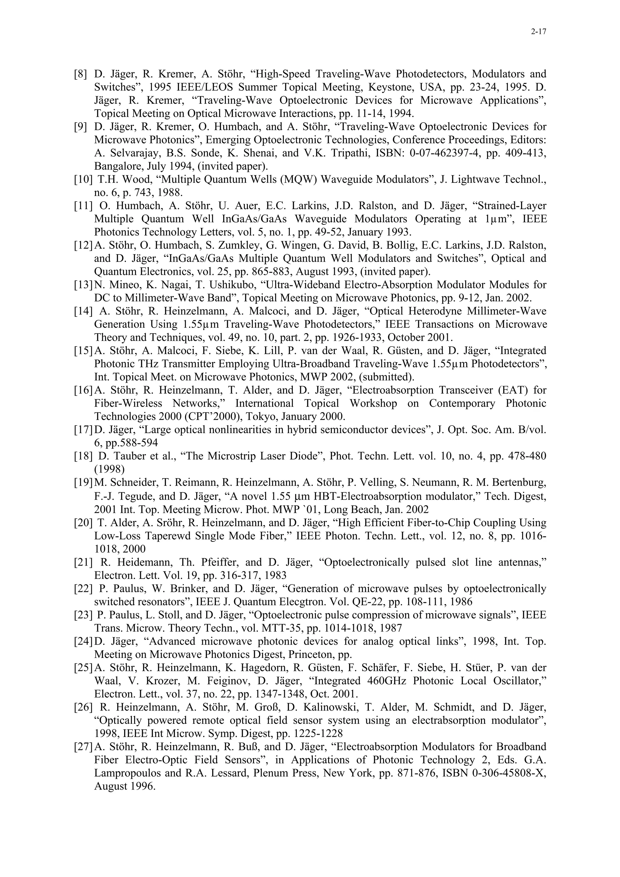 2-17




[8] D. Jäger, R. Kremer, A. Stöhr, “High-Speed Traveling-Wave Photodetectors, Modulators and
     Switches”, 1995 IEEE/LEOS Summer Topical Meeting, Keystone, USA, pp. 23-24, 1995. D.
     Jäger, R. Kremer, “Traveling-Wave Optoelectronic Devices for Microwave Applications”,
     Topical Meeting on Optical Microwave Interactions, pp. 11-14, 1994.
[9] D. Jäger, R. Kremer, O. Humbach, and A. Stöhr, “Traveling-Wave Optoelectronic Devices for
     Microwave Photonics”, Emerging Optoelectronic Technologies, Conference Proceedings, Editors:
     A. Selvarajay, B.S. Sonde, K. Shenai, and V.K. Tripathi, ISBN: 0-07-462397-4, pp. 409-413,
     Bangalore, July 1994, (invited paper).
[10] T.H. Wood, “Multiple Quantum Wells (MQW) Waveguide Modulators”, J. Lightwave Technol.,
     no. 6, p. 743, 1988.
[11] O. Humbach, A. Stöhr, U. Auer, E.C. Larkins, J.D. Ralston, and D. Jäger, “Strained-Layer
     Multiple Quantum Well InGaAs/GaAs Waveguide Modulators Operating at 1µm”, IEEE
     Photonics Technology Letters, vol. 5, no. 1, pp. 49-52, January 1993.
[12] A. Stöhr, O. Humbach, S. Zumkley, G. Wingen, G. David, B. Bollig, E.C. Larkins, J.D. Ralston,
     and D. Jäger, “InGaAs/GaAs Multiple Quantum Well Modulators and Switches”, Optical and
     Quantum Electronics, vol. 25, pp. 865-883, August 1993, (invited paper).
[13] N. Mineo, K. Nagai, T. Ushikubo, “Ultra-Wideband Electro-Absorption Modulator Modules for
     DC to Millimeter-Wave Band”, Topical Meeting on Microwave Photonics, pp. 9-12, Jan. 2002.
[14] A. Stöhr, R. Heinzelmann, A. Malcoci, and D. Jäger, “Optical Heterodyne Millimeter-Wave
     Generation Using 1.55µm Traveling-Wave Photodetectors,” IEEE Transactions on Microwave
     Theory and Techniques, vol. 49, no. 10, part. 2, pp. 1926-1933, October 2001.
[15] A. Stöhr, A. Malcoci, F. Siebe, K. Lill, P. van der Waal, R. Güsten, and D. Jäger, “Integrated
     Photonic THz Transmitter Employing Ultra-Broadband Traveling-Wave 1.55µm Photodetectors”,
     Int. Topical Meet. on Microwave Photonics, MWP 2002, (submitted).
[16] A. Stöhr, R. Heinzelmann, T. Alder, and D. Jäger, “Electroabsorption Transceiver (EAT) for
     Fiber-Wireless Networks,” International Topical Workshop on Contemporary Photonic
     Technologies 2000 (CPT’2000), Tokyo, January 2000.
[17] D. Jäger, “Large optical nonlinearities in hybrid semiconductor devices”, J. Opt. Soc. Am. B/vol.
     6, pp.588-594
[18] D. Tauber et al., “The Microstrip Laser Diode”, Phot. Techn. Lett. vol. 10, no. 4, pp. 478-480
     (1998)
[19] M. Schneider, T. Reimann, R. Heinzelmann, A. Stöhr, P. Velling, S. Neumann, R. M. Bertenburg,
     F.-J. Tegude, and D. Jäger, “A novel 1.55 µm HBT-Electroabsorption modulator,” Tech. Digest,
     2001 Int. Top. Meeting Microw. Phot. MWP `01, Long Beach, Jan. 2002
[20] T. Alder, A. Sröhr, R. Heinzelmann, and D. Jäger, “High Efficient Fiber-to-Chip Coupling Using
     Low-Loss Taperewd Single Mode Fiber,” IEEE Photon. Techn. Lett., vol. 12, no. 8, pp. 1016-
     1018, 2000
[21] R. Heidemann, Th. Pfeiffer, and D. Jäger, “Optoelectronically pulsed slot line antennas,”
     Electron. Lett. Vol. 19, pp. 316-317, 1983
[22] P. Paulus, W. Brinker, and D. Jäger, “Generation of microwave pulses by optoelectronically
     switched resonators”, IEEE J. Quantum Elecgtron. Vol. QE-22, pp. 108-111, 1986
[23] P. Paulus, L. Stoll, and D. Jäger, “Optoelectronic pulse compression of microwave signals”, IEEE
     Trans. Microw. Theory Techn., vol. MTT-35, pp. 1014-1018, 1987
[24] D. Jäger, “Advanced microwave photonic devices for analog optical links”, 1998, Int. Top.
     Meeting on Microwave Photonics Digest, Princeton, pp.
[25] A. Stöhr, R. Heinzelmann, K. Hagedorn, R. Güsten, F. Schäfer, F. Siebe, H. Stüer, P. van der
     Waal, V. Krozer, M. Feiginov, D. Jäger, “Integrated 460GHz Photonic Local Oscillator,”
     Electron. Lett., vol. 37, no. 22, pp. 1347-1348, Oct. 2001.
[26] R. Heinzelmann, A. Stöhr, M. Groß, D. Kalinowski, T. Alder, M. Schmidt, and D. Jäger,
     “Optically powered remote optical field sensor system using an electrabsorption modulator”,
     1998, IEEE Int Microw. Symp. Digest, pp. 1225-1228
[27] A. Stöhr, R. Heinzelmann, R. Buß, and D. Jäger, “Electroabsorption Modulators for Broadband
     Fiber Electro-Optic Field Sensors”, in Applications of Photonic Technology 2, Eds. G.A.
     Lampropoulos and R.A. Lessard, Plenum Press, New York, pp. 871-876, ISBN 0-306-45808-X,
     August 1996.
 
