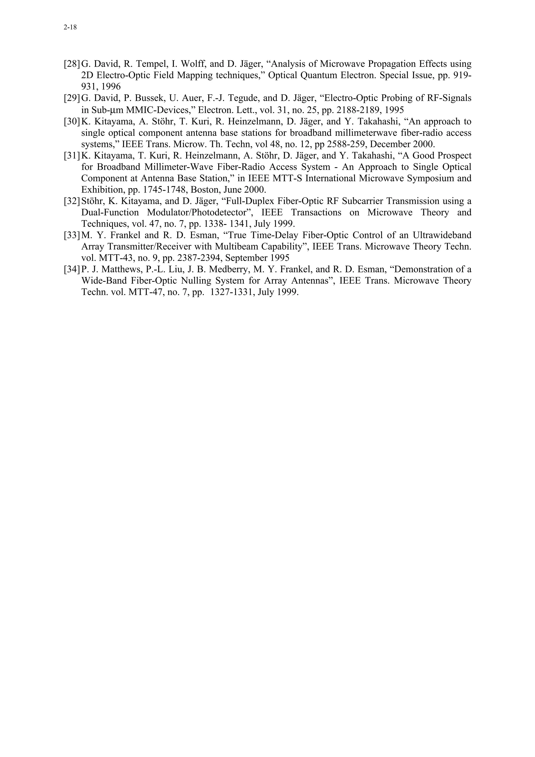 2-18




[28] G. David, R. Tempel, I. Wolff, and D. Jäger, “Analysis of Microwave Propagation Effects using
     2D Electro-Optic Field Mapping techniques,” Optical Quantum Electron. Special Issue, pp. 919-
     931, 1996
[29] G. David, P. Bussek, U. Auer, F.-J. Tegude, and D. Jäger, “Electro-Optic Probing of RF-Signals
     in Sub-µm MMIC-Devices,” Electron. Lett., vol. 31, no. 25, pp. 2188-2189, 1995
[30] K. Kitayama, A. Stöhr, T. Kuri, R. Heinzelmann, D. Jäger, and Y. Takahashi, “An approach to
     single optical component antenna base stations for broadband millimeterwave fiber-radio access
     systems,” IEEE Trans. Microw. Th. Techn, vol 48, no. 12, pp 2588-259, December 2000.
[31] K. Kitayama, T. Kuri, R. Heinzelmann, A. Stöhr, D. Jäger, and Y. Takahashi, “A Good Prospect
     for Broadband Millimeter-Wave Fiber-Radio Access System - An Approach to Single Optical
     Component at Antenna Base Station,” in IEEE MTT-S International Microwave Symposium and
     Exhibition, pp. 1745-1748, Boston, June 2000.
[32] Stöhr, K. Kitayama, and D. Jäger, “Full-Duplex Fiber-Optic RF Subcarrier Transmission using a
     Dual-Function Modulator/Photodetector”, IEEE Transactions on Microwave Theory and
     Techniques, vol. 47, no. 7, pp. 1338- 1341, July 1999.
[33] M. Y. Frankel and R. D. Esman, “True Time-Delay Fiber-Optic Control of an Ultrawideband
     Array Transmitter/Receiver with Multibeam Capability”, IEEE Trans. Microwave Theory Techn.
     vol. MTT-43, no. 9, pp. 2387-2394, September 1995
[34] P. J. Matthews, P.-L. Liu, J. B. Medberry, M. Y. Frankel, and R. D. Esman, “Demonstration of a
     Wide-Band Fiber-Optic Nulling System for Array Antennas”, IEEE Trans. Microwave Theory
     Techn. vol. MTT-47, no. 7, pp. 1327-1331, July 1999.
 