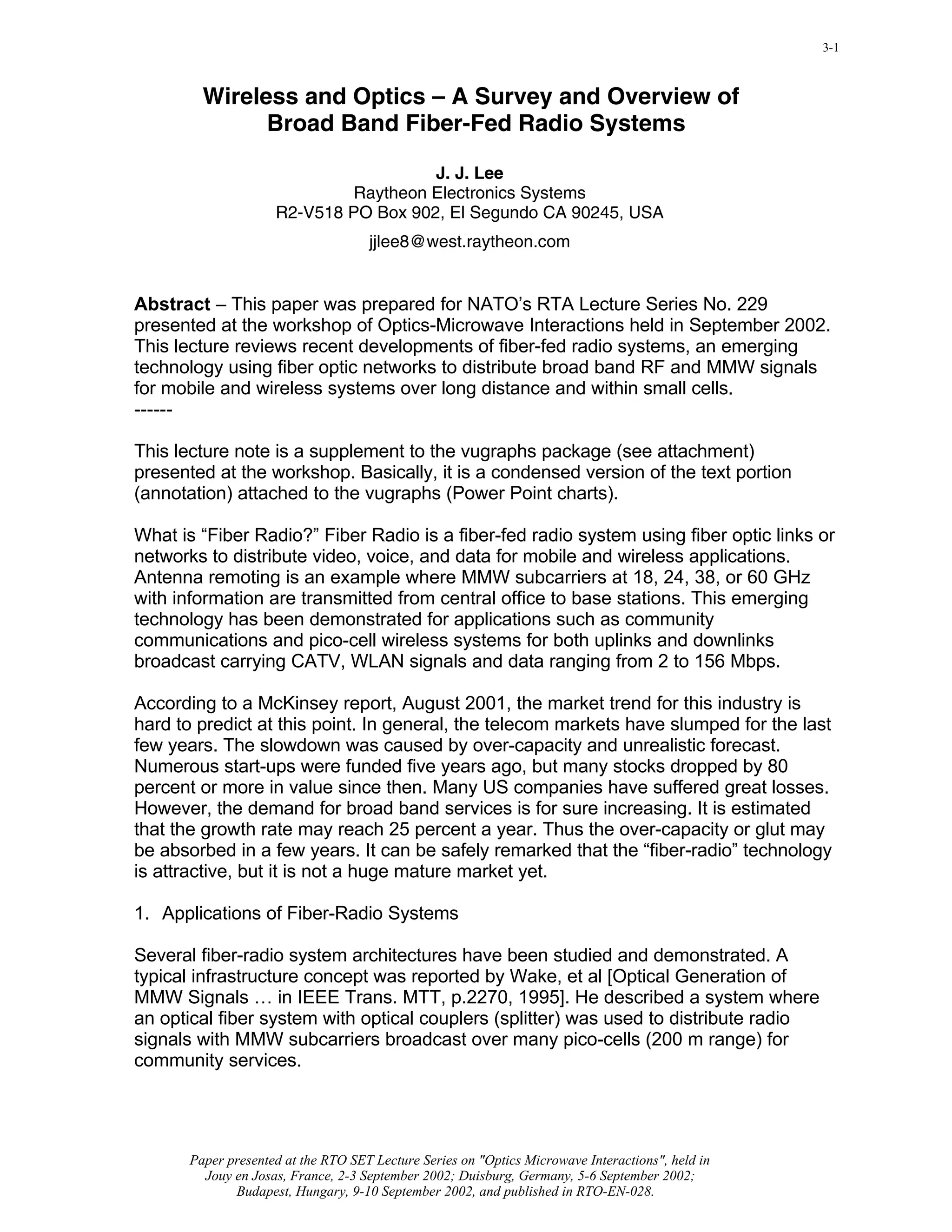 Click here to view slide presentation presented in PDF format             3-1



         Wireless and Optics – A Survey and Overview of
               Broad Band Fiber-Fed Radio Systems

                                       J. J. Lee
                              Raytheon Electronics Systems
                     R2-V518 PO Box 902, El Segundo CA 90245, USA
                                     jjlee8@west.raytheon.com


Abstract – This paper was prepared for NATO’s RTA Lecture Series No. 229
presented at the workshop of Optics-Microwave Interactions held in September 2002.
This lecture reviews recent developments of fiber-fed radio systems, an emerging
technology using fiber optic networks to distribute broad band RF and MMW signals
for mobile and wireless systems over long distance and within small cells.
------

This lecture note is a supplement to the vugraphs package (see attachment)
presented at the workshop. Basically, it is a condensed version of the text portion
(annotation) attached to the vugraphs (Power Point charts).

What is “Fiber Radio?” Fiber Radio is a fiber-fed radio system using fiber optic links or
networks to distribute video, voice, and data for mobile and wireless applications.
Antenna remoting is an example where MMW subcarriers at 18, 24, 38, or 60 GHz
with information are transmitted from central office to base stations. This emerging
technology has been demonstrated for applications such as community
communications and pico-cell wireless systems for both uplinks and downlinks
broadcast carrying CATV, WLAN signals and data ranging from 2 to 156 Mbps.

According to a McKinsey report, August 2001, the market trend for this industry is
hard to predict at this point. In general, the telecom markets have slumped for the last
few years. The slowdown was caused by over-capacity and unrealistic forecast.
Numerous start-ups were funded five years ago, but many stocks dropped by 80
percent or more in value since then. Many US companies have suffered great losses.
However, the demand for broad band services is for sure increasing. It is estimated
that the growth rate may reach 25 percent a year. Thus the over-capacity or glut may
be absorbed in a few years. It can be safely remarked that the “fiber-radio” technology
is attractive, but it is not a huge mature market yet.

1. Applications of Fiber-Radio Systems

Several fiber-radio system architectures have been studied and demonstrated. A
typical infrastructure concept was reported by Wake, et al [Optical Generation of
MMW Signals … in IEEE Trans. MTT, p.2270, 1995]. He described a system where
an optical fiber system with optical couplers (splitter) was used to distribute radio
signals with MMW subcarriers broadcast over many pico-cells (200 m range) for
community services.




       Paper presented at the RTO SET Lecture Series on "Optics Microwave Interactions", held in
         Jouy en Josas, France, 2-3 September 2002; Duisburg, Germany, 5-6 September 2002;
              Budapest, Hungary, 9-10 September 2002, and published in RTO-EN-028.
 