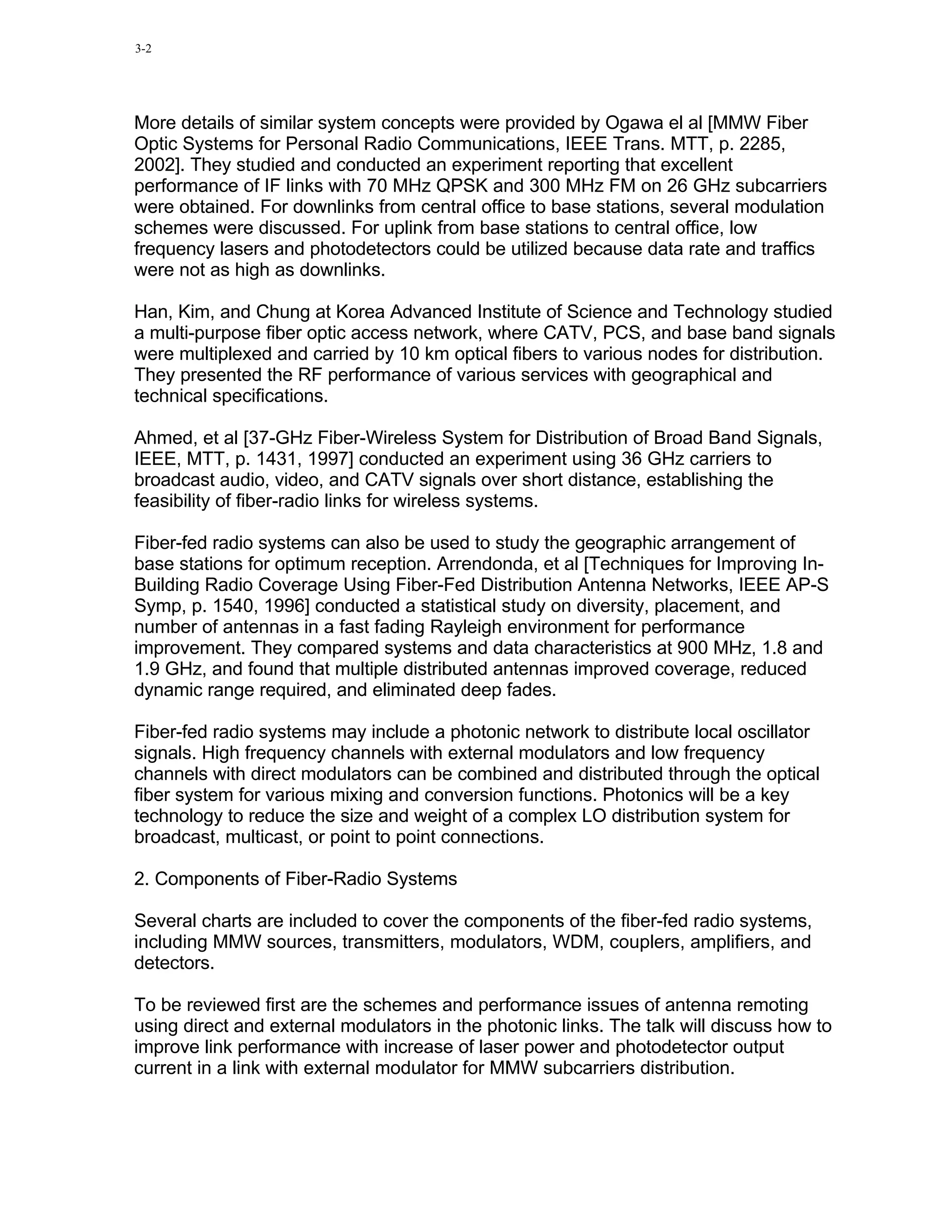 3-2




More details of similar system concepts were provided by Ogawa el al [MMW Fiber
Optic Systems for Personal Radio Communications, IEEE Trans. MTT, p. 2285,
2002]. They studied and conducted an experiment reporting that excellent
performance of IF links with 70 MHz QPSK and 300 MHz FM on 26 GHz subcarriers
were obtained. For downlinks from central office to base stations, several modulation
schemes were discussed. For uplink from base stations to central office, low
frequency lasers and photodetectors could be utilized because data rate and traffics
were not as high as downlinks.

Han, Kim, and Chung at Korea Advanced Institute of Science and Technology studied
a multi-purpose fiber optic access network, where CATV, PCS, and base band signals
were multiplexed and carried by 10 km optical fibers to various nodes for distribution.
They presented the RF performance of various services with geographical and
technical specifications.

Ahmed, et al [37-GHz Fiber-Wireless System for Distribution of Broad Band Signals,
IEEE, MTT, p. 1431, 1997] conducted an experiment using 36 GHz carriers to
broadcast audio, video, and CATV signals over short distance, establishing the
feasibility of fiber-radio links for wireless systems.

Fiber-fed radio systems can also be used to study the geographic arrangement of
base stations for optimum reception. Arrendonda, et al [Techniques for Improving In-
Building Radio Coverage Using Fiber-Fed Distribution Antenna Networks, IEEE AP-S
Symp, p. 1540, 1996] conducted a statistical study on diversity, placement, and
number of antennas in a fast fading Rayleigh environment for performance
improvement. They compared systems and data characteristics at 900 MHz, 1.8 and
1.9 GHz, and found that multiple distributed antennas improved coverage, reduced
dynamic range required, and eliminated deep fades.

Fiber-fed radio systems may include a photonic network to distribute local oscillator
signals. High frequency channels with external modulators and low frequency
channels with direct modulators can be combined and distributed through the optical
fiber system for various mixing and conversion functions. Photonics will be a key
technology to reduce the size and weight of a complex LO distribution system for
broadcast, multicast, or point to point connections.

2. Components of Fiber-Radio Systems

Several charts are included to cover the components of the fiber-fed radio systems,
including MMW sources, transmitters, modulators, WDM, couplers, amplifiers, and
detectors.

To be reviewed first are the schemes and performance issues of antenna remoting
using direct and external modulators in the photonic links. The talk will discuss how to
improve link performance with increase of laser power and photodetector output
current in a link with external modulator for MMW subcarriers distribution.
 