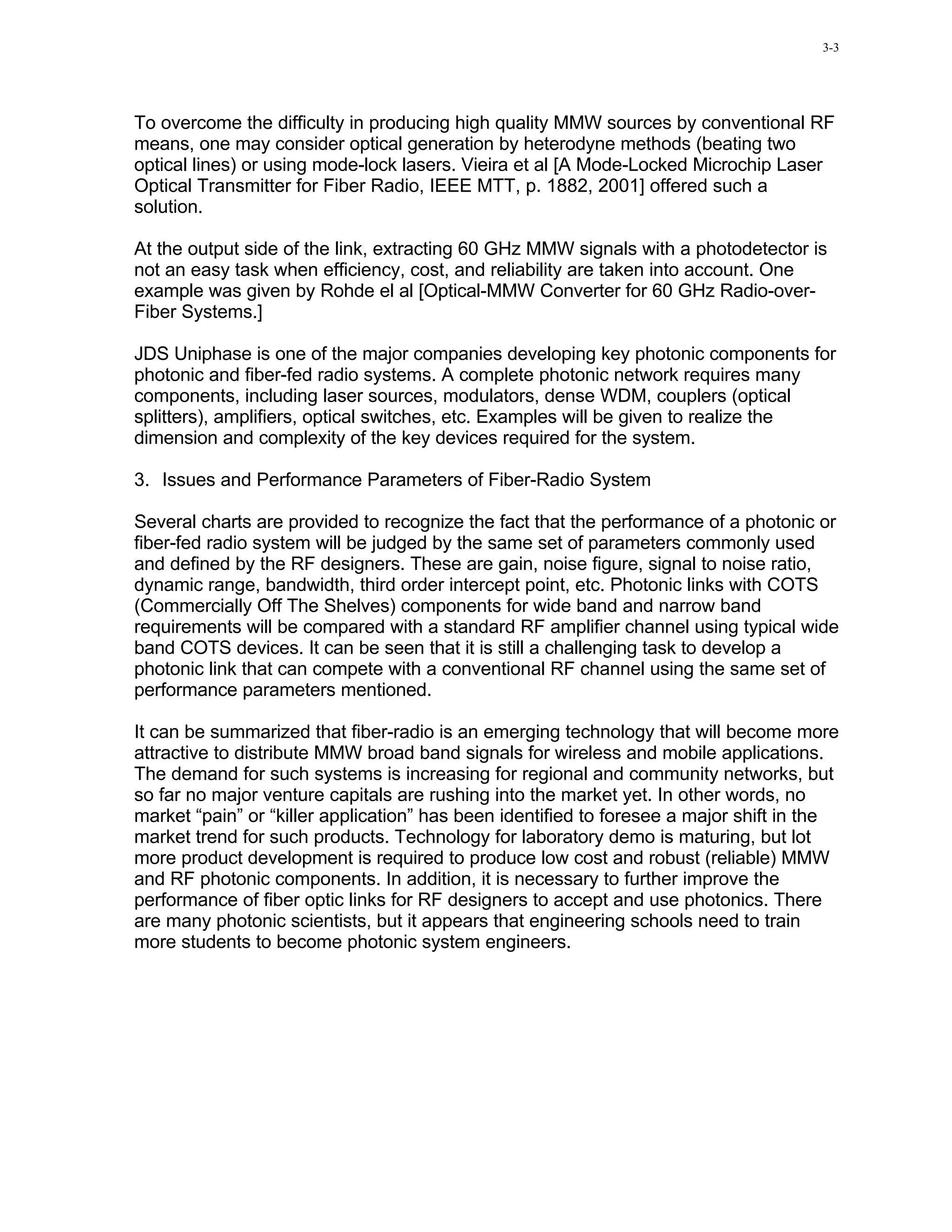 3-3




To overcome the difficulty in producing high quality MMW sources by conventional RF
means, one may consider optical generation by heterodyne methods (beating two
optical lines) or using mode-lock lasers. Vieira et al [A Mode-Locked Microchip Laser
Optical Transmitter for Fiber Radio, IEEE MTT, p. 1882, 2001] offered such a
solution.

At the output side of the link, extracting 60 GHz MMW signals with a photodetector is
not an easy task when efficiency, cost, and reliability are taken into account. One
example was given by Rohde el al [Optical-MMW Converter for 60 GHz Radio-over-
Fiber Systems.]

JDS Uniphase is one of the major companies developing key photonic components for
photonic and fiber-fed radio systems. A complete photonic network requires many
components, including laser sources, modulators, dense WDM, couplers (optical
splitters), amplifiers, optical switches, etc. Examples will be given to realize the
dimension and complexity of the key devices required for the system.

3. Issues and Performance Parameters of Fiber-Radio System

Several charts are provided to recognize the fact that the performance of a photonic or
fiber-fed radio system will be judged by the same set of parameters commonly used
and defined by the RF designers. These are gain, noise figure, signal to noise ratio,
dynamic range, bandwidth, third order intercept point, etc. Photonic links with COTS
(Commercially Off The Shelves) components for wide band and narrow band
requirements will be compared with a standard RF amplifier channel using typical wide
band COTS devices. It can be seen that it is still a challenging task to develop a
photonic link that can compete with a conventional RF channel using the same set of
performance parameters mentioned.

It can be summarized that fiber-radio is an emerging technology that will become more
attractive to distribute MMW broad band signals for wireless and mobile applications.
The demand for such systems is increasing for regional and community networks, but
so far no major venture capitals are rushing into the market yet. In other words, no
market “pain” or “killer application” has been identified to foresee a major shift in the
market trend for such products. Technology for laboratory demo is maturing, but lot
more product development is required to produce low cost and robust (reliable) MMW
and RF photonic components. In addition, it is necessary to further improve the
performance of fiber optic links for RF designers to accept and use photonics. There
are many photonic scientists, but it appears that engineering schools need to train
more students to become photonic system engineers.
 