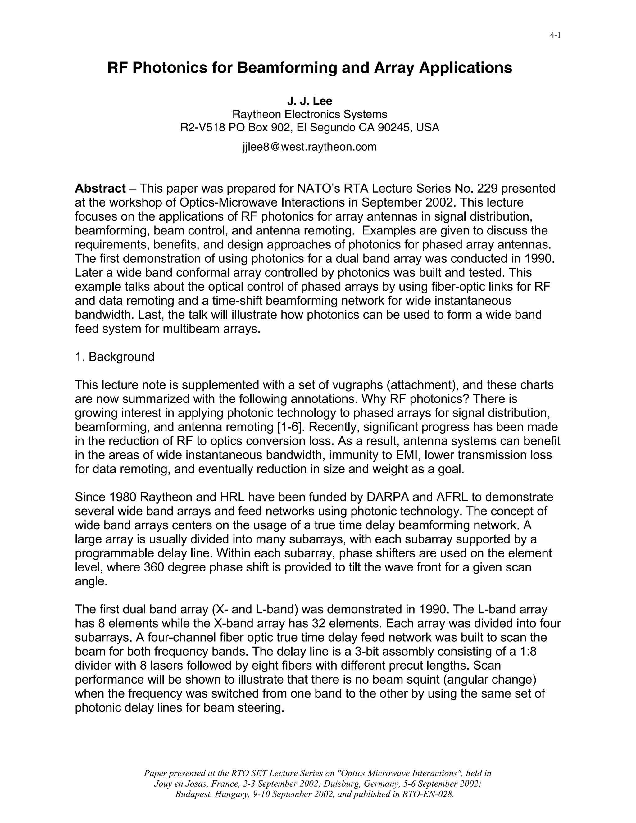 Click here to view slide presentation presented in PDF format
                                                                                                        4-1



      RF Photonics for Beamforming and Array Applications

                                       J. J. Lee
                              Raytheon Electronics Systems
                     R2-V518 PO Box 902, El Segundo CA 90245, USA
                                     jjlee8@west.raytheon.com


Abstract – This paper was prepared for NATO’s RTA Lecture Series No. 229 presented
at the workshop of Optics-Microwave Interactions in September 2002. This lecture
focuses on the applications of RF photonics for array antennas in signal distribution,
beamforming, beam control, and antenna remoting. Examples are given to discuss the
requirements, benefits, and design approaches of photonics for phased array antennas.
The first demonstration of using photonics for a dual band array was conducted in 1990.
Later a wide band conformal array controlled by photonics was built and tested. This
example talks about the optical control of phased arrays by using fiber-optic links for RF
and data remoting and a time-shift beamforming network for wide instantaneous
bandwidth. Last, the talk will illustrate how photonics can be used to form a wide band
feed system for multibeam arrays.

1. Background

This lecture note is supplemented with a set of vugraphs (attachment), and these charts
are now summarized with the following annotations. Why RF photonics? There is
growing interest in applying photonic technology to phased arrays for signal distribution,
beamforming, and antenna remoting [1-6]. Recently, significant progress has been made
in the reduction of RF to optics conversion loss. As a result, antenna systems can benefit
in the areas of wide instantaneous bandwidth, immunity to EMI, lower transmission loss
for data remoting, and eventually reduction in size and weight as a goal.

Since 1980 Raytheon and HRL have been funded by DARPA and AFRL to demonstrate
several wide band arrays and feed networks using photonic technology. The concept of
wide band arrays centers on the usage of a true time delay beamforming network. A
large array is usually divided into many subarrays, with each subarray supported by a
programmable delay line. Within each subarray, phase shifters are used on the element
level, where 360 degree phase shift is provided to tilt the wave front for a given scan
angle.

The first dual band array (X- and L-band) was demonstrated in 1990. The L-band array
has 8 elements while the X-band array has 32 elements. Each array was divided into four
subarrays. A four-channel fiber optic true time delay feed network was built to scan the
beam for both frequency bands. The delay line is a 3-bit assembly consisting of a 1:8
divider with 8 lasers followed by eight fibers with different precut lengths. Scan
performance will be shown to illustrate that there is no beam squint (angular change)
when the frequency was switched from one band to the other by using the same set of
photonic delay lines for beam steering.




            Paper presented at the RTO SET Lecture Series on "Optics Microwave Interactions", held in
              Jouy en Josas, France, 2-3 September 2002; Duisburg, Germany, 5-6 September 2002;
                   Budapest, Hungary, 9-10 September 2002, and published in RTO-EN-028.
 