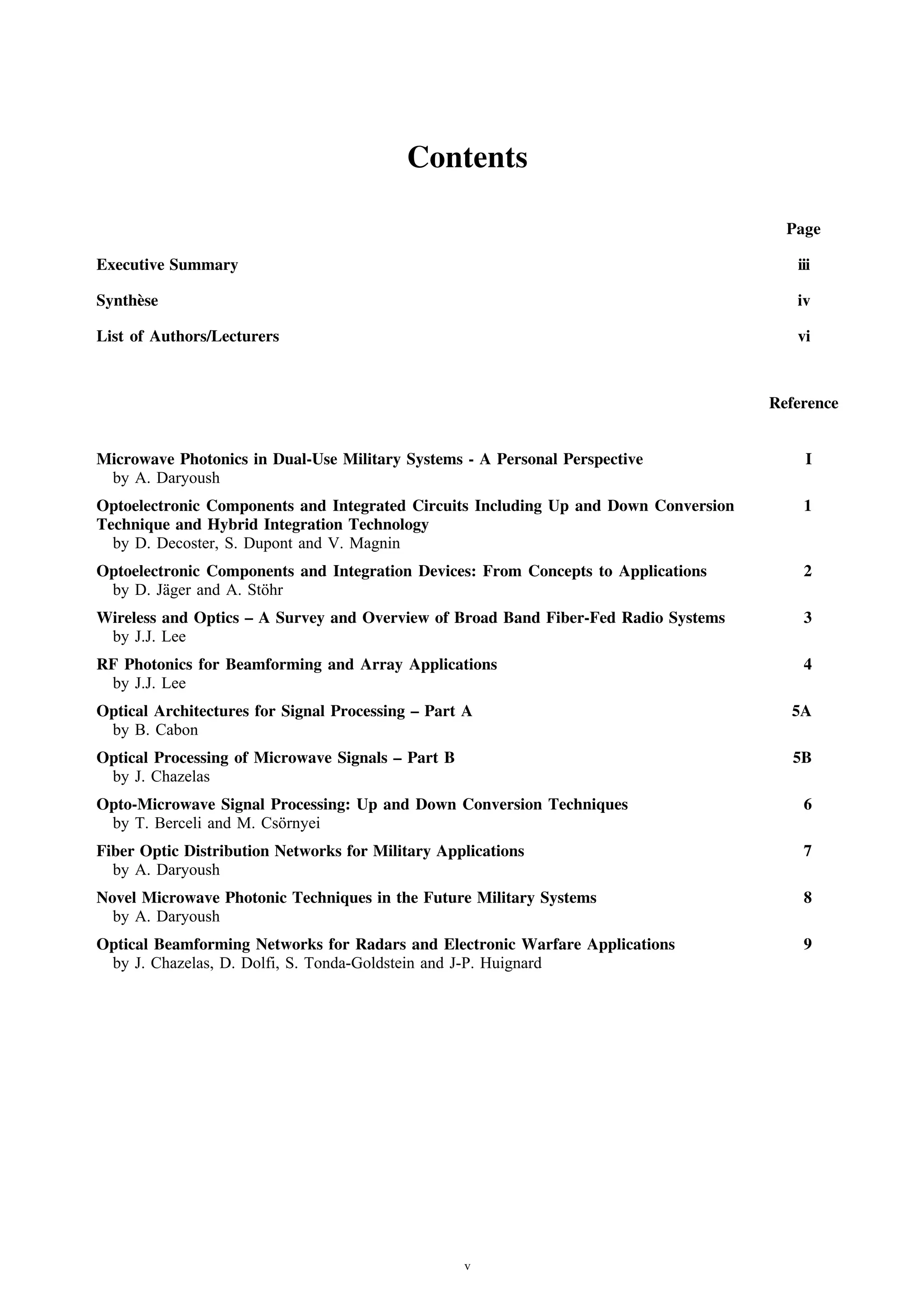 Click inside the blue boxes or on the titles to view the corresponding section


                                          Contents

                                                                                       Page

Executive Summary                                                                       iii

Synth` se
     e                                                                                  iv

List of Authors/Lecturers                                                               vi



                                                                                     Reference


Microwave Photonics in Dual-Use Military Systems - A Personal Perspective                I
 by A. Daryoush
Optoelectronic Components and Integrated Circuits Including Up and Down Conversion       1
Technique and Hybrid Integration Technology
  by D. Decoster, S. Dupont and V. Magnin
Optoelectronic Components and Integration Devices: From Concepts to Applications         2
 by D. J¨ ger and A. St¨ hr
         a             o
Wireless and Optics – A Survey and Overview of Broad Band Fiber-Fed Radio Systems        3
 by J.J. Lee
RF Photonics for Beamforming and Array Applications                                      4
 by J.J. Lee
Optical Architectures for Signal Processing – Part A                                   5A
 by B. Cabon
Optical Processing of Microwave Signals – Part B                                        5B
 by J. Chazelas
Opto-Microwave Signal Processing: Up and Down Conversion Techniques                      6
 by T. Berceli and M. Cs¨ rnyei
                        o
Fiber Optic Distribution Networks for Military Applications                              7
  by A. Daryoush
Novel Microwave Photonic Techniques in the Future Military Systems                       8
  by A. Daryoush
Optical Beamforming Networks for Radars and Electronic Warfare Applications              9
 by J. Chazelas, D. Dolfi, S. Tonda-Goldstein and J-P. Huignard




                                                   v
 