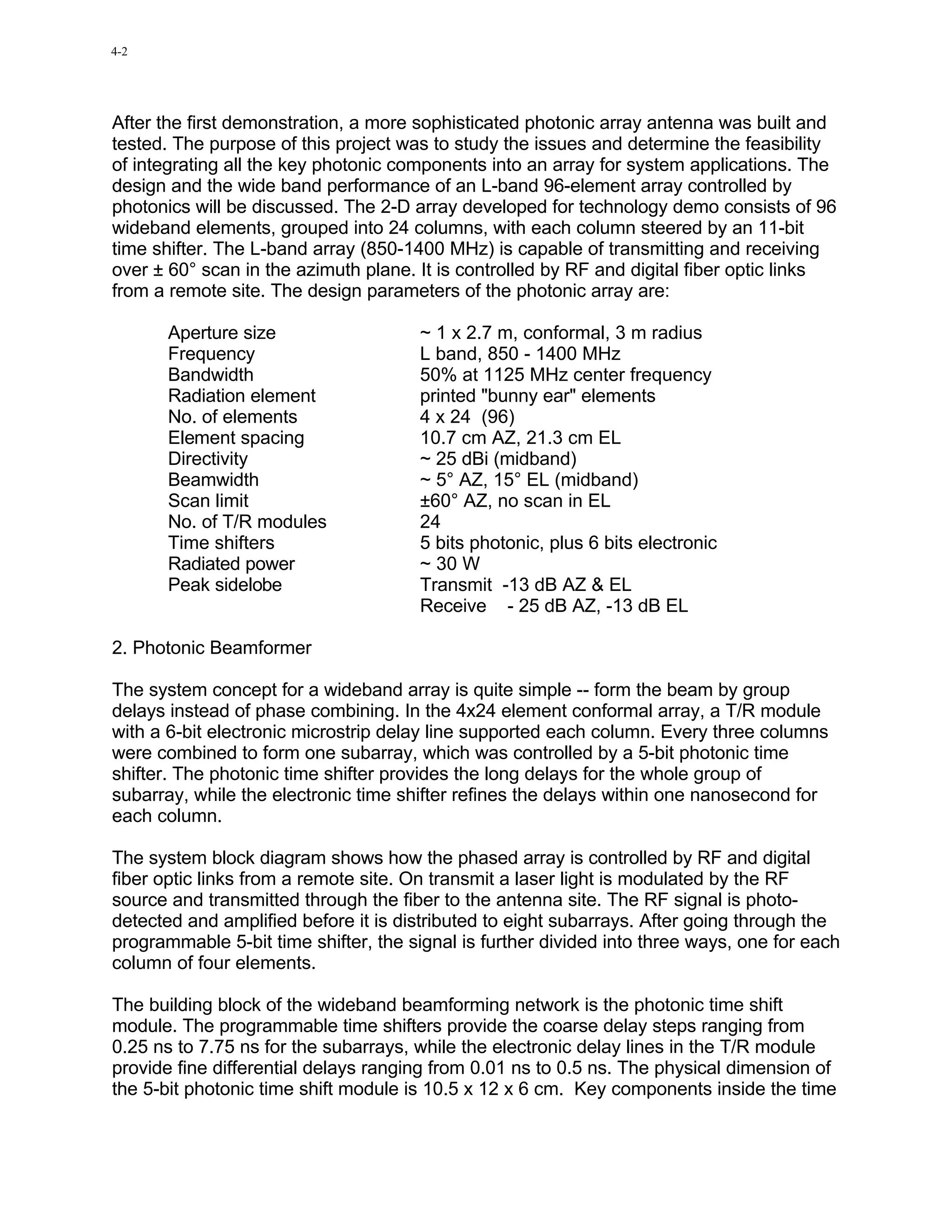 4-2




After the first demonstration, a more sophisticated photonic array antenna was built and
tested. The purpose of this project was to study the issues and determine the feasibility
of integrating all the key photonic components into an array for system applications. The
design and the wide band performance of an L-band 96-element array controlled by
photonics will be discussed. The 2-D array developed for technology demo consists of 96
wideband elements, grouped into 24 columns, with each column steered by an 11-bit
time shifter. The L-band array (850-1400 MHz) is capable of transmitting and receiving
over ± 60° scan in the azimuth plane. It is controlled by RF and digital fiber optic links
from a remote site. The design parameters of the photonic array are:

       Aperture size                  ~ 1 x 2.7 m, conformal, 3 m radius
       Frequency                      L band, 850 - 1400 MHz
       Bandwidth                      50% at 1125 MHz center frequency
       Radiation element              printed "bunny ear" elements
       No. of elements                4 x 24 (96)
       Element spacing                10.7 cm AZ, 21.3 cm EL
       Directivity                    ~ 25 dBi (midband)
       Beamwidth                      ~ 5° AZ, 15° EL (midband)
       Scan limit                     ±60° AZ, no scan in EL
       No. of T/R modules             24
       Time shifters                  5 bits photonic, plus 6 bits electronic
       Radiated power                 ~ 30 W
       Peak sidelobe                  Transmit -13 dB AZ & EL
                                      Receive - 25 dB AZ, -13 dB EL

2. Photonic Beamformer

The system concept for a wideband array is quite simple -- form the beam by group
delays instead of phase combining. In the 4x24 element conformal array, a T/R module
with a 6-bit electronic microstrip delay line supported each column. Every three columns
were combined to form one subarray, which was controlled by a 5-bit photonic time
shifter. The photonic time shifter provides the long delays for the whole group of
subarray, while the electronic time shifter refines the delays within one nanosecond for
each column.

The system block diagram shows how the phased array is controlled by RF and digital
fiber optic links from a remote site. On transmit a laser light is modulated by the RF
source and transmitted through the fiber to the antenna site. The RF signal is photo-
detected and amplified before it is distributed to eight subarrays. After going through the
programmable 5-bit time shifter, the signal is further divided into three ways, one for each
column of four elements.

The building block of the wideband beamforming network is the photonic time shift
module. The programmable time shifters provide the coarse delay steps ranging from
0.25 ns to 7.75 ns for the subarrays, while the electronic delay lines in the T/R module
provide fine differential delays ranging from 0.01 ns to 0.5 ns. The physical dimension of
the 5-bit photonic time shift module is 10.5 x 12 x 6 cm. Key components inside the time
 