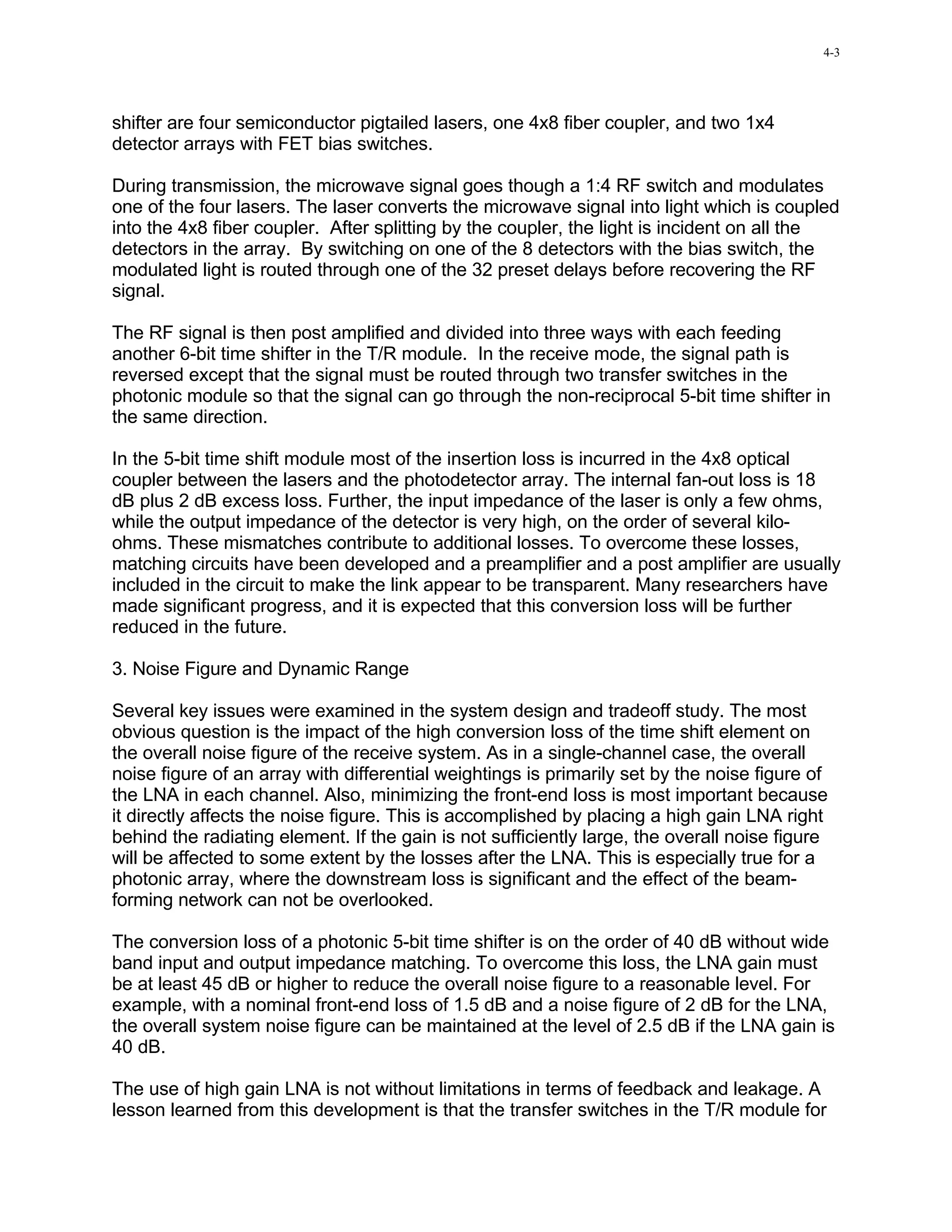 4-3




shifter are four semiconductor pigtailed lasers, one 4x8 fiber coupler, and two 1x4
detector arrays with FET bias switches.

During transmission, the microwave signal goes though a 1:4 RF switch and modulates
one of the four lasers. The laser converts the microwave signal into light which is coupled
into the 4x8 fiber coupler. After splitting by the coupler, the light is incident on all the
detectors in the array. By switching on one of the 8 detectors with the bias switch, the
modulated light is routed through one of the 32 preset delays before recovering the RF
signal.

The RF signal is then post amplified and divided into three ways with each feeding
another 6-bit time shifter in the T/R module. In the receive mode, the signal path is
reversed except that the signal must be routed through two transfer switches in the
photonic module so that the signal can go through the non-reciprocal 5-bit time shifter in
the same direction.

In the 5-bit time shift module most of the insertion loss is incurred in the 4x8 optical
coupler between the lasers and the photodetector array. The internal fan-out loss is 18
dB plus 2 dB excess loss. Further, the input impedance of the laser is only a few ohms,
while the output impedance of the detector is very high, on the order of several kilo-
ohms. These mismatches contribute to additional losses. To overcome these losses,
matching circuits have been developed and a preamplifier and a post amplifier are usually
included in the circuit to make the link appear to be transparent. Many researchers have
made significant progress, and it is expected that this conversion loss will be further
reduced in the future.

3. Noise Figure and Dynamic Range

Several key issues were examined in the system design and tradeoff study. The most
obvious question is the impact of the high conversion loss of the time shift element on
the overall noise figure of the receive system. As in a single-channel case, the overall
noise figure of an array with differential weightings is primarily set by the noise figure of
the LNA in each channel. Also, minimizing the front-end loss is most important because
it directly affects the noise figure. This is accomplished by placing a high gain LNA right
behind the radiating element. If the gain is not sufficiently large, the overall noise figure
will be affected to some extent by the losses after the LNA. This is especially true for a
photonic array, where the downstream loss is significant and the effect of the beam-
forming network can not be overlooked.

The conversion loss of a photonic 5-bit time shifter is on the order of 40 dB without wide
band input and output impedance matching. To overcome this loss, the LNA gain must
be at least 45 dB or higher to reduce the overall noise figure to a reasonable level. For
example, with a nominal front-end loss of 1.5 dB and a noise figure of 2 dB for the LNA,
the overall system noise figure can be maintained at the level of 2.5 dB if the LNA gain is
40 dB.

The use of high gain LNA is not without limitations in terms of feedback and leakage. A
lesson learned from this development is that the transfer switches in the T/R module for
 