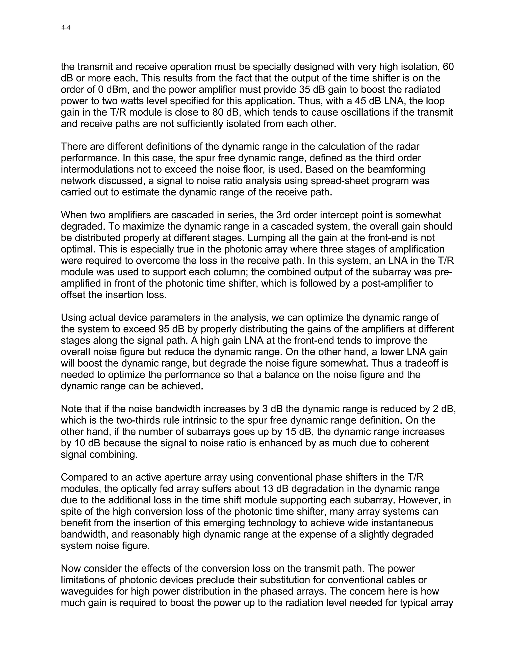 4-4




the transmit and receive operation must be specially designed with very high isolation, 60
dB or more each. This results from the fact that the output of the time shifter is on the
order of 0 dBm, and the power amplifier must provide 35 dB gain to boost the radiated
power to two watts level specified for this application. Thus, with a 45 dB LNA, the loop
gain in the T/R module is close to 80 dB, which tends to cause oscillations if the transmit
and receive paths are not sufficiently isolated from each other.

There are different definitions of the dynamic range in the calculation of the radar
performance. In this case, the spur free dynamic range, defined as the third order
intermodulations not to exceed the noise floor, is used. Based on the beamforming
network discussed, a signal to noise ratio analysis using spread-sheet program was
carried out to estimate the dynamic range of the receive path.

When two amplifiers are cascaded in series, the 3rd order intercept point is somewhat
degraded. To maximize the dynamic range in a cascaded system, the overall gain should
be distributed properly at different stages. Lumping all the gain at the front-end is not
optimal. This is especially true in the photonic array where three stages of amplification
were required to overcome the loss in the receive path. In this system, an LNA in the T/R
module was used to support each column; the combined output of the subarray was pre-
amplified in front of the photonic time shifter, which is followed by a post-amplifier to
offset the insertion loss.

Using actual device parameters in the analysis, we can optimize the dynamic range of
the system to exceed 95 dB by properly distributing the gains of the amplifiers at different
stages along the signal path. A high gain LNA at the front-end tends to improve the
overall noise figure but reduce the dynamic range. On the other hand, a lower LNA gain
will boost the dynamic range, but degrade the noise figure somewhat. Thus a tradeoff is
needed to optimize the performance so that a balance on the noise figure and the
dynamic range can be achieved.

Note that if the noise bandwidth increases by 3 dB the dynamic range is reduced by 2 dB,
which is the two-thirds rule intrinsic to the spur free dynamic range definition. On the
other hand, if the number of subarrays goes up by 15 dB, the dynamic range increases
by 10 dB because the signal to noise ratio is enhanced by as much due to coherent
signal combining.

Compared to an active aperture array using conventional phase shifters in the T/R
modules, the optically fed array suffers about 13 dB degradation in the dynamic range
due to the additional loss in the time shift module supporting each subarray. However, in
spite of the high conversion loss of the photonic time shifter, many array systems can
benefit from the insertion of this emerging technology to achieve wide instantaneous
bandwidth, and reasonably high dynamic range at the expense of a slightly degraded
system noise figure.

Now consider the effects of the conversion loss on the transmit path. The power
limitations of photonic devices preclude their substitution for conventional cables or
waveguides for high power distribution in the phased arrays. The concern here is how
much gain is required to boost the power up to the radiation level needed for typical array
 
