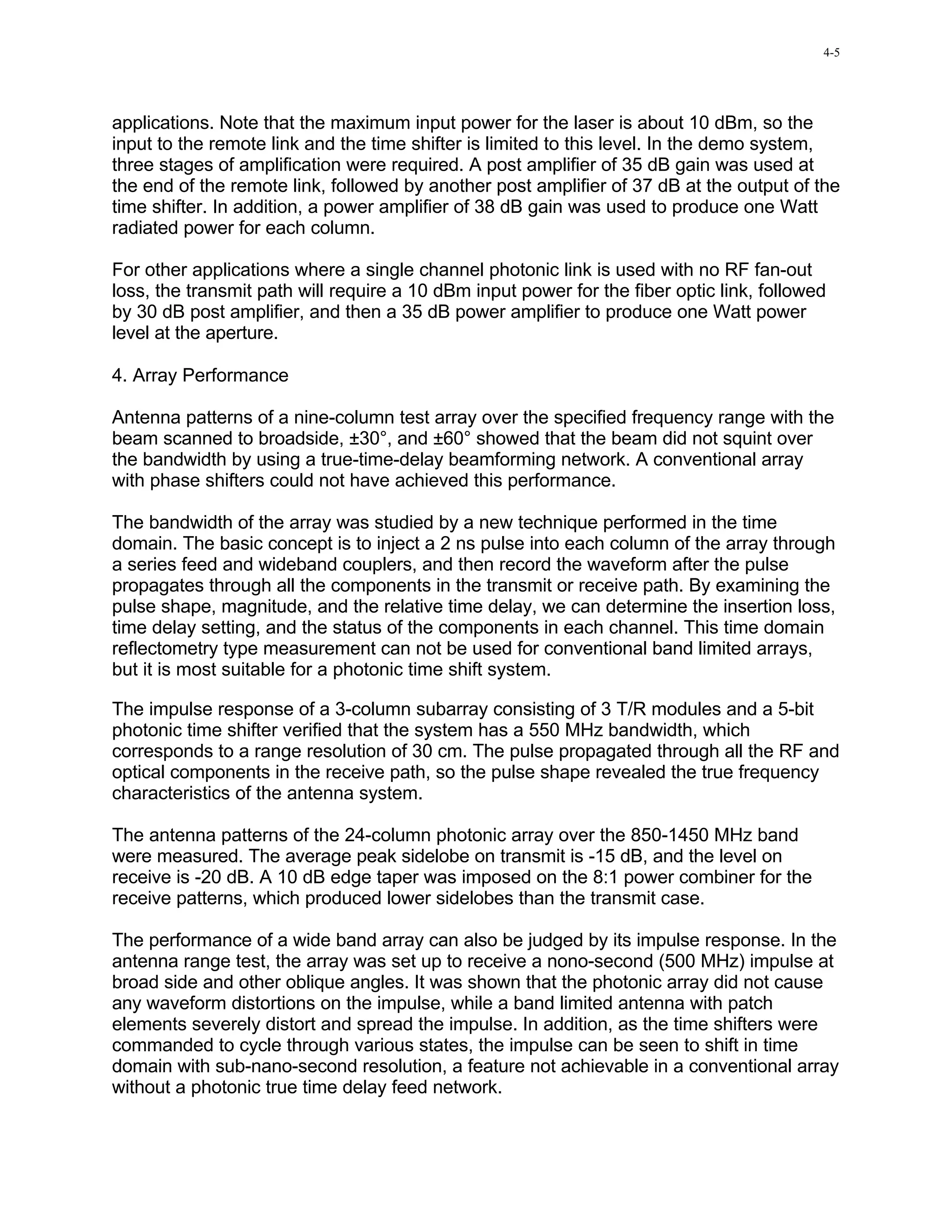 4-5




applications. Note that the maximum input power for the laser is about 10 dBm, so the
input to the remote link and the time shifter is limited to this level. In the demo system,
three stages of amplification were required. A post amplifier of 35 dB gain was used at
the end of the remote link, followed by another post amplifier of 37 dB at the output of the
time shifter. In addition, a power amplifier of 38 dB gain was used to produce one Watt
radiated power for each column.

For other applications where a single channel photonic link is used with no RF fan-out
loss, the transmit path will require a 10 dBm input power for the fiber optic link, followed
by 30 dB post amplifier, and then a 35 dB power amplifier to produce one Watt power
level at the aperture.

4. Array Performance

Antenna patterns of a nine-column test array over the specified frequency range with the
beam scanned to broadside, ±30°, and ±60° showed that the beam did not squint over
the bandwidth by using a true-time-delay beamforming network. A conventional array
with phase shifters could not have achieved this performance.

The bandwidth of the array was studied by a new technique performed in the time
domain. The basic concept is to inject a 2 ns pulse into each column of the array through
a series feed and wideband couplers, and then record the waveform after the pulse
propagates through all the components in the transmit or receive path. By examining the
pulse shape, magnitude, and the relative time delay, we can determine the insertion loss,
time delay setting, and the status of the components in each channel. This time domain
reflectometry type measurement can not be used for conventional band limited arrays,
but it is most suitable for a photonic time shift system.

The impulse response of a 3-column subarray consisting of 3 T/R modules and a 5-bit
photonic time shifter verified that the system has a 550 MHz bandwidth, which
corresponds to a range resolution of 30 cm. The pulse propagated through all the RF and
optical components in the receive path, so the pulse shape revealed the true frequency
characteristics of the antenna system.

The antenna patterns of the 24-column photonic array over the 850-1450 MHz band
were measured. The average peak sidelobe on transmit is -15 dB, and the level on
receive is -20 dB. A 10 dB edge taper was imposed on the 8:1 power combiner for the
receive patterns, which produced lower sidelobes than the transmit case.

The performance of a wide band array can also be judged by its impulse response. In the
antenna range test, the array was set up to receive a nono-second (500 MHz) impulse at
broad side and other oblique angles. It was shown that the photonic array did not cause
any waveform distortions on the impulse, while a band limited antenna with patch
elements severely distort and spread the impulse. In addition, as the time shifters were
commanded to cycle through various states, the impulse can be seen to shift in time
domain with sub-nano-second resolution, a feature not achievable in a conventional array
without a photonic true time delay feed network.
 