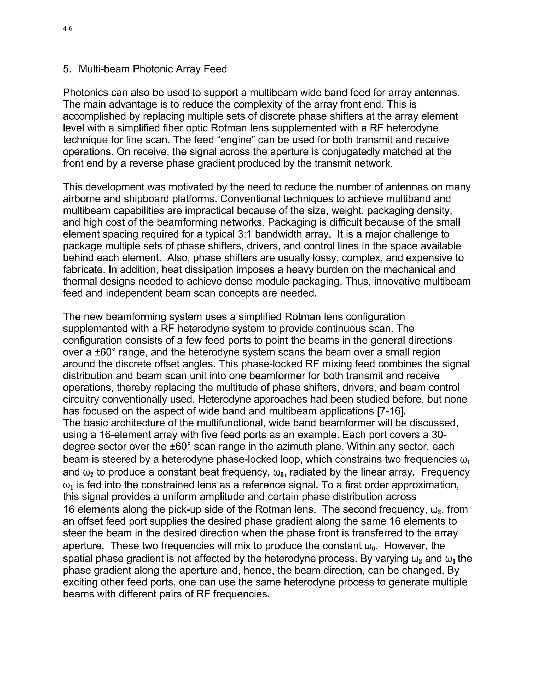 4-6




5. Multi-beam Photonic Array Feed

Photonics can also be used to support a multibeam wide band feed for array antennas.
The main advantage is to reduce the complexity of the array front end. This is
accomplished by replacing multiple sets of discrete phase shifters at the array element
level with a simplified fiber optic Rotman lens supplemented with a RF heterodyne
technique for fine scan. The feed “engine” can be used for both transmit and receive
operations. On receive, the signal across the aperture is conjugatedly matched at the
front end by a reverse phase gradient produced by the transmit network.

This development was motivated by the need to reduce the number of antennas on many
airborne and shipboard platforms. Conventional techniques to achieve multiband and
multibeam capabilities are impractical because of the size, weight, packaging density,
and high cost of the beamforming networks. Packaging is difficult because of the small
element spacing required for a typical 3:1 bandwidth array. It is a major challenge to
package multiple sets of phase shifters, drivers, and control lines in the space available
behind each element. Also, phase shifters are usually lossy, complex, and expensive to
fabricate. In addition, heat dissipation imposes a heavy burden on the mechanical and
thermal designs needed to achieve dense module packaging. Thus, innovative multibeam
feed and independent beam scan concepts are needed.

The new beamforming system uses a simplified Rotman lens configuration
supplemented with a RF heterodyne system to provide continuous scan. The
configuration consists of a few feed ports to point the beams in the general directions
over a ±60° range, and the heterodyne system scans the beam over a small region
around the discrete offset angles. This phase-locked RF mixing feed combines the signal
distribution and beam scan unit into one beamformer for both transmit and receive
operations, thereby replacing the multitude of phase shifters, drivers, and beam control
circuitry conventionally used. Heterodyne approaches had been studied before, but none
has focused on the aspect of wide band and multibeam applications [7-16].
The basic architecture of the multifunctional, wide band beamformer will be discussed,
using a 16-element array with five feed ports as an example. Each port covers a 30-
degree sector over the ±60° scan range in the azimuth plane. Within any sector, each
beam is steered by a heterodyne phase-locked loop, which constrains two frequencies ω1
and ω2 to produce a constant beat frequency, ω0, radiated by the linear array. Frequency
ω1 is fed into the constrained lens as a reference signal. To a first order approximation,
this signal provides a uniform amplitude and certain phase distribution across
16 elements along the pick-up side of the Rotman lens. The second frequency, ω2, from
an offset feed port supplies the desired phase gradient along the same 16 elements to
steer the beam in the desired direction when the phase front is transferred to the array
aperture. These two frequencies will mix to produce the constant ω0. However, the
spatial phase gradient is not affected by the heterodyne process. By varying ω2 and ω1 the
phase gradient along the aperture and, hence, the beam direction, can be changed. By
exciting other feed ports, one can use the same heterodyne process to generate multiple
beams with different pairs of RF frequencies.
 