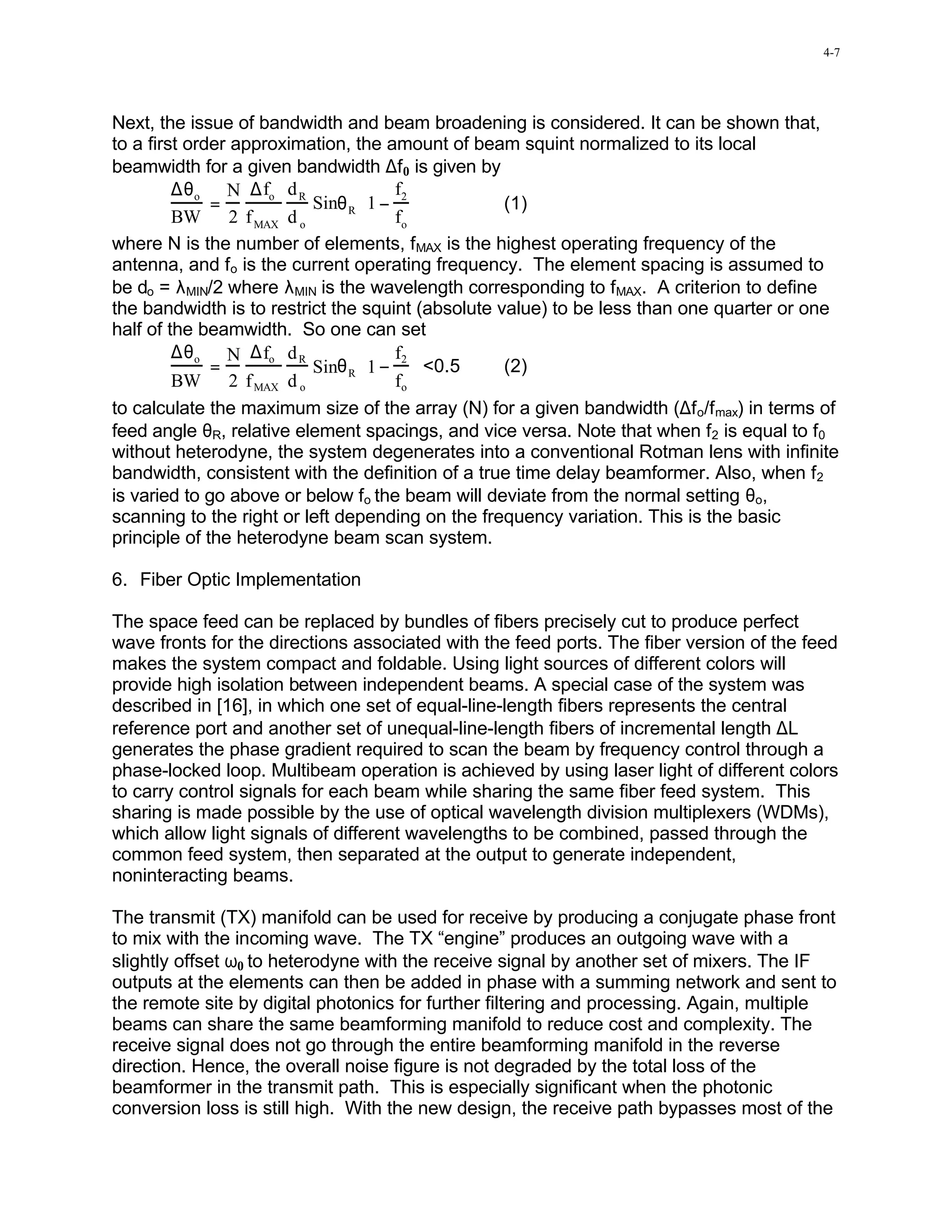 4-7




Next, the issue of bandwidth and beam broadening is considered. It can be shown that,
to a first order approximation, the amount of beam squint normalized to its local
beamwidth for a given bandwidth ∆f 0 is given by
         ∆θ o N ∆fo d R             f 
              =           Sinθ R 1 − 2           (1)
         BW 2 f MAX d o             fo 
where N is the number of elements, fMAX is the highest operating frequency of the
antenna, and fo is the current operating frequency. The element spacing is assumed to
be do = λMIN/2 where λMIN is the wavelength corresponding to fMAX. A criterion to define
the bandwidth is to restrict the squint (absolute value) to be less than one quarter or one
half of the beamwidth. So one can set
         ∆θ o N ∆fo d R             f2 
              =           Sinθ R 1 −  <0.5       (2)
         BW 2 f MAX d o             fo 
to calculate the maximum size of the array (N) for a given bandwidth (∆f o/f max) in terms of
feed angle θR, relative element spacings, and vice versa. Note that when f2 is equal to f0
without heterodyne, the system degenerates into a conventional Rotman lens with infinite
bandwidth, consistent with the definition of a true time delay beamformer. Also, when f2
is varied to go above or below fo the beam will deviate from the normal setting θo,
scanning to the right or left depending on the frequency variation. This is the basic
principle of the heterodyne beam scan system.

6. Fiber Optic Implementation

The space feed can be replaced by bundles of fibers precisely cut to produce perfect
wave fronts for the directions associated with the feed ports. The fiber version of the feed
makes the system compact and foldable. Using light sources of different colors will
provide high isolation between independent beams. A special case of the system was
described in [16], in which one set of equal-line-length fibers represents the central
reference port and another set of unequal-line-length fibers of incremental length ∆L
generates the phase gradient required to scan the beam by frequency control through a
phase-locked loop. Multibeam operation is achieved by using laser light of different colors
to carry control signals for each beam while sharing the same fiber feed system. This
sharing is made possible by the use of optical wavelength division multiplexers (WDMs),
which allow light signals of different wavelengths to be combined, passed through the
common feed system, then separated at the output to generate independent,
noninteracting beams.

The transmit (TX) manifold can be used for receive by producing a conjugate phase front
to mix with the incoming wave. The TX “engine” produces an outgoing wave with a
slightly offset ω0 to heterodyne with the receive signal by another set of mixers. The IF
outputs at the elements can then be added in phase with a summing network and sent to
the remote site by digital photonics for further filtering and processing. Again, multiple
beams can share the same beamforming manifold to reduce cost and complexity. The
receive signal does not go through the entire beamforming manifold in the reverse
direction. Hence, the overall noise figure is not degraded by the total loss of the
beamformer in the transmit path. This is especially significant when the photonic
conversion loss is still high. With the new design, the receive path bypasses most of the
 