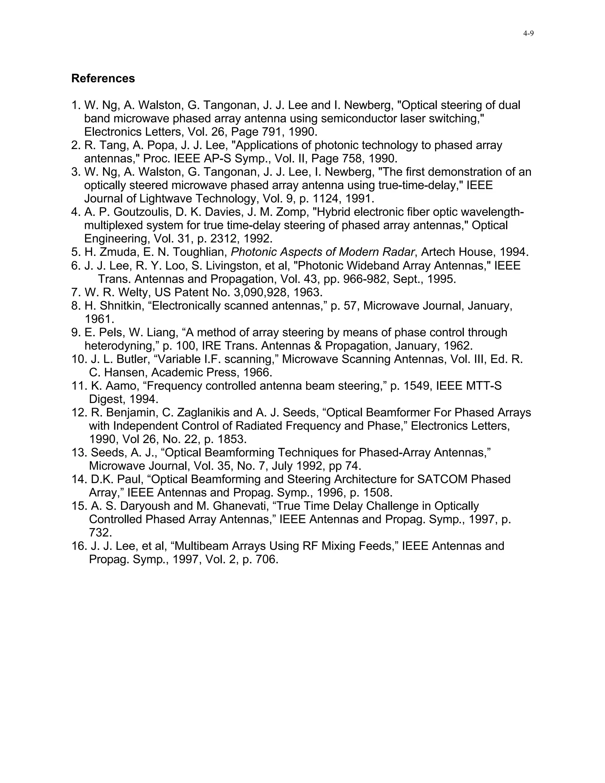 4-9




References

1. W. Ng, A. Walston, G. Tangonan, J. J. Lee and I. Newberg, "Optical steering of dual
   band microwave phased array antenna using semiconductor laser switching,"
   Electronics Letters, Vol. 26, Page 791, 1990.
2. R. Tang, A. Popa, J. J. Lee, "Applications of photonic technology to phased array
   antennas," Proc. IEEE AP-S Symp., Vol. II, Page 758, 1990.
3. W. Ng, A. Walston, G. Tangonan, J. J. Lee, I. Newberg, "The first demonstration of an
   optically steered microwave phased array antenna using true-time-delay," IEEE
   Journal of Lightwave Technology, Vol. 9, p. 1124, 1991.
4. A. P. Goutzoulis, D. K. Davies, J. M. Zomp, "Hybrid electronic fiber optic wavelength-
   multiplexed system for true time-delay steering of phased array antennas," Optical
   Engineering, Vol. 31, p. 2312, 1992.
5. H. Zmuda, E. N. Toughlian, Photonic Aspects of Modern Radar, Artech House, 1994.
6. J. J. Lee, R. Y. Loo, S. Livingston, et al, "Photonic Wideband Array Antennas," IEEE
      Trans. Antennas and Propagation, Vol. 43, pp. 966-982, Sept., 1995.
7. W. R. Welty, US Patent No. 3,090,928, 1963.
8. H. Shnitkin, “Electronically scanned antennas,” p. 57, Microwave Journal, January,
   1961.
9. E. Pels, W. Liang, “A method of array steering by means of phase control through
   heterodyning,” p. 100, IRE Trans. Antennas & Propagation, January, 1962.
10. J. L. Butler, “Variable I.F. scanning,” Microwave Scanning Antennas, Vol. III, Ed. R.
    C. Hansen, Academic Press, 1966.
11. K. Aamo, “Frequency controlled antenna beam steering,” p. 1549, IEEE MTT-S
    Digest, 1994.
12. R. Benjamin, C. Zaglanikis and A. J. Seeds, “Optical Beamformer For Phased Arrays
    with Independent Control of Radiated Frequency and Phase,” Electronics Letters,
    1990, Vol 26, No. 22, p. 1853.
13. Seeds, A. J., “Optical Beamforming Techniques for Phased-Array Antennas,”
    Microwave Journal, Vol. 35, No. 7, July 1992, pp 74.
14. D.K. Paul, “Optical Beamforming and Steering Architecture for SATCOM Phased
    Array,” IEEE Antennas and Propag. Symp., 1996, p. 1508.
15. A. S. Daryoush and M. Ghanevati, “True Time Delay Challenge in Optically
    Controlled Phased Array Antennas,” IEEE Antennas and Propag. Symp., 1997, p.
    732.
16. J. J. Lee, et al, “Multibeam Arrays Using RF Mixing Feeds,” IEEE Antennas and
    Propag. Symp., 1997, Vol. 2, p. 706.
 