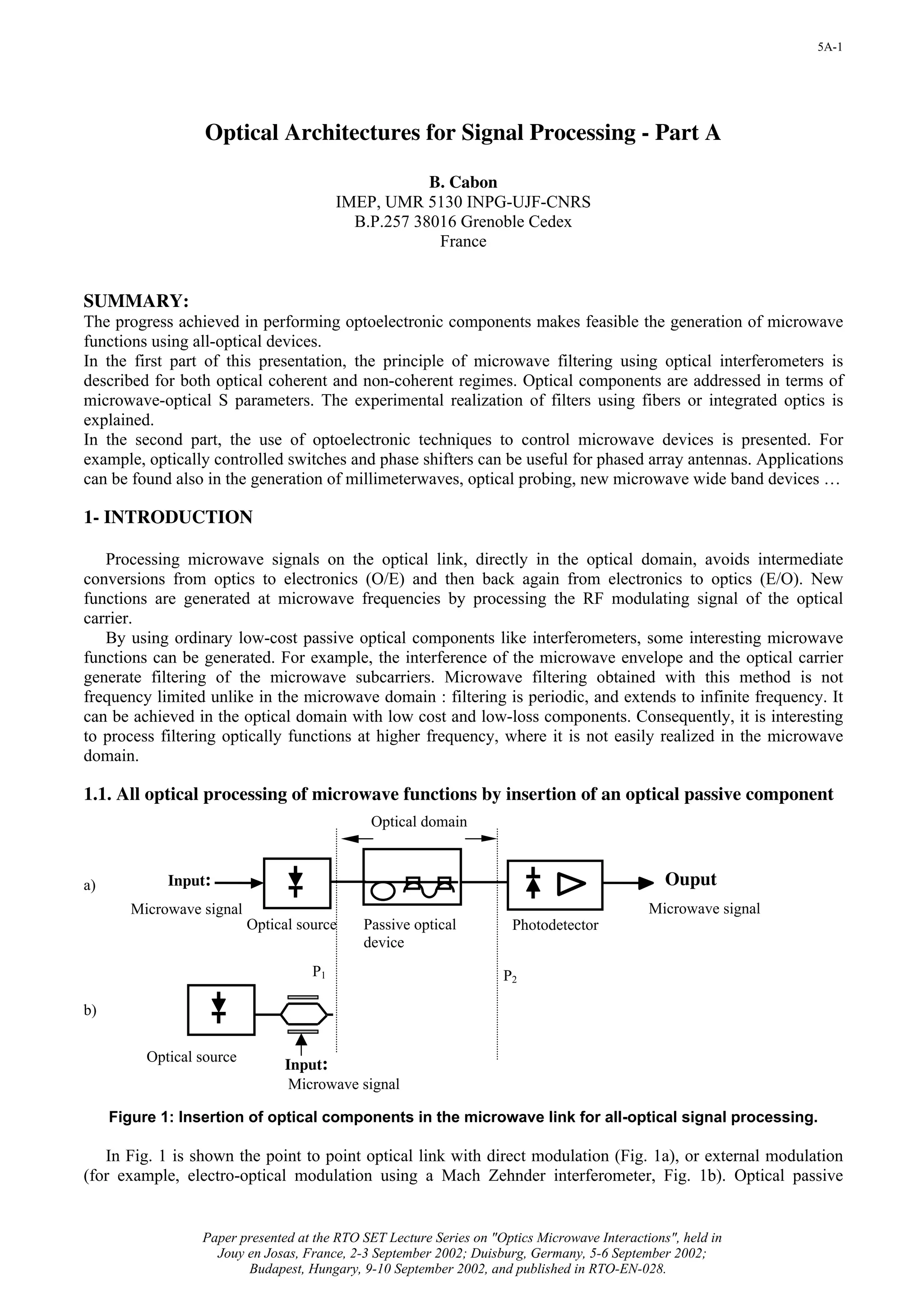 5A-1




                   Optical Architectures for Signal Processing - Part A

                                                      B. Cabon
                                          IMEP, UMR 5130 INPG-UJF-CNRS
                                            B.P.257 38016 Grenoble Cedex
                                                       France


SUMMARY:
The progress achieved in performing optoelectronic components makes feasible the generation of microwave
functions using all-optical devices.
In the first part of this presentation, the principle of microwave filtering using optical interferometers is
described for both optical coherent and non-coherent regimes. Optical components are addressed in terms of
microwave-optical S parameters. The experimental realization of filters using fibers or integrated optics is
explained.
In the second part, the use of optoelectronic techniques to control microwave devices is presented. For
example, optically controlled switches and phase shifters can be useful for phased array antennas. Applications
can be found also in the generation of millimeterwaves, optical probing, new microwave wide band devices …

1- INTRODUCTION

   Processing microwave signals on the optical link, directly in the optical domain, avoids intermediate
conversions from optics to electronics (O/E) and then back again from electronics to optics (E/O). New
functions are generated at microwave frequencies by processing the RF modulating signal of the optical
carrier.
   By using ordinary low-cost passive optical components like interferometers, some interesting microwave
functions can be generated. For example, the interference of the microwave envelope and the optical carrier
generate filtering of the microwave subcarriers. Microwave filtering obtained with this method is not
frequency limited unlike in the microwave domain : filtering is periodic, and extends to infinite frequency. It
can be achieved in the optical domain with low cost and low-loss components. Consequently, it is interesting
to process filtering optically functions at higher frequency, where it is not easily realized in the microwave
domain.

1.1. All optical processing of microwave functions by insertion of an optical passive component
                                              Optical domain



a)           Input:                                                                              Ouput
        Microwave signal                                                                      Microwave signal
                           Optical source    Passive optical           Photodetector
                                             device
                                     P1                              P2

b)


          Optical source
                                Input:
                                 Microwave signal

     Figure 1: Insertion of optical components in the microwave link for all-optical signal processing.

   In Fig. 1 is shown the point to point optical link with direct modulation (Fig. 1a), or external modulation
(for example, electro-optical modulation using a Mach Zehnder interferometer, Fig. 1b). Optical passive


                  Paper presented at the RTO SET Lecture Series on "Optics Microwave Interactions", held in
                    Jouy en Josas, France, 2-3 September 2002; Duisburg, Germany, 5-6 September 2002;
                         Budapest, Hungary, 9-10 September 2002, and published in RTO-EN-028.
 